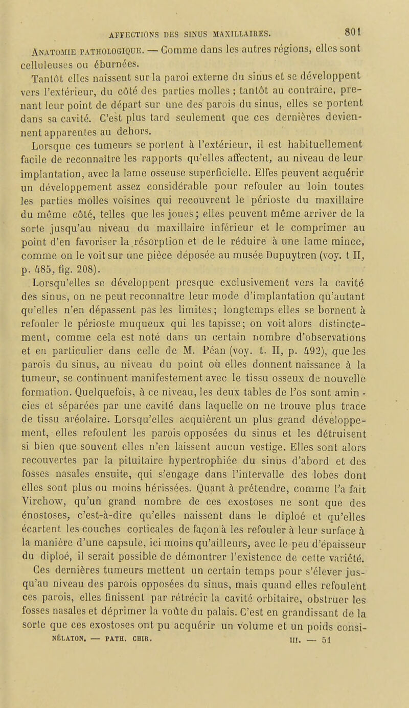 Anatome pathologique. — Comme dans les autres régions, elles sont celluleuses ou éburnées. Tantôt elles naissent sur la paroi externe du sinus et se développent vers l'extérieur, du côté des parties molles ; tantôt au contraire, pre- nant leur point de départ sur une des parois du sinus, elles se portent dans sa cavité. C'est plus tard seulement que ces dernières devien- nent apparentes au dehors. Lorsque ces tumeurs se portent à l'extérieur, il est habituellement facile de reconnaître les rapports qu'elles affectent, au niveau de leur implantation, avec la lame osseuse superficielle. Elfes peuvent acquérir un développement assez considérable pour refouler au loin toutes les parties molles voisines qui recouvrent le périoste du maxillaire du même côté, telles que les joues; elles peuvent même arriver de la sorte jusqu'au niveau du maxillaire inférieur et le comprimer au point d'en favoriser la résorption et de le réduire à une lame mince, comme on le voit sur une pièce déposée au musée Dupuytren (voy. t II, p. 485, fig. 208). Lorsqu'elles se développent presque exclusivement vers la cavité des sinus, on ne peut reconnaître leur mode d'implantation qu'autant qu'elles n'en dépassent pas les limites ; longtemps elles se bornent à refouler le périoste muqueux qui les tapisse; on voit alors distincte- ment, comme cela est noté dans un certain nombre d'observations et en particulier dans celle de M. Pcan (voy. t. II, p. Zi92), que les parois du sinus, au niveau du point où elles donnent naissance à la tumeur, se continuent manifestement avec le tissu osseux de nouvelle formation. Quelquefois, à ce niveau, les deux tables de Fos sont amin - cies et séparées par une cavité dans laquelle on ne trouve plus trace de tissu aréolaire. Lorsqu'elles acquièrent un plus grand développe- ment, elles refoulent les parois opposées du sinus et les détruisent si bien que souvent elles n'en laissent aucun vestige. Elles sont alors recouvertes par la pituitaire hypertrophiée du sinus d'abord et des fosses nasales ensuite, qui s'engage dans l'intervalle des lobes dont elles sont plus ou moins hérissées. Quant à prétendre, comme Ta fait Virchow, qu'un grand nombre de ces exostoses ne sont que des énosloses, c'est-à-dire qu'elles naissent dans le diploé et qu'elles écartent les couches corticales de façon à les refouler à leur surface à la manière d'une capsule, ici moins qu'ailleurs, avec le peu d'épaisseur du diploé, il serait possible de démontrer l'existence de celte variété. Ces dernières tumeurs mettent un certain temps pour s'élever jus- qu'au niveau des parois opposées du sinus, mais quand elles refoulent ces parois, elles finissent par rétrécir la cavité orbitairc, obstruer les fosses nasales et déprimer la voûte du palais. C'est en grandissant de la sorte que ces exostoses ont pu acquérir un volume et un poids consi- NÉLATON. — PATH. CH1R. M. 51