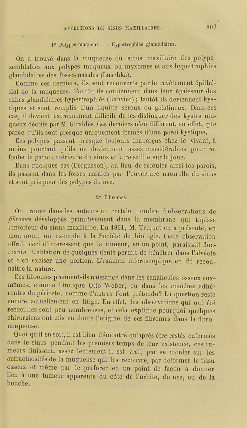 1° Polypes muqueux. — Hypertrophies glandulaires. On a trouvé dans la muqueuse du sinus maxillaire des polype semblables aux polypes muqueux ou myxomes et aux bypertrophies glandulaires des fosses nasales (Luscbka). Comme ces derniers, ils sont recouverts parle revêtement épithé- lial de la muqueuse. Tantôt ils contiennent dans leur épaisseur des tubes glandulaires hypertrophiés (Ranvier); tantôt ils deviennent kys- tiques et sont remplis d'un liquide séreux ou gélatineux. Dans ces cas, il devient extrêmement difficile de les distinguer des kystes mu- queux décrits par M. Giraldès. Ces derniers n'en diffèrent, en effet, que parce qu'ils sont presque uniquement formés d'une paroi kystique. Ces polypes passent presque toujours inaperçus chez le vivant, à moins pourtant qu'ils ne deviennent assez considérables pour re- fouler la paroi antérieure du sinus et faire saillie sur la joue. Dans quelques cas (Fergusson), au lieu de refouler ainsi les parois, ils passent dans les fosses nasales par l'ouverture naturelle du sinus et sont pris pour des polypes du nez. 2° Fibromes. On trouve dans les auteurs un certain nombre d'observations de fibromes développés primitivement dans la membrane qui tapisse l'intérieur du sinus maxillaire. En 1851, M. Triquet en a présenté, en mon nom, un exemple à la Société de biologie. Cette observation offrait ceci d'intéressant que la tumeur, en un point, paraissait fluc- tuante. L'ablation de quelques dents permit de pénétrer dans l'alvéole et d'en exciser une portion. L'examen microscopique en fit recon- naître la nature. Ces fibromes prennent-ils naissance dans les canalicules osseux eux- mêmes., comme l'indique Otto Weber, ou dans les couches adhé- rentes du périoste, comme d'autres l'ont prétendu? La question reste encore actuellement en litige. En effet, les observations qui ont été recueillies sont peu nombreuses, et cela explique pourquoi quelques chirurgiens ont mis en doute l'origine de ces fibromes dans la fibro- muqueuse. Quoi qu'il en soit, il est bien démontré qu'après être restés enfermés dans le sinus pendant les premiers temps de leur existence, ces tu- meurs finissent, assez lentement il est vrai, par se mouler sur les anfractuosités de la muqueuse qui les recouvre, par déformer le tissu osseux et même par le perforer en un point de façon à donner lieu à une tumeur apparente du côté de l'orbite, du nez, ou de la bouche.