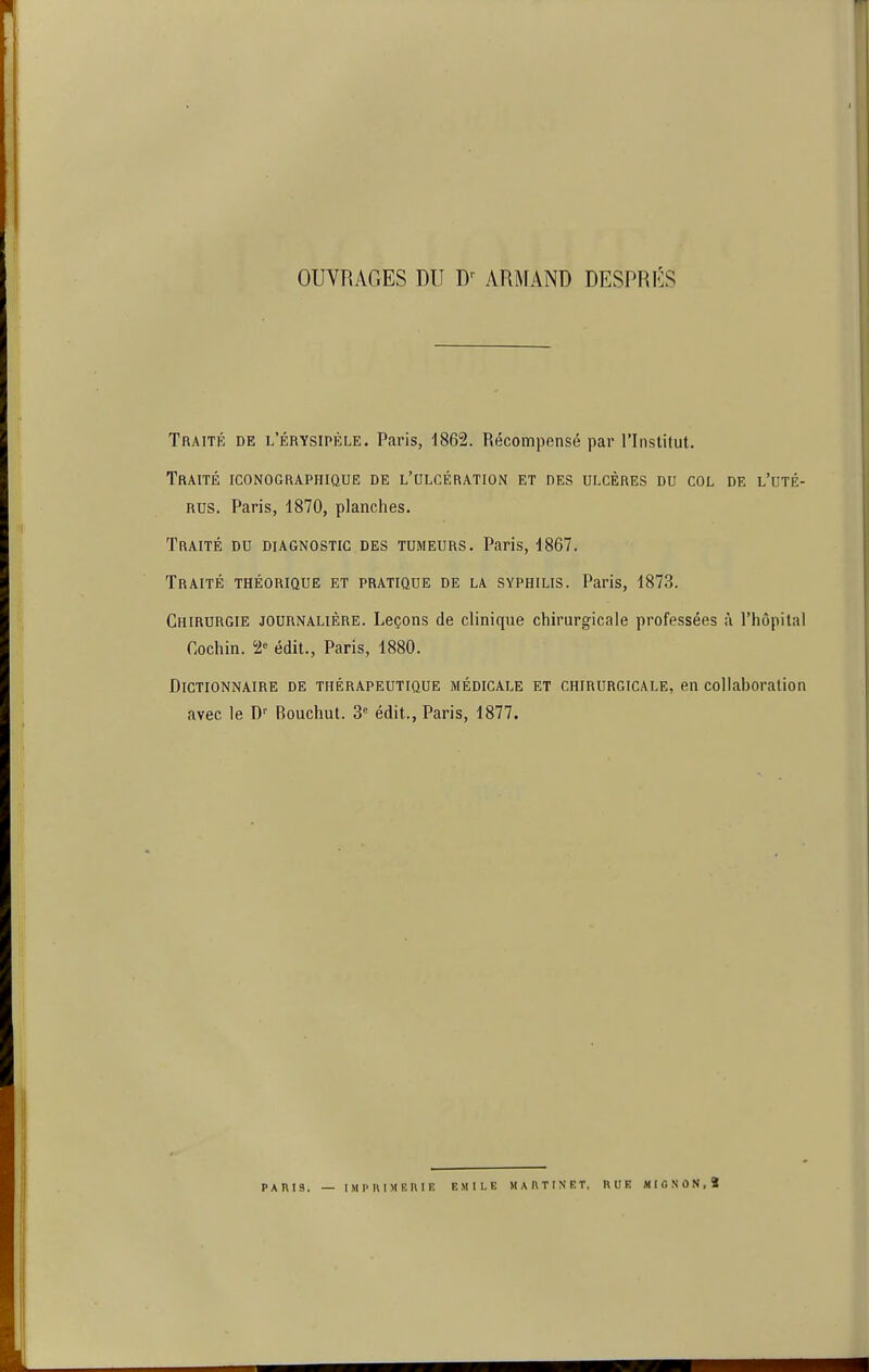 OUVRAGES DU ARMAND DESPRÉS Traité de l'érysipèle. Paris, 1862. Récompensé par l'Institut. Traité iconographique de l'ulcération et des ulcères du col de l'uté- rus. Paris, 1870, planches. Traité du diagnostic des tumeurs. Paris, 1867. Traité théorique et pratique de la syphilis. Paris, 1873. Chirurgie journalière. Leçons de clinique chirurgicale professées à l'hôpital Cochin. 2 édit., Paris, 1880. Dictionnaire de thérapeutique médicale et chirurgicale, en collaboration avec le D'' Bouchât. 3 édit., Paris, 1877. PARIS. — IMPUIMEKIE EMILE M A AT IN ET. RUE MIGNON,S