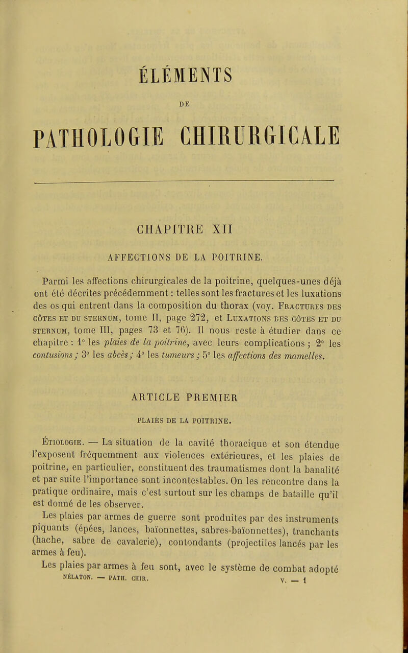 DE PATHOLOGIE CHIRURGICALE CHAPITRE XII AFFECTIONS DE LA POITRINE. Parmi les affections chirurgicales de la poitrine, quelques-unes déjà ont été décrites précédemment : telles sont les fractures et les luxations des os qui entrent dans la composition du thorax (voy. Fractures des CÔTES ET DU STERNUM, tome II, page 272, et Luxations ces côtes et du STERNUM, tome III, pages 73 et 76). Il nous reste à étudier dans ce chapitre : 1° les 'plaies de la poitrine, avec leurs complications ; 2 les contusions ; 3° les abcès; 4° les tumeurs ; 5° les affections des mamelles. ARTICLE PREMIER PLAIES DE LA POITRINE. Étiologie. — La situation de la cavité thoracique et son étendue l'exposent fréquemment aux violences extérieures, et les plaies de poitrine, en particulier, constituent des traumalismes dont la banalité et par suite l'importance sont incontestables. On les rencontre dans la pratique ordinaire, mais c'est surtout sur les champs de bataille qu'il est donné de les observer. Les plaies par armes de guerre sont produites par des instruments piquants (épées, lances, baïonnettes, sabres-baïonnettes), tranchants (hache, sabre de cavalerie), contondants (projectiles lancés par les armes à feu). Les plaies par armes à feu sont, avec le système de combat adopté NÉLA.TON. — PATH. CUIR. v — \