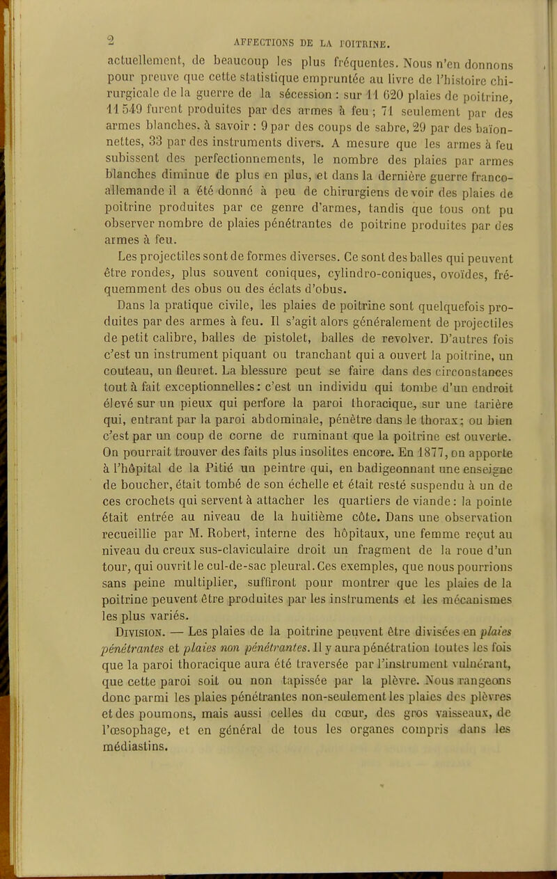 acLuellcment, de beaucoup les plus fréquentes. Nous n'en donnons pour preuve que cette statistique empruntée au livre de l'histoire chi- rurgicale de la guerre de la sécession : sur 11 G20 plaies de poitrine, 11 549 furent produites par des armes à feu; 71 seulement par des armes blanches, à savoir : 9 par des coups de sabre, 29 par des baïon- nettes, 33 par des instruments divers. A mesure que les armes à feu subissent des perfectionnements, le nombre des plaies par armes blanches diminue de plus en plus, et dans la dernière guerre franco- allemande il a été donné à peu de chirurgiens devoir des plaies de poitrine produites par ce genre d'armes, tandis que tous ont pu observer nombre de plaies pénétrantes de poitrine produites par des armes à feu. Les projectiles sont de formes diverses. Ce sont des balles qui peuvent être rondes, plus souvent coniques, cylindro-coniques, ovoïdes, fré- quemment des obus ou des éclats d'obus. Dans la pratique civile, les plaies de poitrine sont quelquefois pro- duites par des armes à feu. Il s'agit alors généralement de projecliles de petit calibre, balles de pistolet, balles de revolver. D'autres fois c'est un instrument piquant ou tranchant qui a ouvert la poitrine, un couteau, un fleuret. La blessure peut se faire dans des circonstances tout à fait exceptionnelles: c'est un individu qui tombe d'un endroit élevé sur un pieux qui perfore la paroi thoracique, sur une tarière qui, entrant par la paroi abdominale, pénètre dans le thorax; ou bien c'est par un coup de corne de ruminant que la poitrine est ouverte. On pourrait trouver des faits plus insolites encore. En 1877, on apporte à l'hôpital de la Pitié un peintre qui, en badigeonnant une enseigne de boucher, était tombé de son échelle et était resté suspendu à un de ces crochets qui servent à attacher les quartiers de viande: la pointe était entrée au niveau de la huitième côte. Dans une observation recueillie par M. Robert, interne des hôpitaux, une femme reçut au niveau du creux sus-claviculaire droit un fragment de la roue d'un tour, qui ouvrit le cul-de-sac pleural. Ces exemples, que nous pourrions sans peine multiplier, suffiront pour montrer que les plaies de la poitrine peuvent ôtre produites par les instruments et les mécanismes les plus variés. Division. — Les plaies de la poitrine peuvent être divisées en plaies pénétrantes et plaies non pénétrantes. Il y aura pénétration toutes les fois que la paroi thoracique aura été traversée par l'instrument vuluérant, que cette paroi soit ou non tapissée par la plèvre. Nous rangeons donc parmi les plaies pénétrantes non-seulement les plaies des plèvres et des poumons, mais aussi celles du cœur, des gros vaisseaux, d« l'œsophage, et en général de tous les organes compris dans les médiastins.
