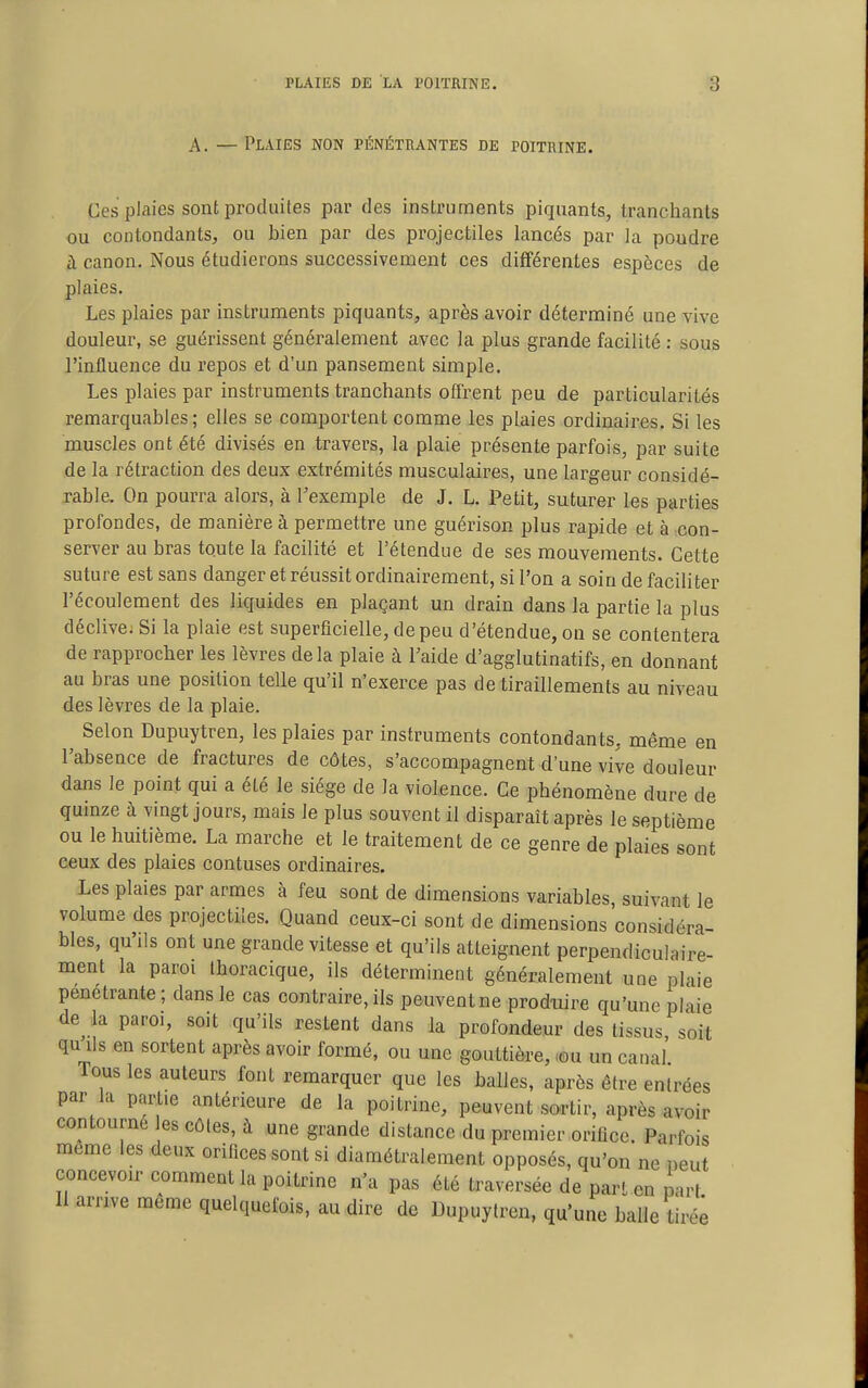 A. —Plaies non pénétrantes de poitrine. Ces plaies sont produites par des instruments piquants, tranchants ou contondants, ou bien par des projectiles lancés par la poudre à canon. Nous étudierons successivement ces différentes espèces de plaies. Les plaies par instruments piquants, après avoir déterminé une vive douleur, se guérissent généralement avec la plus grande facilité : sous l'influence du repos et d'un pansement simple. Les plaies par instruments tranchants offrent peu de particularités remarquables; elles se comportent comme les plaies ordinaires. Si les muscles ont été divisés en travers, la plaie présente parfois, par suite de la rétraction des deux extrémités musculaires, une largeur considé- rable. On pourra alors, à l'exemple de J. L. Petit, suturer les parties profondes, de manière à permettre une guérison plus rapide et à con- server au bras toute la facilité et l'étendue de ses mouvements. Cette suture est sans danger et réussit ordinairement, si l'on a soin de faciliter l'écoulement des liquides en plaçant un drain dans la partie la plus déclive. Si la plaie est superficielle, de peu d'étendue, on se contentera de rapprocher les lèvres delà plaie à Taide d'agglutinatifs, en donnant au bras une position telle qu'il n'exerce pas de tiraillements au niveau des lèvres de la plaie. Selon Dupuytren, les plaies par instruments contondants, même en l'absence de fractures de côtes, s'accompagnent d'une vive douleur dans le point qui a été le siège de la violence. Ce phénomène dure de quinze à vingt jours, mais le plus souvent il disparaît après le septième ou le huitième. La marche et le traitement de ce genre de plaies sont ceux des plaies confuses ordinaires. Les plaies par armes à feu sont de dimensions variables, suivant le volume des projectiles. Quand ceux-ci sont de dimensions considéra- bles, qu'ils ont une grande vitesse et qu'ils atteignent perpendiculaire- ment la paroi Ihoracique, ils déterminent généralement une plaie pénétrante ; dans le cas contraire, ils peuvent ne prodture qu'une plaie de la paroi, soit qu'ils restent dans la profondeur des tissus soit qu ds en sortent après avoir formé, ou une gouttière, -ou un canal Tous les auteurs font remarquer que les balles, après être entrées par la partie antérieure de la poitrine, peuvent sortir, après avoir contourné es côtes, à une grande distance du premier orifice. Parfois même les deux orifices sont si diamétralement opposés, qu'on ne oeut concevoir comment la poitrine n'a pas été traversée de pari en part Il arrive même quelquefois, au dire de Dupuytren, qu'une balle tiré^
