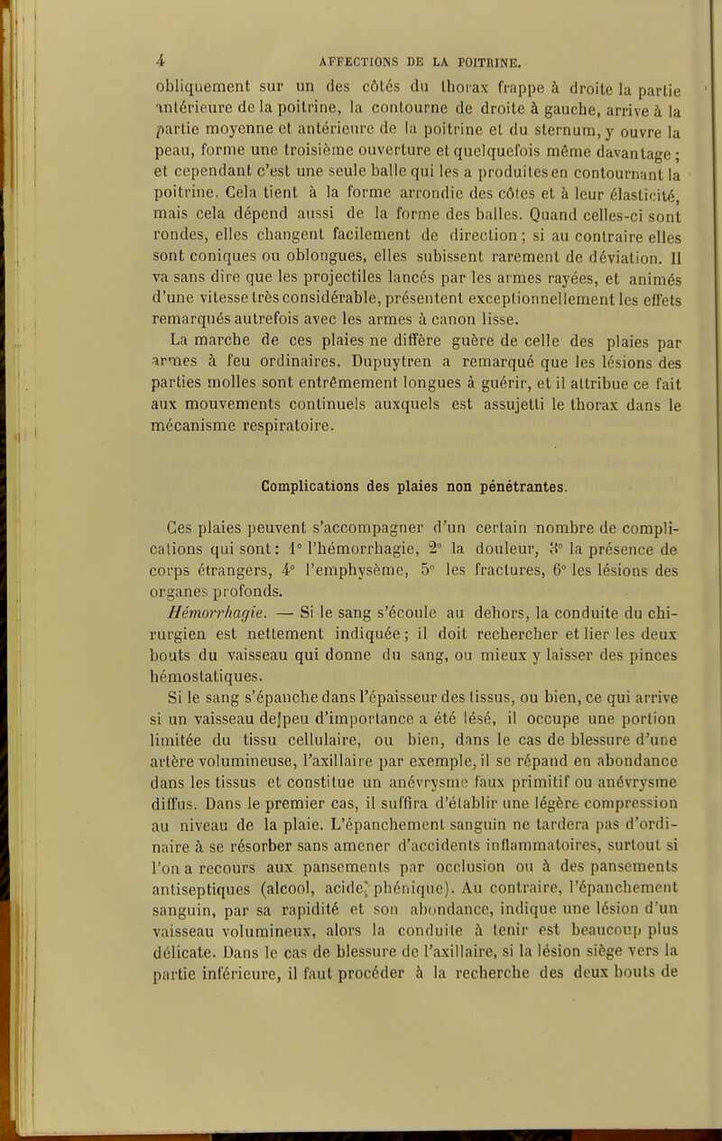 obliquement sur un des côtés du Ihoiax frappe à droite la partie antérieure de la poitrine, la contourne de droite à gauche, arrive à la partie moyenne et antérieure de la poitrine et du sternum, y ouvre la peau, forme une troisième ouverture et quelquefois même davantage ; et cependant c'est une seule balle qui les a produites en contournant la poitrine. Cela tient à la forme arrondie des côtes et à leur élasticité, mais cela dépend aussi de la forme des balles. Quand celles-ci sont rondes, elles changent facilement de direction; si au contraire elles sont coniques ou oblongues, elles subissent rarement de déviation. Il va sans dire que les projectiles lancés par les armes rayées, et animés d'une vitesse très considérable, présentent exceptionnellement les effets remarqués autrefois avec les armes à canon lisse. La marche de ces plaies ne diffère guère de celle des plaies par irmes à feu ordinaires. Dupuytren a remarqué que les lésions des parties molles sont entrêmement longues à guérir, et il attribue ce fait aux mouvements continuels auxquels est assujetti le thorax dans le mécanisme respiratoire. Complications des plaies non pénétrantes. Ces plaies peuvent s'accompagner d'un certain nombre de compli- cations qui sont: 1° l'hémorrhagie, 2° la douleur, 8° la présence de corps étrangers, 4° l'emphysème, 5 les fractures, 6° les lésions des organes profonds. Hémorrhagie. — Si le sang s'écoule au dehors, la conduite du chi- rurgien est nettement indiquée ; il doit rechercher et lier les deux bouts du vaisseau qui donne du sang, ou mieux y laisser des pinces hémostatiques. Si le sang s'épanche dans l'épaisseur des tissus, ou bien, ce qui arrive si un vaisseau dejpeu d'importance a été lésé, il occupe une portion limitée du tissu cellulaire, ou bien, dans le cas de blessure d'une artère volumineuse, Faxillaire par exemple, il se répand en abondance dans les tissus et constitue un anévrysme faux primitif ou anévrysme diffus. Dans le premier cas, il suffira d'établir une légère compression au niveau de la plaie. L'épanchement sanguin ne tardera pas d'ordi- naire à se résorber sans amener d'accidents inflammatoires, surtout si l'on a recours aux pansements par occlusion ou à des pansements antiseptiques (alcool, acide? phénique). Au contraire, l'épanchement sanguin, par sa rapidité et son abondance, indique une lésion d'un vaisseau volumineux, alors la conduite à tenir est beaucoup plus délicate. Dans le cas de blessure de Taxillaire, si la lésion siège vers la partie inférieure, il faut procéder à la recherche des deux bouts de