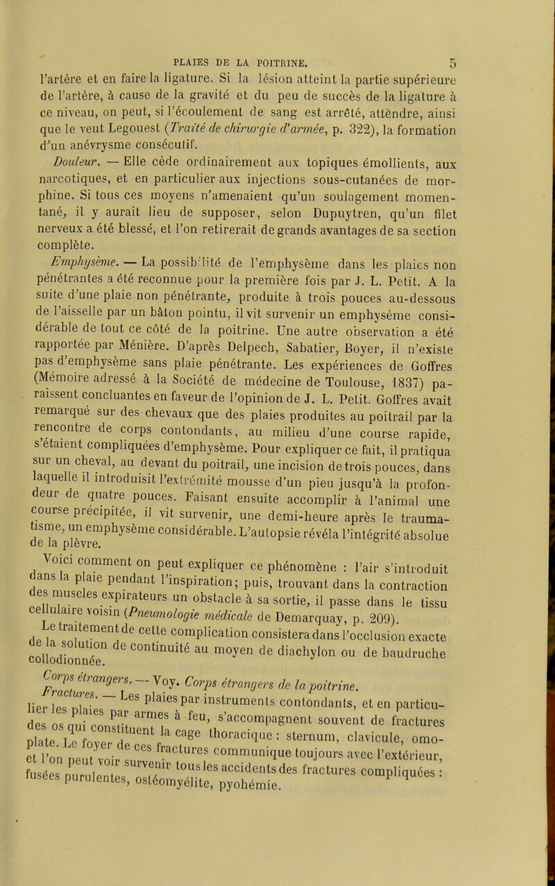 Tarière et en faire la ligature. Si la lésion atteint la partie supérieure de l'artère, à cause de la gravité et du peu de succès de la ligature à ce niveau, on peut, si l'écoulement de sang est arrêté, attôndre, ainsi que le veut Legouest {Traité de chirurgie d'armée, p. 322), la formation d''un anévrysme conséculif. Douleur. — Elle cède ordinairement aux topiques émollients, aux narcotiques, et en particulier aux injections sous-cutanées de mor- phine. Si tous ces moyens n'amenaient qu'un soulagement momen- tané, il y aurait lieu de supposer, selon Dupuytren, qu'un filet nerveux a été blessé, et l'on retirerait de grands avantages de sa section complète. Emphysème. — La possib:l!té de l'emphysème dans les plaies non pénétrantes a été reconnue pour la première fois par J. L. Petit. A la suite d'une plaie non pénétrante, produite à trois pouces au-dessous de l'aisselle par un bâton pointu, il vit survenir un emphysème consi- dérable de tout ce côté de la poitrine. Une autre observation a été rapportée par Ménière. D'après Delpech, Sabatier, Boyer, il n'existe pas d'emphysème sans plaie pénétrante. Les expériences de Goffres (Mémoire adressé à la Société de médecine de Toulouse, 1837) pa- raissent concluantes en faveur de l'opinion de J. L. Petit. Goffres avait remarqué sur des chevaux que des plaies produites au poitrail par la rencontre de corps contondants, au milieu d'une course rapide, s'étaient compliquées d'emphysème. Pour expliquer ce fait, il pratiqua sur un cheval, au devant du poitrail, une incision de trois pouces, dans laquelle il introduisit l'exirémité mousse d'un pieu jusqu'à la profon- deur de quatre pouces. Faisant ensuite accomplir à l'animal une course précipitée, il vit survenir, une demi-heure après le trauma- tisme, un emphysème considérable. L'autopsie révéla l'intégrité absolue de la plèvre. Voici comment on peut expliquer ce phénomène : l'air s'introduit dans la p aie pendant l'inspiration; puis, trouvant dans la contraction des muscles expirateurs un obstacle à sa sortie, il passe dans le tissu cellulaire voisin {Pneumologie médicale de Demarquay, p. 209) Le traitement de celte complication consistera dans l'occlusion exacte collodio^^^^^^^^ continuité au moyen de diachylon ou de baudruche Corps étrangers. - Voy. Corps étrangers de la poitrine. lier les nhtr Plaies par instruments contondants, et en particu- des os l consm 'T? ^ «'accompagnent souvent de fractures Xte Le ovpn '/''^^ thoracique: sternum, clavicule, omo- e lÏn lit v^ir : '^'^'^ communique toujours avec l'extérieur.