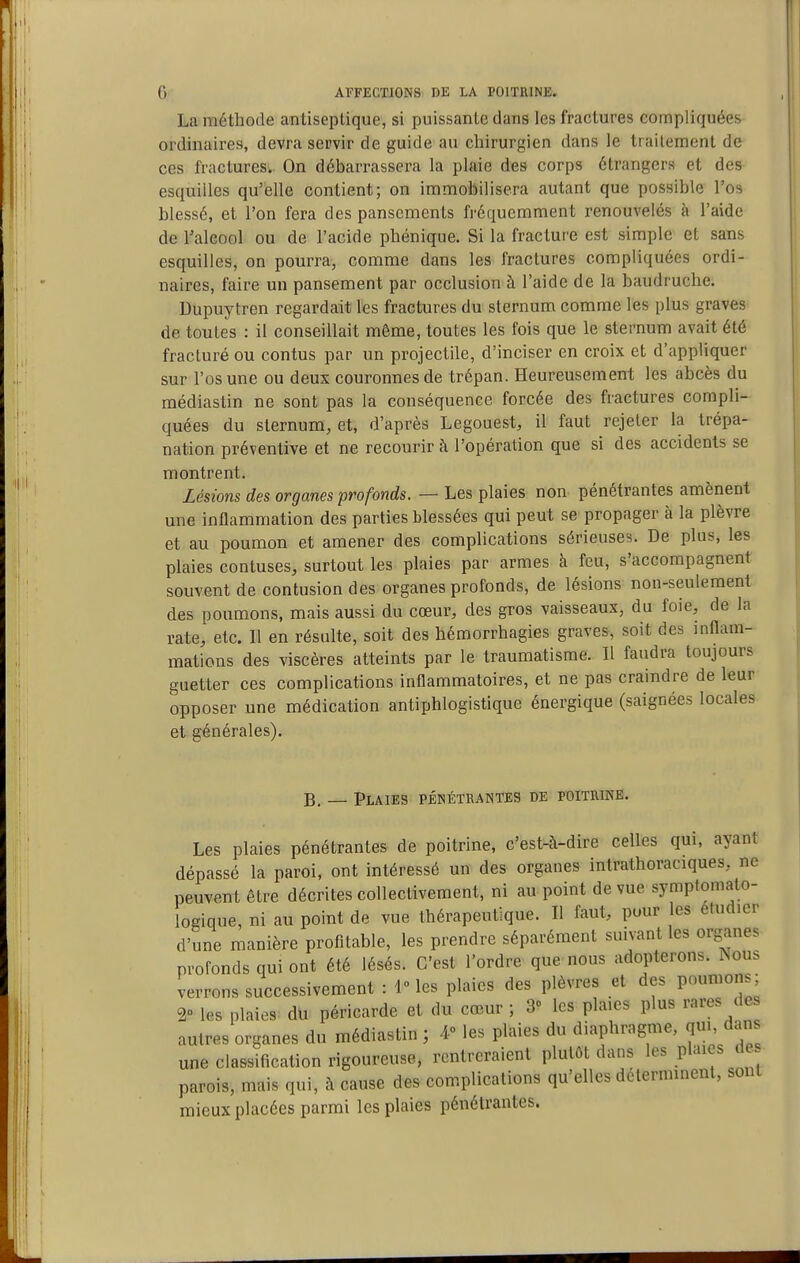 La méthode antiseptique, si puissante dans les fractures compliquées ordinaires, devra servir de guide au chirurgien dans le traitement de ces fractures.. On débarrassera la plaie des corps étrangers et des esquilles qu'elle contient; on immobilisera autant que possible l'os blessé, et l'on fera des pansements fréquemment renouvelés à l'aide de l'alcool ou de l'acide phénique. Si la fraclui'e est simple et sans esquilles, on pourra, comme dans les fractures compliquées ordi- naires, faire un pansement par occlusion à l'aide de la baudruche. Dupuytren regardait les fractures du sternum comme les plus graves de toutes : il conseillait même, toutes les fois que le sternum avait été fracturé ou contus par un projectile, d'inciser en croix et d'appliquer sur l'os une ou deux couronnes de trépan. Heureusement les abcès du médiastin ne sont pas la conséquence forcée des fractures compli- quées du sternum, et, d'après Legouest, il faut rejeter la trépa- nation préventive et ne recourir à l'opération que si des accidents se montrent. Lésions des organes profonds. — Les plaies non pénétrantes amènent une inflammation des parties blessées qui peut se propager à la plèvre et au poumon et amener des complications sérieuses. De plus, les plaies contuses, surtout les plaies par armes à feu, s'accompagnent souvent de contusion des organes profonds, de lésions non-seulement des poumons, mais aussi du cœur, des gros vaisseaux, du foie, de la rate, etc. 11 en résulte, soit des hémorrhagies graves, soit des inflam- mations des viscères atteints par le traumatisme. Il faudra toujours guetter ces complications inflammatoires, et ne pas craindre de leur opposer une médication antiphlogistique énergique (saignées locales et générales). B, _ Plaies pénétrantes de poitrine. Les plaies pénétrantes de poitrine, c'est-à-dire celles qui, ayant dépassé la paroi, ont intéressé un des organes intrathoraciques, ne peuvent être décrites collectivement, ni au point de vue symptomato- logique, ni au point de vue thérapeutique. Il faut, pour les étudier d'une manière profitable, les prendre séparément suivant les organes profonds qui ont été lésés. C'est l'ordre que nous adopterons, ^ous verrons successivement : 1 les plaies des plèvres et des poumons; 20 les plaies du péricarde et du cœur ; S» les pla.es plus rares de autres organes du médiastin ; 4» les plaies du diaphragme, qui, dan une classification rigoureuse, rentreraient plutôt dans les plaies de parois, mais qui, à cause des complications qu'elles déterminent, sont mieux placées parmi les plaies pénétrantes.