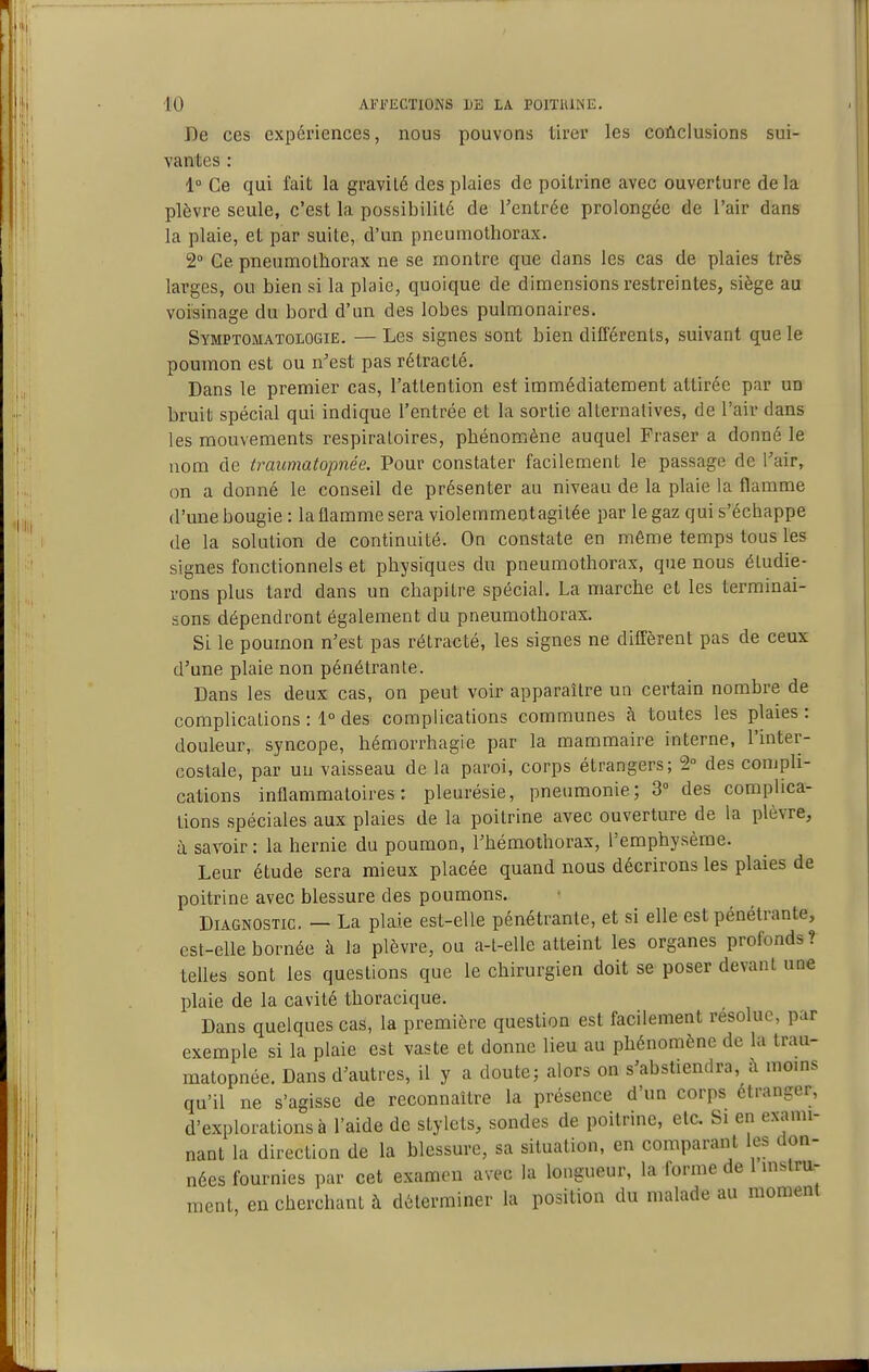 De ces expériences, nous pouvons tirer les coftclusions sui- vantes : 1° Ce qui fait la gravité des plaies de poitrine avec ouverture delà plèvre seule, c'est la possibilité de l'entrée prolongée de l'air dans la plaie, et par suite, d'un pneumothorax. 2° Ce pneumothorax ne se montre que dans les cas de plaies très larges, ou bien si la plaie, quoique de dimensions restreintes, siège au voisinage du bord d'un des lobes pulmonaires. Symptomatologie. — Les signes sont bien différents, suivant que le poumon est ou n^est pas rétracté. Dans le premier cas, l'attention est immédiatement attirée par un bruit spécial qui indique l'entrée et la sortie alternatives, de l'air dans les mouvements respiratoires, phénomène auquel Fraser a donné le nom de traumatopnée. Pour constater facilement le passage de Tair, on a donné le conseil de présenter au niveau de la plaie la flamme d'une bougie : la flamme sera violemmentagitée par le gaz qui s'échappe de la solution de continuité. On constate en même temps tous les signes fonctionnels et physiques du pneumothorax, que nous étudie- rons plus tard dans un chapitre spécial. La marche et les terminai- sons dépendront également du pneumothorax. Si le poumon n'est pas rétracté, les signes ne diffèrent pas de ceux d'une plaie non pénétrante. Dans les deux cas, on peut voir apparaître un certain nombre de complications : 1° des complications communes à toutes les plaies : douleur, syncope, hémorrhagie par la mammaire interne, l'inter- costale, par uu vaisseau de la paroi, corps étrangers; 2° des compli- cations inflammatoires: pleurésie, pneumonie; 3° des complica- tions spéciales aux plaies de la poitrine avec ouverture de la plèvre, à savoir : la hernie du poumon, l'hémothorax, l'emphysème. Leur étude sera mieux placée quand nous décrirons les plaies de poitrine avec blessure des poumons. Diagnostic. — La plaie est-elle pénétrante, et si elle est pénétrante, est-elle bornée à la plèvre, ou a-t-elle atteint les organes profonds? telles sont les questions que le chirurgien doit se poser devant une plaie de la cavité thoracique. Dans quelques cas, la première question est facilement résolue, par exemple si la plaie est vaste et donne lieu au phénomène de la trau- matopnée. Dans d'autres, il y a doute; alors on s'abstiendra, à moms qu'il ne s'agisse de reconnaître la présence d'un corps étranger, d'explorations à l'aide de stylets, sondes de poitrine, etc. Si en exami- nant la direction de la blessure, sa situation, en comparant les don- nées fournies par cet examen avec la longueur, la forme de 1 mslra- ment, en cherchant à déterminer la position du malade au moment