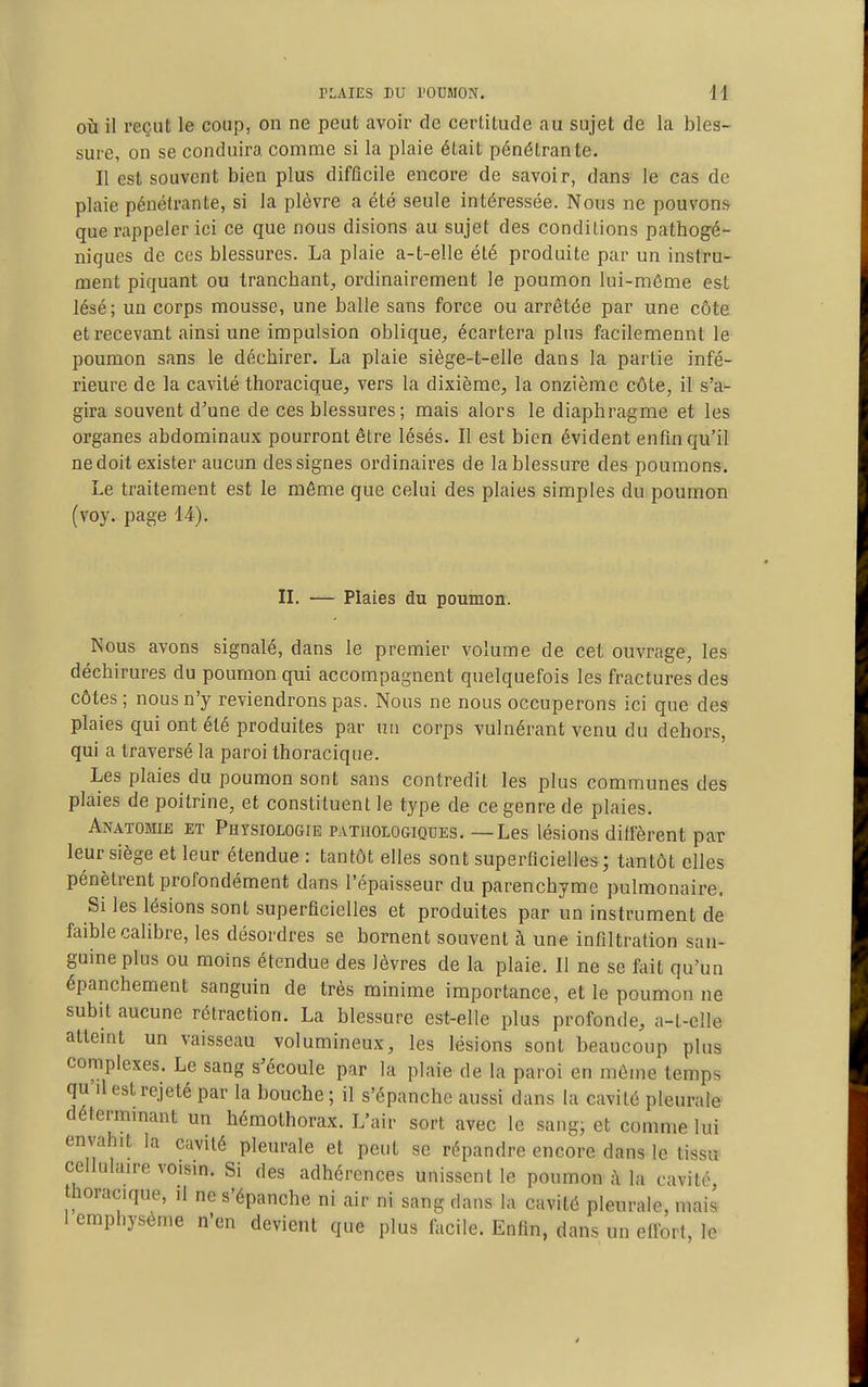 OÙ il reçut le coup, on ne peut avoir de certitude au sujet de la bles- sure, on se conduira comme si la plaie était pénétrante. Il est souvent bien plus difficile encore de savoir, dans le cas de plaie pénétrante, si la plèvre a été seule intéressée. Nous ne pouvons que rappeler ici ce que nous disions au sujet des conditions pathogé- niques de ces blessures. La plaie a-t-elle été produite par un instru- ment piquant ou trancbant^ ordinairement le poumon lui-même est lésé; un corps mousse, une balle sans force ou arrêtée par une côte et recevant ainsi une impulsion oblique, écartera plus facilemennt le poumon sans le déchirer. La plaie siège-t-elle dans la partie infé- rieure de la cavité thoracique, vers la dixième, la onzième côte, il s'a- gira souvent d'une de ces blessures ; mais alors le diaphragme et les organes abdominaux pourront être lésés. Il est bien évident enfin qu'il ne doit exister aucun des signes ordinaires de la blessure des poumons. Le traitement est le même que celui des plaies simples du poumon (voy. page 14). II. — Plaies du poumon. Nous avons signalé, dans le premier volume de cet ouvrage, les déchirures du poumon qui accompagnent quelquefois les fractures des côtes ; nous n'y reviendrons pas. Nous ne nous occuperons ici que des plaies qui ont été produites par un corps vulnérant venu du dehors, qui a traversé la paroi thoracique. Les plaies du poumon sont sans contredit les plus communes des plaies de poitrine, et constituent le type de ce genre de plaies. Anatomib et Physiologie pathologiques. — Les lésions diffèrent par leur siège et leur étendue : tantôt elles sont superficielles; tantôt elles pénètrent profondément dans l'épaisseur du parenchyme pulmonaire. Si les lésions sont superficielles et produites par un instrument de faible calibre, les désordres se bornent souvent à une infiltration san- guine plus ou moins étendue des lèvres de la plaie. Il ne se fiiit qu'un épanchement sanguin de très minime importance, et le poumon ne subit aucune rétraction. La blessure est-elle plus profonde, a-t-clle attemt un vaisseau volumineux, les lésions sont beaucoup plus complexes. Le sang s'écoule par la plaie de la paroi en même temps qu'il est rejeté par la bouche ; il s'épanche aussi dans la cavité pleurale détermmant un hémothorax. L'air sort avec le sang; et comme lui envahit la cavité pleurale et peut se répandre encore dans le tissu cellulaire voisin. Si des adhérences unissent le poumon à la cavité, thoracique, il ne s'épanche ni air ni sang dans la cavité pleurale, mais I emphysème n'en devient que plus facile. Enfin, dans un effort, le