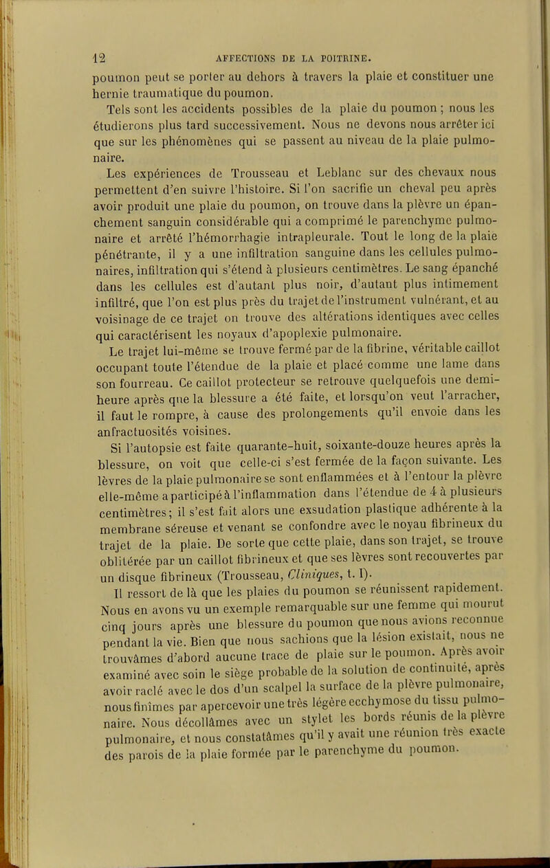 poumon peut se porter au dehors à travers la plaie et constituer une hernie traumatique du poumon. Tels sont les accidents possibles de la plaie du poumon ; nous les étudierons plus tard successivement. Nous ne devons nous arrêter ici que sur les phénomènes qui se passent au niveau de la plaie pulmo- naire. Les expériences de Trousseau et Leblanc sur des chevaux nous permettent d'en suivre l'histoire. Si l'on sacrifie un cheval peu après avoir produit une plaie du poumon, on trouve dans la plèvre un épan- chement sanguin considérable qui a comprimé le parenchyme pulmo- naire et arrêté l'hémorrhagie intrapleurale. Tout le long de la plaie pénétrante, il y a une infiltration sanguine dans les cellules pulmo- naires, infiltration qui s'étend à plusieurs centimètres. Le sang épanché dans les cellules est d'autant plus noir, d'autant plus intimement infiltré, que l'on est plus près du trajet de l'instrument vulnéiant, et au voisinage de ce trajet on trouve des altérations identiques avec celles qui caractérisent les noyaux d'apoplexie pulmonaire. Le trajet lui-môme se trouve fermé par de la fibrine, véritable caillot occupant toute l'étendue de la plaie et placé comme une lame dans son fourreau. Ce caillot protecteur se retrouve quelquefois une demi- heure après que la blessure a été faite, et lorsqu'on veut l'arracher, il faut le rompre, à cause des prolongements qu'il envoie dans les anfractuosités voisines. Si l'autopsie est faite quarante-huit, soixante-douze heures après la blessure, on voit que celle-ci s'est fermée de la façon suivante. Les lèvres de la plaie pulmonaire se sont enflammées et à l'en tour la plèvre elle-même a participé à l'inflammation dans l'étendue de 4 à plusieurs centimètres; il s'est fait alors une exsudation plastique adhérente à la membrane séreuse et venant se confondre avec le noyau flbrineux du trajet de la plaie. De sorte que cette plaie, dans son trajet, se trouve oblitérée par un caillot fibrineux et que ses lèvres sont recouvertes par un disque fibrineux (Trousseau, Cliniques, 1.1). Il ressort de là que les plaies du poumon se réunissent rapidement. Nous en avons vu un exemple remarquable sur une femme qui mourut cinq jours après une blessure du poumon que nous avions reconnue pendant la vie. Bien que nous sachions que la lésion existait, nous ne trouvâmes d'abord aucune trace de plaie sur le poumon. Après avoir examiné avec soin le siège probable de la solution de continuité, après avoir raclé avec le dos d'un scalpel la surface de la plèvre pulmonaire, nous finîmes par apercevoir une très légère ecchymose du tis^su pu mo- naire. Nous décollâmes avec un stylet les bords réunis de la plèvre pulmonaire, et nous constatâmes qu'il y avait une réunion très exacte des parois de la plaie formée par le parenchyme du poumon.