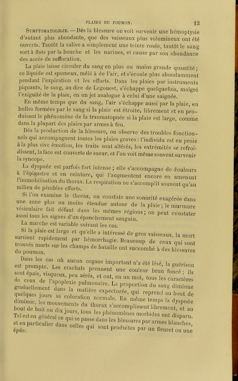 Stmptomatologie. —Dès la blessure on voit survenir une hémoptysie d'autant plus abondante, que des vaisseaux plus volumineux ont été ouverts. Tantôt la salive a simplement une teinte rosée, tantôt le sang sort à flots par la bouche et les narines, et cause par son abondance des accès de suffocation. La plaie laisse circuler du sang en plus ou moins grande quantité • ce liquide est spumeux, mêlé à de Tair, et s'écoule plus abondamment pendant l'expiration et les efforts. Dans les plaies par instruments piquants, le sang, au dire de Legouest, s'échappe quelquefois, malgré l'exiguïté de la plaie, en un jet analogue à celui d'une saignée. En môme temps que du sang, l'air s'échappe aussi par la plaie, en bulles formées par le sang si la plaie est étroite, librement et en pro- duisant le phénomène de la traumatopnée si la plaie est large, comme dans la plupart des plaies par armes à feu. Dès la production de la blessure, on observe des troubles fonction- nels qui accompagnent toutes les plaies graves : l'individu est en proie à la plus vive émotion, les traits sont altérés, les extrémités se refroi- dissent, la face est couverte de sueur, et l'on voit même souvent survenir la syncope. La dyspnée est parfois fort intense ; elle s'accompagne de douleurs à 1 épigaslre et en ceinture, qui l'augmentent encore en amenant 1 iramobihsafon du thorax. La respiration ne s'accomplit souvent qu'au milieu de pénibles efforts. ^ Si l'on examine le thorax, on constate une sonorité exagérée dans une zone plus ou moins étendue autour de la plaie ; le murmure vesiculaire fait défaut dans les mêmes régions; on p ut consTater aussi tous les signes d'un épanchement sanguin. constater La marche est variable suivant les cas Si la plaie est large et qu'elle a intéressé de gros vaisseaux, la mort urvient rapidement par hémorrhagie. Beaucoup de ceux qui^l Dans les cas où aucun organe important n'a été lésé la ^u^H.nn est prompte. Les crachats prennent'une couleur bru; on f , de ceur;,rr'^; P^'^ '''''' - ™ot, tous les cictèr g aUuel eP^'^^^-- ^'^^ P-PO^tion du sang dim nu quel e Xs sT c ^orar'^'T''^' ^^P^^^' ^ diminue, es Lu eZntfrth: ^^^ ^^^^P^^ bout de huit ou iLTout tous l' i l ''T''''''''' TelPstPn o/.n/ jours, tous les phénomènes morbides ont dismrn épée. °' 1' Praduues par un fleuret ou une