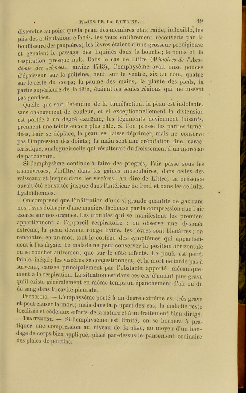 dislendus au point que la peau des membres élait raide, inflexible, les plis des articulations eflacés, les yeux entièrement recouverts par la bouffissure des paupières; les lèvres étaient d'une grosseur prodigieuse et gênaient le passage des liquides dans la bouche; le pouls et la respiration presque nuls. Dans le cas de Littre {Mémoires de l'Acar démie des sciences, janvier 1713), l'emphysème avait onze pouces d'épaisseur sur la poitrine, neuf sur le ventre, six au cou, quatre sur le reste du corps; la paume des mains, la plante des pieds, la partie supérieure de la tête, étaient les seules régions qui ne fussent pas gonflées. Quelle que soit l'étendue de la tuméfaction, la peau est indolente, sans changement de couleur, et si exceptionnellement la distension est portée à un degré extrême,, les téguments deviennent luisants, prennent une teinte encore plus pâle. Si l'on presse les parties tumé- fiées, l'air se déplace, la peau se laisse déprimer, mais ne conserve pas l'impression des doigts; la main sent une crépitation fine, carac- téristique, analogue à celle qui résulterait du froissement d'un morceau de parchemin. Si l'emphysème continue à faire des progrès, l'air passe sous les aponévroses, s'infiltre dans les gaines musculaires, dans celles des vaisseaux et jusque dans les viscères. Au dire de Littre, sa présence aurait été constatée jusque dans l'intérieur de l'œil et dans les cellules hyaloïdiennes. On comprend que l'infiltration d'une si grande quantité de gaz dans nos tissus doit agir d'une manière fâcheuse par la compression que l'air exerce sur nos organes. Les troubles qui se manifestent les premiers appartiennent à l'appareil respiratoire : on observe une dyspnée extrême, la peau devient rouge hvide, les lèvres sont bleuâtres ; on rencontre, en un mot, tout le cortège des symptômes qui appartien- nent à l'asphyxie. Le malade ne peut conserver la position horizontale ou se coucher autrement que sur le côté affecté. Le pouls est petit, faible, inégal; les viscères se congestionnent, et la mort ne tarde pas à survenir, causée principalement par l'obstacle apporté mécanique- ment à la respiration. La situation est dans ces cas d'autant plus grave qu'il existe généralement en môme temps un épanchement d'air ou de de sang dans la cavité pleurale. Pronostic. — L'emphysème porté à un degré extrême est très grave et peut causer la mort; mais dans la plupart des cas, la maladie reste locaUsée et cède aux elïbrts delà nature et à un traitement bien dirigé. Traitement. — Si l'emphysème est limité, on se bornera à pra- tiquer une compression au niveau de la plaie, au moyen d'un ban- dage de corps bien appliqué, placé par-dessus le pansement ordinaire des plaies de poitrine.