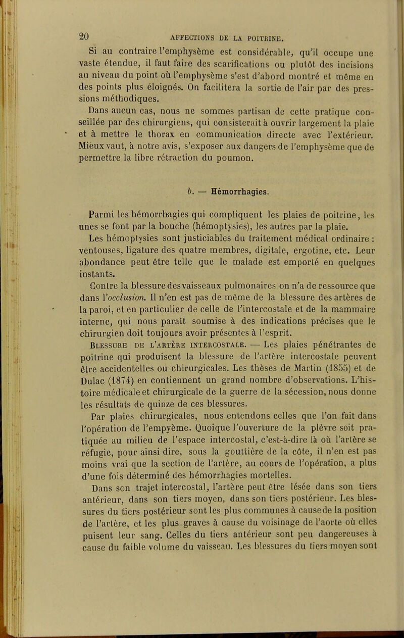 Si au contraire l'emphysème est considérable, qu'il occupe une vaste étendue, il faut faire des scarifications ou plutôt des incisions au niveau du point où l'emphysème s'est d'abord montré et môme en des points plus éloignés. On facilitera la sortie de l'air par des pres- sions méthodiques. Dans aucun cas, nous ne sommes partisan de cette pratique con- seillée par des chirurgiens, qui consisterait à ouvrir largement la plaie et à mettre le thorax en communicatioft directe avec l'extérieur. Mieux vaut, à notre avis, s'exposer aux dangers de l'emphysème que de permettre la libre rétraction du poumon. b. — Hémorrhagies. Parmi les hémorrhagies qui compliquent les plaies de poitrine, les unes se font par la bouche (hémoptysies), les autres par la plaie. Les hémoptysies sont justiciables du traitement médical ordinaire : ventouses, ligature des quatre membres, digitale, ergotine, etc. Leur abondance peut être telle que le malade est emporté en quelques instants. Contre la blessure des vaisseaux pulmonaires on n'a de ressource que dans Vocclusion. Il n'en est pas de môme de la blessure des artères de la paroi, et en particulier de celle de l'intercostale et de la mammaire interne, qui nous paraît soumise à des indications précises que le chirurgien doit toujours avoir présentes à l'esprit. Blessure de l'artère intercostale. — Les plaies pénétrantes de poitrine qui produisent la blessure de l'artère intercostale peuvent être accidentelles ou chirurgicales. Les thèses de Martin (1855) et de Dulac (1874) en contiennent un grand nombre d'observations. L'his- toire médicale et chirurgicale de la guerre de la sécession, nous donne les résultats de quinze de ces blessures. Par plaies chirurgicales, nous entendons celles que l'on fait dans l'opération de l'empyème. Quoique l'ouverture de la plèvre soit pra- tiquée au milieu de l'espace intercostal, c'est-à-dire là où l'artère se réfugie, pour ainsi dire, sous la gouttière de la côte, il n'en est pas moins vrai que la section de l'artère, au cours de l'opération, a plus d'une fois déterminé des hémorrhagies mortelles. Dans son trajet intercostal, l'artère peut être lésée dans son tiers antérieur, dans son tiers moyen, dans son tiers postérieur. Les bles- sures du tiers postérieur sont les plus communes à cause de la position de l'artère, et les plus graves à cause du voisinage de l'aorte où elles puisent leur sang. Celles du tiers antérieur sont peu dangereuses à cause du faible volume du vaisseau. Les blessures du tiers moyen sont