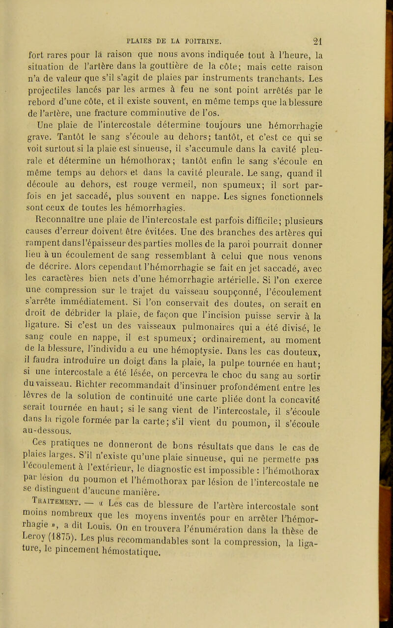 fort rares pour là raison que nous avons indiquée tout à l'heure, la situation de l'artère dans la gouttière de la côte; mais cette raison n'a de valeur que s'il s'agit de plaies par instruments tranchants. Les projectiles lancés par les armes à feu ne sont point arrêtés par le rebord d'une côte, et il existe souvent, en môme temps que la blessure de l'artère, une fracture commiimtive de l'os. Une plaie de l'intercostale détermine toujours une hémorrhagie grave. Tantôt le sang s'écoule au dehors; tantôt, et c'est ce qui se voit surtout si la plaie est sinueuse, il s'accumule dans la cavité pleu- rale et détermine un héraolhorax; tantôt enfin le sang s'écoule en môme temps au dehors et dans la cavité pleurale. Le sang, quand il découle au dehors, est rouge vermeil, non spumeux; il sort par- fois en jet saccadé, plus souvent en nappe. Les signes fonctionnels sont ceux de toutes les hémorrhagies. Reconnaître une plaie de l'intercostale est parfois difficile; plusieurs causes d'erreur doivent être évitées. Une des branches des artères qui rampent dansl'épaisseur des parties molles de la paroi pourrait donner lieu à un écoulement de sang ressemblant à celui que nous venons de décrire. Alors cependant l'héraorrhagie se fait en jet saccadé, avec les caractères bien nets d'une hémorrhagie artérielle. Si l'on exerce une compression sur le trajet du vaisseau soupçonné, l'écoulement s'arrête immédiatement. Si l'on conservait des doutes, on serait en droit de débrider la plaie, de façon que l'incision puisse servir à la ligature. Si c'est un des vaisseaux pulmonaires qui a été divisé, le sang coule en nappe, il est spumeux; ordinairement, au moment de la blessure, l'individu a eu une hémoptysie. Dans les cas douteux, il faudra introduire un doigt dans la plaie, la pulpe tournée en haut; SI une intercostale a été lésée, on percevra le choc du sang au sortir du vaisseau. Richter recommandait d'insinuer profondément entre les lèvres de la solution de continuité une carte pliée dont la concavité serait tournée en haut; si le sang vient de l'intercostale, il s'écoule dans la rigole formée par la carte; s'il vient du poumon, il s'écoule au-dessous. Ces pratiques ne donneront de bons résultats que dans le cas de plaies larges. S'il n'existe qu'une plaie sinueuse, qui ne permette pas écoulement à l'extérieur, le diagnostic est impossible : l'hémothorax par lésion du poumon et l'hémothorax par lésion de l'intercostale ne se distinguent d'aucune manière. TuAiTEMENT. — « Lcs cas de blessure de l'artère intercostale sont moins nombreux que les moyens inventés pour en arrêter l'hémor- T '^^fl^t^ ° trouvera l'énumération dans la thèse de i.eroy (1«75). Les plus recommandables sont la compression, la liga- ture, le pincement hémostatique.