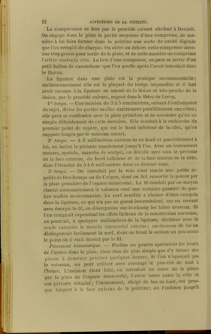 La compression se fera par le procédé suivant attribué à Desault. On engage dans la plaie la partie moyenne d'une compresse, de ma- nière à lui faire former dans la poitrine une sorte de cavité digitale que l'on remplit de charpie. On attire au dehors cette compresse deve- nue trop grosse pour sortir de la plaie, et de cette manière on comprime l'artère contrejla côte. Au lieu d'une compresse, on peut se servir d'un petit ballon de caoutchouc que l'on gonfle après l'avoir introduit dans le thorax. La ligature dans une plaie est la pratique recommandable ; malheureusement elle est la plupart du temps impossible et il faut avoir recours à la ligature en amont de la lésion et très-proche de la lésion, par le procédé suivant, exposé dans la thèse de Leroy. 1 tem:ps. —Une incision de 3 à 5 centimètres, suivant l'embonpoint du sujet, divise les parties molles extérieures parallèlement aux côtes; elle peut se confondre avec la plaie primitive et ne consister qu'en un simple débridement de cette dernière. Elle conduit à la recherche du premier point de repère, qui est le bord inférieur de la côte, qu'on suppose longée par le vaisseau ouvert. 2° temps. — A 2 millimètres environ de ce bord et parallèlement à lui, on incise le périoste exactement jusqu'à l'os. Avec un instrument mousse, spatule, manche de scalpel, on décolle ayec soin le périoste de la face externe, du bord inférieur et de la face interne de la côte, dans l'étendue de 5 à 6 millimètres dans ce dernier sens. 3' temps. — On introduit par la voie ainsi tracée une petite ai- guille de Deschamps ou de Cobper, dont on fait ressortir la pointe par la plaie primitive de l'espace intercostal. Le fil conduit par ce moyen étreint nécessairement le vaisseau avec une certaine quantité de par- ties molles environnantes. Le nerf satellite a chance d'être compris dans la ligature, ce qui n'a pas un grand inconvénient, car en serrant avec énergie le fil, on désorganise sur-le-champ les tubes nerveux. Si l'on craignait cependant les effets fâcheux de la conslriction nerveuse, on pourrait, à quelques millimétrés de la ligature, déchirer avec la sonde cannelée le muscle intercostal externe; au-dessous de lui on distinguerait facilement le nerf, dont on ferait la section un peu avant le point ovi il était étreint par le fil. Pincement hémostatique. — Parfois on pourra apercevoir les bouts de l'artère dans la plaie, alors rien de plus simple que d'y laisser des pinces à demeure pendant quelques heures. Si l'on n'aperçoit pas le vaisseau, on peut utiliser avec avantage le procédé de tout à l'heure. L'incision étant faite, on introduit un mors de la pince par la plaie de l'espace intercostal, l'autre mors entre la côte et son périoste détaché; l'instrument, dirigé de bas en haut, est pres- que tangent à la face externe de la poitrine; on l'enfonce jusqu'à