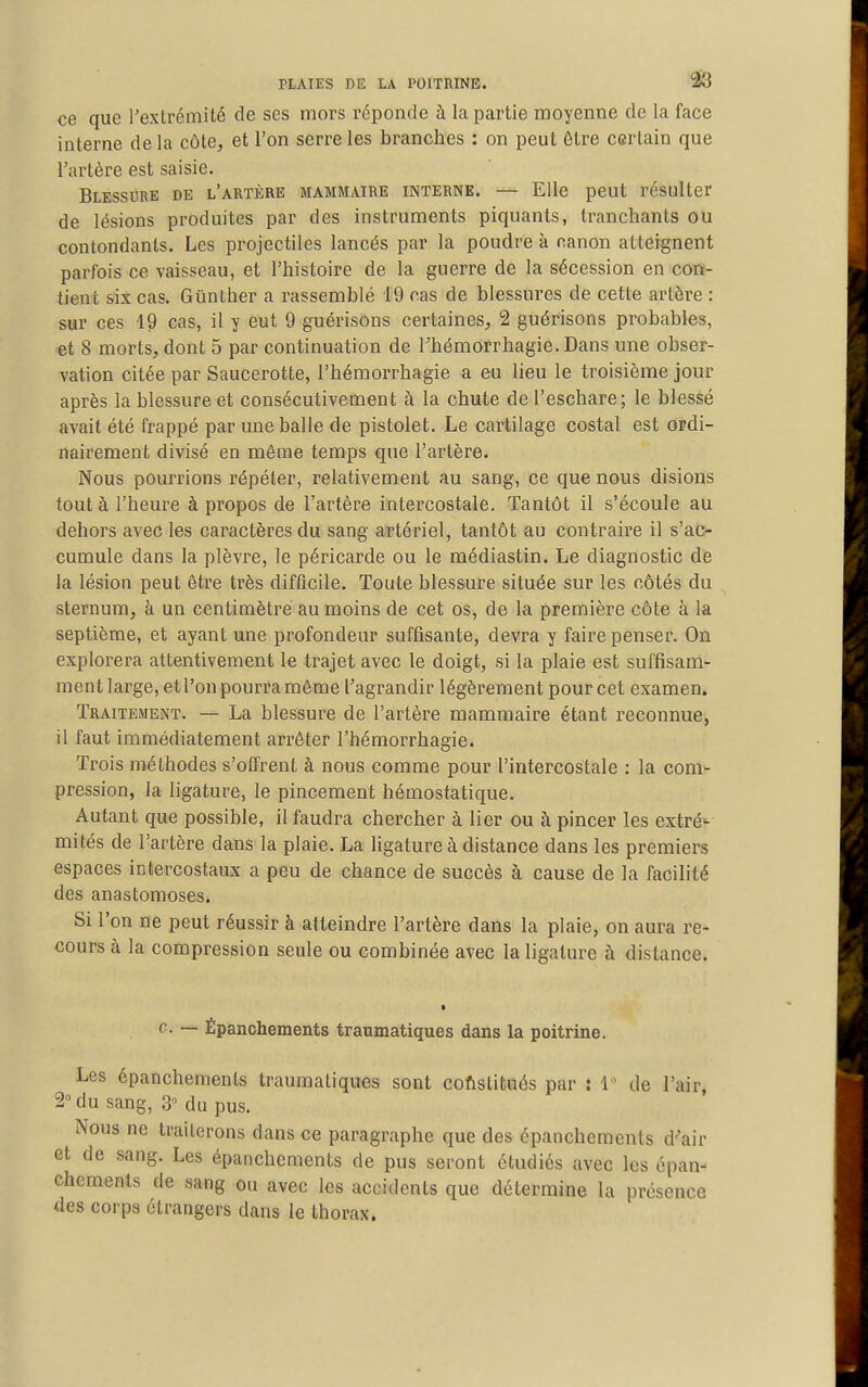 ce que rextréniité de ses mors réponde à la partie moyenne de la face interne de la côte, et l'on serre les branches : on peut être certain que l'artère est saisie. Blessure de l'artère mammaire interne. — Elle peut résulter de lésions produites par des instruments piquants, tranchants ou contondants. Les projectiles lancés par la poudre à canon atteignent parfois ce vaisseau, et l'histoire de la guerre de la sécession en con- tient six cas. Gûnther a l'assemblé 19 cas de blessures de cette artère : sur ces 19 cas, il y eut 9 guérisons certaines, 2 guérisons probables, et 8 morts, dont 5 par continuation de rhémorrhagie.Dans une obser- vation citée par Saucerotte, l'hémorrhagie a eu lieu le troisième jour après la blessure et consécutivement à la chute del'eschare; le blessé avait été frappé par une balle de pistolet. Le cartilage costal est ordi- nairement divisé en même temps que l'artère. Nous pourrions répéter, relativement au sang, ce que nous disions tout à l'heure à propos de l'artère intercostale. Tantôt il s'écoule au dehors avec les caractères du sang artériel, tantôt au contraire il s'ac- cumule dans la plèvre, le péricarde ou le médiastin. Le diagnostic de la lésion peut être très difficile. Toute blessure située sur les côtés du sternum, à un centimètre au moins de cet os, de la première côte à la septième, et ayant une profondeur suffisante, devra y faire penser. On explorera attentivement le trajet avec le doigt, si la plaie est suffisam- ment large, et l'on pourra môme l'agrandir légèrement pour cet examen. Traitement. — La blessure de l'artère mammaire étant reconnue, il faut immédiatement arrêter l'hémorrhagie. Trois méthodes s'offrent à nous comme pour l'intercostale : la com^ pression, la ligature, le pincement hémostatique. Autant que possible, il faudra chercher à lier ou à pincer les extré-- mités de l'artère dans la plaie. La ligature à distance dans les premiers espaces intercostaux a peu de chance de succès à cause de la facilité des anastomoses. Si l'on ne peut réussir à atteindre l'artère dans la plaie, on aura re- cours à la compression seule ou combinée avec la ligature à distance. c. — Épanchements traumatiques dans la poitrine. Les épanchements traumatiques sont coftstitués par : 1 de l'air, 2° du sang, 3° du pus. Nous ne traiterons dans ce paragraphe que des épanchements d^air et de sang. Les épanchements de pus seront étudiés avec les épan- chements de sang ou avec les accidents que détermine la présence des corps étrangers dans le thorax.