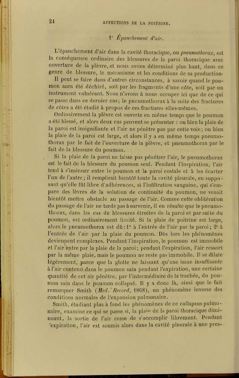 1° Épanchement d'air. L'épanchement d'air dans la cavité thoracique, ou pneumothorax, est la conséquence ordinaire des blessures de la paroi thoracique avec ouverture de la plèvre, et nous avons déterminé plus haut, dans ce genre de blessure, le mécanisme et les conditions de sa production- Il peut se faire dans d'autres circonstances, à savoir quand le pou- mon aura été déchiré, soit par les fragments d'une côte, soit par un instrument vulnérant. Nous n'avons à nous occuper ici que de ce qui se passe dans ce dernier cas; le pneumothorax à la suite des fractures de côtes a été étudié à propos de ces fractures elles-mêmes. Ordinairement la plèvre est ouverte en même temps que le poumon a été blessé, et alors deux cas peuvent se présenter : ou bien la plaie de la paroi est insignifiante et l'air ne pénètre pas par celte voie; ou bien la plaie de la paroi est large, et alors il y a en même temps pneumo- thorax par le fait de l'ouverture de la plèvre, et pneumothorax par le fait de la blessure du poumon. Si la plaie de la paroi ne laisse pas pénétrer l'air, le pneumothorax est le fait de la blessure du poumon seul. Pendant l'inspiration, l'air tend à s'insinuer entre le poumon et la paroi costale et à les écarter l'un de l'autre; il remplirait bientôt toute la cavité pleurale, en suppo- sant qu'elle fût libre d'adhérences, si l'infiltration sanguine, qui s'em- pare des lèvres de la solution de continuité du poumon, ne venait bientôt mettre obstacle au passage de Tair. Comme cette oblitération du passage de l'air ne tarde pas à survenir, il en résulte que le pneumo- thorax, dans les cas de blessures étroites de la paroi et par suite du poumon, est ordinairement limité. Si la plaie de poitrine est large, alors le pneumothorax est dû il à l'entrée de l'air par la paroi; 2° à l'entrée de l'air par la plaie du poumon. Dès lors les phénomènes deviennent complexes. Pendant l'inspiration, le poumon est immobile et l'air entre par la plaie de la paroi ; pendant l'expiration, l'air ressort par la même plaie, mais le poumon ne reste pas immobile. Il se dilate légèrement, parce que la glotte ne laissant qu'une issue insuffisante à l'air contenu dans le poumon sain pendant l'expiration, une certaine quantité de cet air pénètre, par l'intermédiaire de la trachée, du pou- mon sain dans le poumon collapsé. Il y a donc là, ainsi que le fait remarquer Smith {Med.' Record, 1868), un phénomène inverse des conditions normales de l'expansion pulmonaire. Smith, étudiant plus à fond les phénomènes de ce collapsus pulmo- naire, examine ce qui se passe si, la pl;)i« de l;i paroi thoracique dimi- nuant, la sortie de l'air cesse de s'accomplir librement. Pendant 'expiration, l'air est soumis alors dans la cavité pleurale à une près-