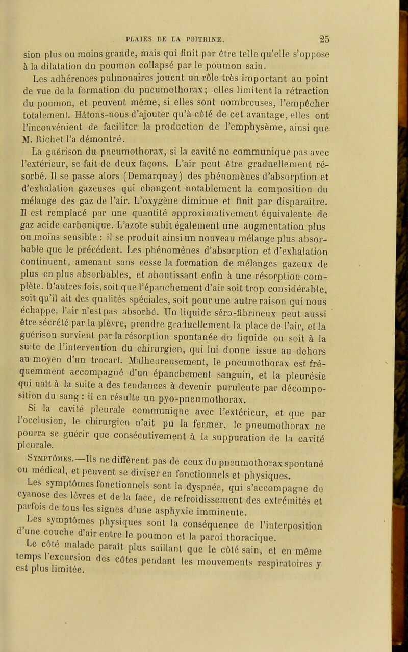 sion plus ou moins grande, mais qui finit par être telle qu'elle s'oppose à la dilatation du poumon collapsé par le poumon sain. Les adhérences pulmonaires jouent un rôle très important au point de vue de la formation du pneumothorax; elles limitent la rétraction du poumon, et peuvent môme, si elles sont nombreuses, l'empêcher totalement. Hâtons-nous d'ajouter qu'à côté de cet avantage, elles ont l'inconvénient de faciliter la production de l'emphysème, ainsi que M. Richet l'a démontré. La guérison du pneumothorax, si la cavité ne communique pas avec l'extérieur, se fait de deux façons. L'air peut être graduellement ré- sorbé. Il se passe alors (Demarquay) des phénomènes d'absorption et d'exhalation gazeuses qui changent notablement la composition du mélange des gaz de l'air. L'oxygène diminue et finit par disparaître. II est remplacé par une quantité approximativement équivalente de gaz acide carbonique. L'azote subit également une augmentation plus ou moins sensible : il se produit ainsi un nouveau mélange plus absor- bable que le précédent. Les phénomènes d'absorption et d'exhalation continuent, amenant sans cesse la formation de mélanges gazeux de plus en plus absorbables, et aboutissant enfin à une résorption com- plète. D'autres fois, soit que l'épanchement d'air soit trop considérable, soit qu'il ait des qualités spéciales, soit pour une autre raison qui nous échappe, l'air n'est pas absorbé. Un liquide séro-flbrineux peut aussi ' être sécrété par la plèvre, prendre graduellement la place de l'air, et la guérison survient parla résorption spontanée du liquide ou soit à la suite de l'intervention du chirurgien, qui lui donne issue au dehors au moyen d'un trocart. Malheureusement, le pneumothorax est fré- quemment accompagné d'un épanchement sanguin, et la pleurésie qui naît à la suite a des tendances à devenir purulente par décompo- sition du sang : il en résulte un pyo-pneumothorax. Si la cavité pleurale communique avec l'extérieur, et que par l'occlusion, le chirurgien n'ait pu la fermer, le pneumothorax ne pourra se guérir que consécutivement à la suppuration de la cavité pleurale. SYMPTÔMES.-I1S ne diffèrent pas de ceux du pneumothorax spontané ou médical, et peuvent se diviser en fonctionnels et physiques. Les symptômes fonctionnels sont la dyspnée, qui s'accompagne de cyanose des lèvres et de la face, de refroidissement des extrémités et parlois de tous les signes d'une asphyxie imminente. Les symptômes physiques sont la conséquence de l'interposition d une couche d'air entre le poumon et la paroi thoracique. Le côte malade paraît plus saillant que le côté sain, et en môme temps 1 excursion des côtes pendant les mouvements respiratoires y est plus limitée. ^