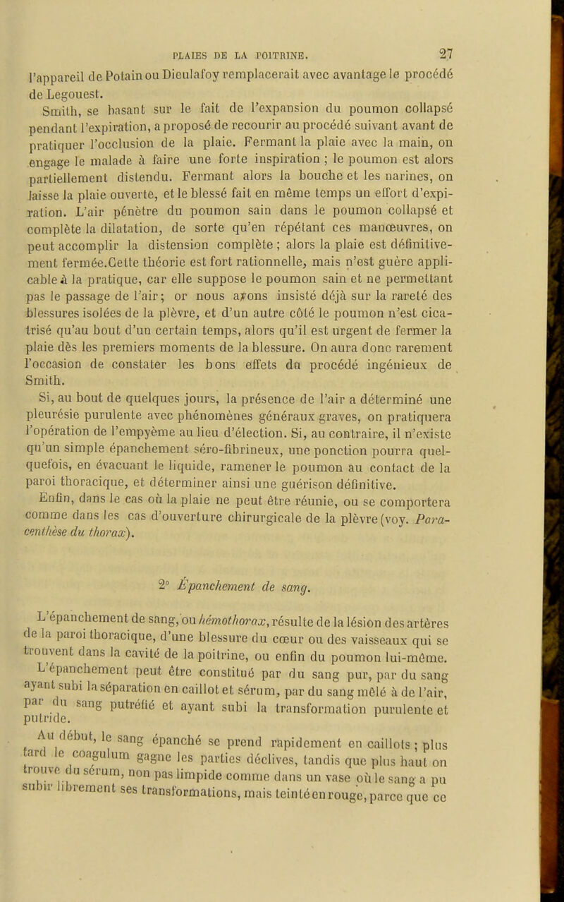 l'appareil de Potainou Dieulafoy remplacerait avec avantage le procédé de Legouest. Smith, se basant sur le fait de l'expansion du poumon coUapsé pendant l'expiration, a proposé de recourir au procédé suivant avant de pratiquer l'occlusion de la plaie. Fermant la plaie avec la main, on engage le malade à faire une forte inspiration ; le poumon est alors partiellement distendu. Fermant alors la bouche et les narines, on laisse la plaie ouverte, et le blessé fait en même temps un effort d'expi- ration. L'air pénètre du poumon sain dans le poumon coUapsé et complète la dilatation, de sorte qu'en répétant ces manœuvres, on peut accomplir la distension complète ; alors la plaie est définitive- ment fermée.Cette théorie est fort rationnelle, mais n'est guère appli- cable à la pratique, car elle suppose le poumon sain et ne permettant pas le passage de Tair; or nous a;Fons insisté déjà sur la rareté des blessures isolées de la plèvre, et d'un autre côté le poumon n'est cica- trisé qu'au bout d'un certain temps, alors qu'il est urgent de fermer la plaie dès les premiers moments de la blessure. On aura donc rarement l'occasion de constater les bons effets do procédé ingénieux de Smith. Si, au bout de quelques jours, la présence de l'air a déterminé une pleurésie purulente avec phénomènes généraux graves, on pratiquera l'opération de l'empyème au lieu d'élection. Si, au contraire, il n'existe qu'un simple épanchement séro-fibrineux, une ponction pourra quel- quefois, en évacuant le liquide, ramener le poumon au contact de la paroi thoracique, et déterminer ainsi une guérison définitive. Enfin, dans le cas où la plaie ne peut être réunie, ou se comportera comme dans les cas d'ouverture chirurgicale de la plèvre (voy. Pora- centhèse du thorax). 2° Épanchement de sang. L'épanchement de sang, ou hémothorax, résulte de la lésion des artères de la paroi thoracique, d'une blessure du cœur ou des vaisseaux qui se trouvent dans la cavité de la poitrine, ou enfin du poumon lui-môme. L'épanchement peut être constitué par du sang pur, par du sang ayant subi laséparation en caillot et sérum, par du sang mêlé à de l'air, par du sang putréfié et ayant subi la transformation purulente et putride. Au début, le sang épanché se prend rapidement en caillots ; plus ard le coagulum gagne les parties déclives, tandis que plus haut on trouve (lu sérum, non pas limpide comme dans un vase où le sang a pu subir librement ses transformations, mais teintéenrouge,parce que ce