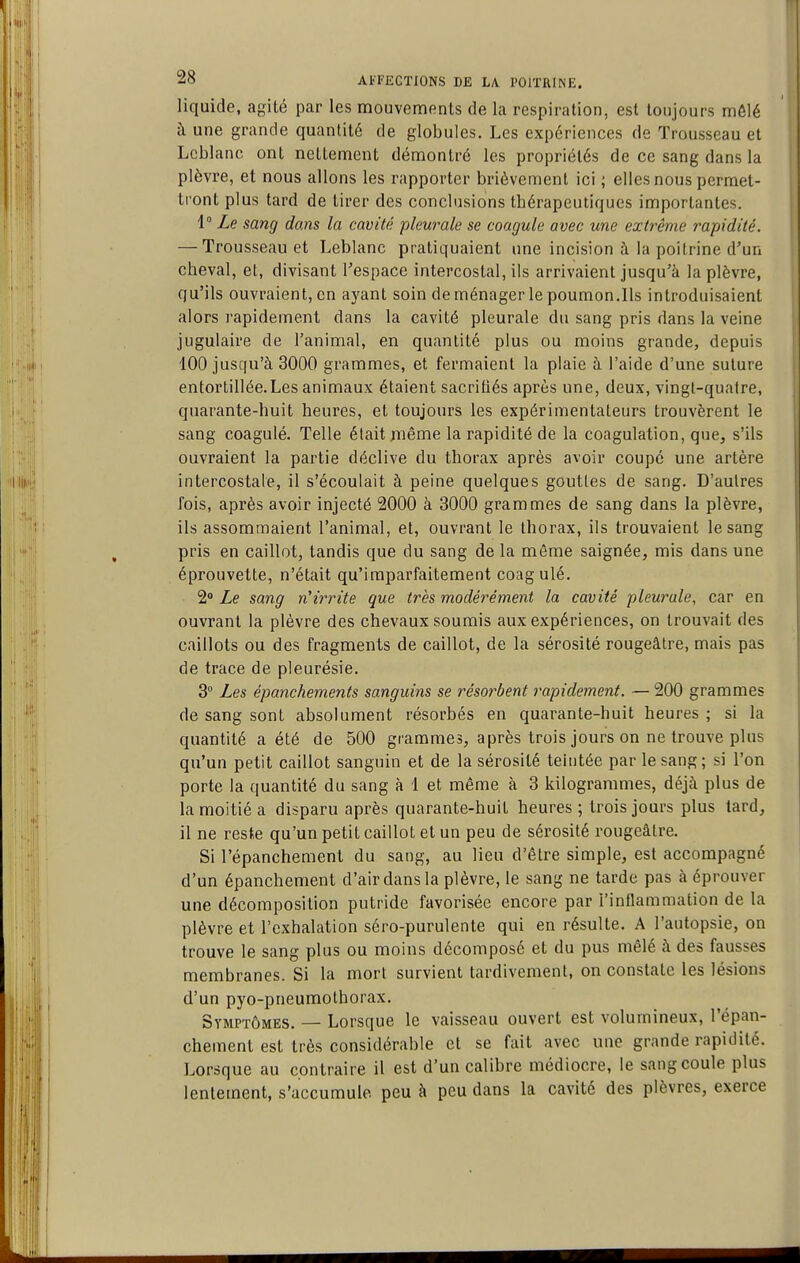 liquide, agilé par les mouvements de la respiration, est toujours môlé à une grande quantité de globules. Les expériences de Trousseau et Leblanc ont nettement démontré les propriétés de ce sang dans la plèvre, et nous allons les rapporter brièvement ici ; elles nous permet- ti'ont plus tard de tirer des conclusions thérapeutiques importantes. i Le sang dans la cavité pleurale se coagule avec une extrême rapidité. — Trousseau et Leblanc pratiquaient une incision à la poitrine d'un cheval, et, divisant l'espace intercostal, ils arrivaient jusqu'à la plèvre, qu'ils ouvraient, en ayant soin de ménager le poumon.Ils introduisaient alors rapidement dans la cavité pleurale du sang pris dans la veine jugulaire de l'animal, en quantité plus ou moins grande, depuis 100 jusqu'à 3000 grammes, et fermaient la plaie à l'aide d'une suture entortillée.Les animaux étaient sacritiés après une, deux, vingt-quatre, quarante-huit heures, et toujours les expérimentateurs trouvèrent le sang coagulé. Telle était même la rapidité de la coagulation, que, s'ils ouvraient la partie déclive du thorax après avoir coupe une artère intercostale, il s'écoulait à peine quelques gouttes de sang. D'autres fois, après avoir injecté 2000 à 3000 grammes de sang dans la plèvre, ils assommaient l'animal, et, ouvrant le thorax, ils trouvaient le sang pris en caillot, tandis que du sang de la même saignée, mis dans une éprouvette, n'était qu'imparfaitement coagulé. 2» Le sang n'irrite que très modérém.ent la cavité pleurale, car en ouvrant la plèvre des chevaux soumis aux expériences, on trouvait des caillots ou des fragments de caillot, de la sérosité rougeâtre, mais pas de trace de pleurésie. 3° Les épanchements sanguins se résorbent rapidement. —200 grammes de sang sont absolument résorbés en quarante-huit heures ; si la quantité a été de 500 grammes, après trois jours on ne trouve plus qu'un petit caillot sanguin et de la sérosité teintée par le sang; si l'on porte la quantité du sang à 1 et même à 3 kilogrammes, déjà plus de la moitié a disparu après quarante-huit heures ; trois jours plus tard, il ne reste qu'un petit caillot et un peu de sérosité rougeâtre. Si l'épanchement du sang, au lieu d'être simple, est accompagné d'un épanchement d'air dans la plèvre, le sang ne tarde pas à éprouver une décomposition putride favorisée encore par l'inflammation de la plèvre et l'exhalation séro-purulente qui en résulte. A l'autopsie, on trouve le sang plus ou moins décomposé et du pus mêlé à des fausses membranes. Si la mort survient tardivement, on constate les lésions d'un pyo-pneuraothorax. Symptômes. — Lorsque le vaisseau ouvert est volumineux, l'épan- chement est très considérable et se fait avec une grande rapidité. Lorsque au contraire il est d'un calibre médiocre, le sang coule plus lentement, s'accumule peu à peu dans la cavité des plèvres, exerce
