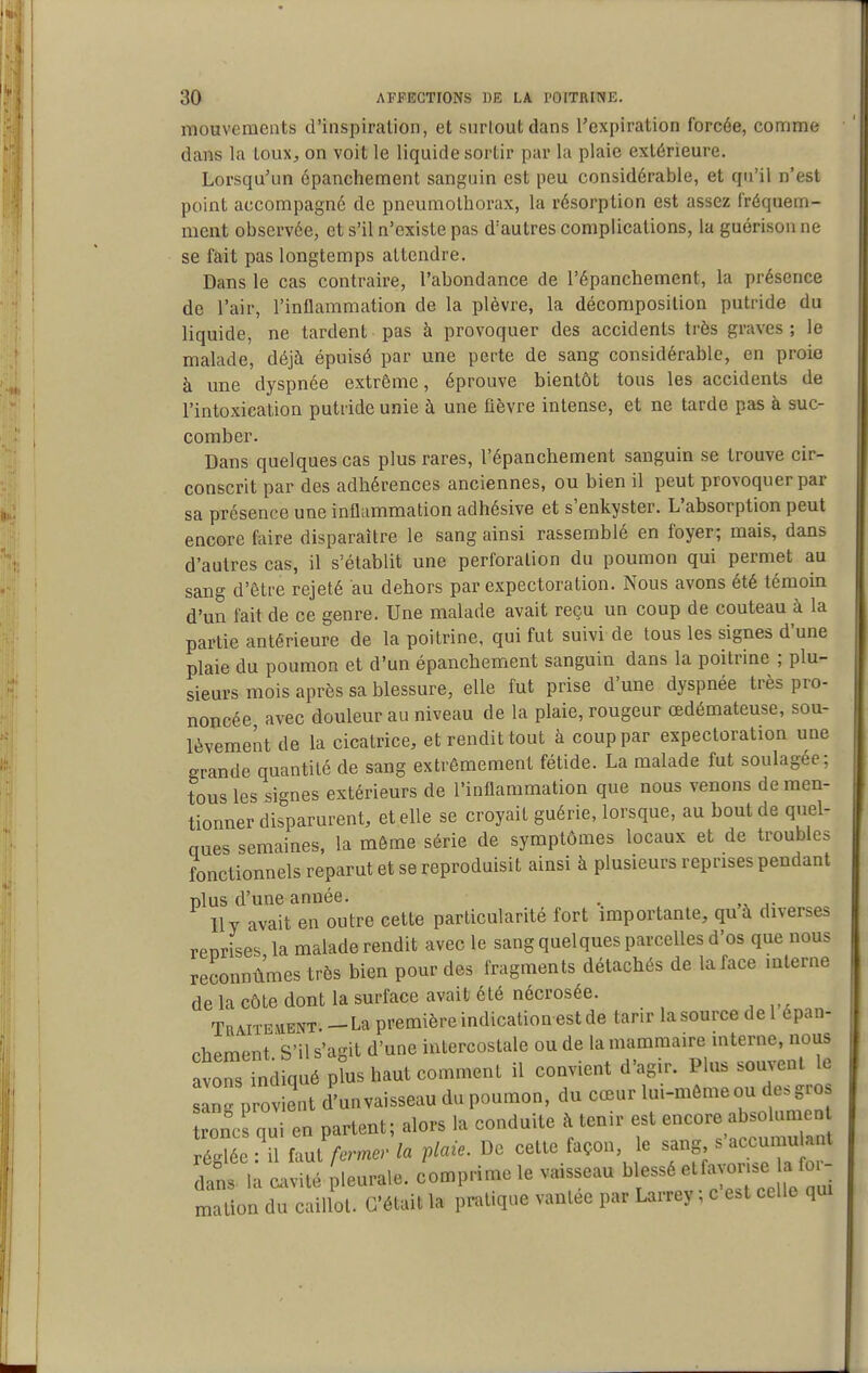 mouvements d'inspiration, et surtout dans l'expiration forcée, conrime dans la toux^ on voit le liquide sortir par la plaie extérieure. Lorsqu'un épanchement sanguin est peu considérable, et qu'il n'est point accompagné de pneumothorax, la résorption est assez fréquem- ment observée, et s'il n'existe pas d'autres complications, la guérison ne se fait pas longtemps attendre. Dans le cas contraire, l'abondance de l'épanchement, la présence de l'air, l'inflammation de la plèvre, la décomposition putride du liquide, ne tardent pas à provoquer des accidents très graves ; le malade, déjà épuisé par une perte de sang considérable, en proie à une dyspnée extrême, éprouve bientôt tous les accidents de l'intoxication putride unie à une fièvre intense, et ne tarde pas à suc- comber. Dans quelques cas plus rares, l'épanchement sanguin se trouve cir- conscrit par des adhérences anciennes, ou bien il peut provoquer par sa présence une inflammation adhésive et s'enkyster. L'absorption peut encore faire disparaître le sang ainsi rassemblé en foyer; mais, dans d'autres cas, il s'établit une perforation du poumon qui permet au sang d'être rejeté au dehors par expectoration. Nous avons été témoin d'un fait de ce genre. Une malade avait reçu un coup de couteau à la partie antérieure de la poitrine, qui fut suivi de tous les signes d'une plaie du poumon et d'un épanchement sanguin dans la poitrine ; plu- sieurs mois après sa blessure, elle fut prise d'une dyspnée très pro- noncée avec douleur au niveau de la plaie, rougeur œdémateuse, sou- lèvement de la cicatrice, et rendit tout à coup par expectoration une grande quantité de sang extrêmement fétide. La malade fut soulagée; tous les signes extérieurs de l'inflammation que nous venons de men- tionner disparurent, et elle se croyait guérie, lorsque, au bout de quel- ques semaines, la môme série de symptômes locaux et de troubles fonctionnels reparut et se reproduisit ainsi à plusieurs reprises pendant plus d'une année. . Ily avait en outre cette particularité fort importante, qu à diverses renrises la malade rendit avec le sang quelques parcelles d'os que nous reconnûmes très bien pour des fragments détachés de la face mterne de la côte dont la surface avait été nécrosée. Traitement. - La première indication est de tarir la source de 1 épan- chement S'il s'agit d'une intercostale ou de la mammaire interne, nous avoTs indiqué p us haut comment il convient d'agir. Plus souvent le 1'provient d'unvaisseau du poumon, du cœur lui-même ou des gros oncs qui en partent; alors la conduite à tenir f encore a réglée : il faut fermer la plaie. De cette façon, le sang ^^^J^^^^f^^ dans, la cavité pleurale, comprime le vaisseau blessé «^fa or - a fo. mation du caillot. C'était la pratique vantée par Larrey ; c e.t celle qm