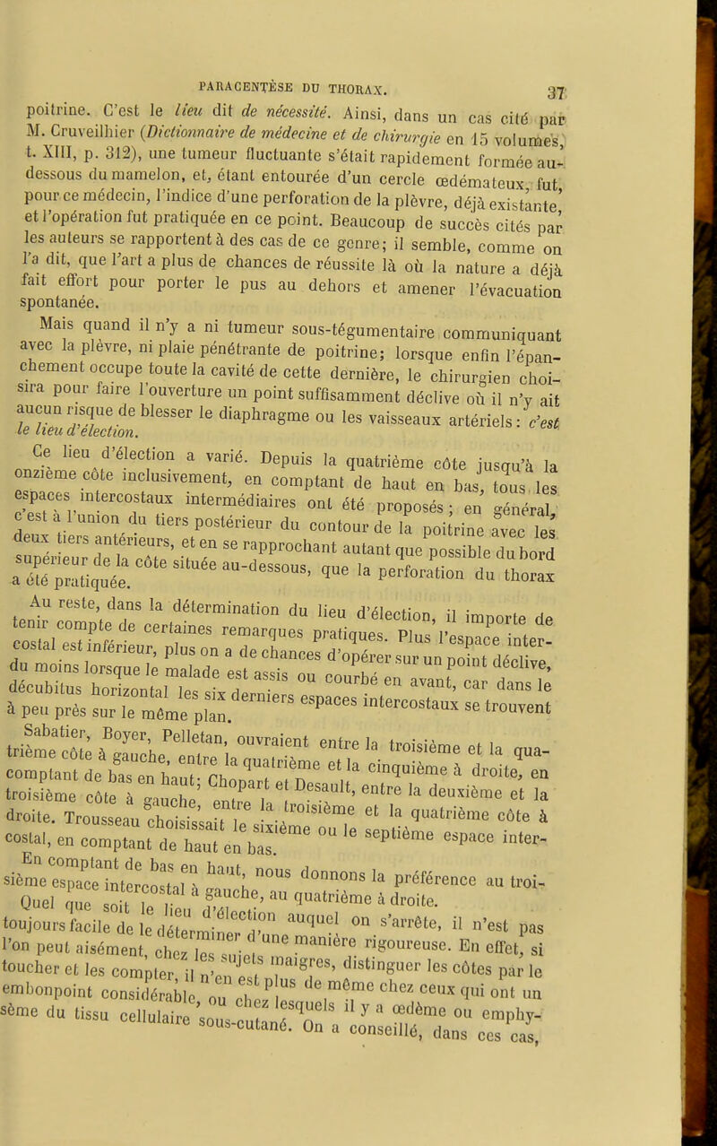poitrine. C'est le lieu dit de nécessité. Ainsi, dans un cas cité paD M. Cruveilliier {Dictionnaire de médecine et de chirvrgie en 15 volumes' t. XIII, p. 312), une tumeur fluctuante s'était rapidement formée au- dessous du mamelon, et, étant entourée d'un cercle œdémateux fut pour ce médecin, l'indice d'une perforation de la plèvre, déjà existante' et l'opération fut pratiquée en ce point. Beaucoup de succès cités par les auteurs se rapportent à des cas de ce genre; il semble, comme on l'a dit, que Fart a plus de chances de réussite là où la nature a déjà fait effort pour porter le pus au dehors et amener l'évacuation spontanée. Mais quand il n'y a ni tumeur sous-tégumentaire communiquant avec la plèvre, ni plaie pénétrante de poitrine; lorsque enfin l'épan- chement occupe toute la cavité de cette dernière, le chirurgien choi- sira pour faire l'ouverture un point suffisamment déclive où il n'v aif ■ f'° ^'^^^ ° Ce lieu d'élection a varié. Depuis la quatrième côte iusau'à la nz,cme c6te mclusivement, en comptant de haut en bas tous 1 s spaces .ntercostau. intermédiaires ont été proposés; eu généra cesta l umon du tiers postérieur du contour de la poi Hne avec tes tpi t^7:'î ^= ^f^--^-' que^ossibL « a qtée. la perforation dn thorax Au reste, dans la détermination du lieu d'élection il , a Costa,, en comp'nt de haul e!> b^^ ™ si'mVelXtatto:^:':'^ ''°™°'' ^^«-^ Ouel que ôit Te , ' 4 droite, touiourstii:! , -Ouel on s'arrête, il n'est pas l'on peut aisément cl fie s ■ , «''o- En elTet si •oucheret les compte ^^^r'^^' P^''» embonpoint consi<Lb „ ou el' ol-ez ceux qui ont un sème du tissu cellulaire sou, c TT  ^  '^'^ ™ '«V^J- ' sous-cutané. On a conseillé, dans ces cas