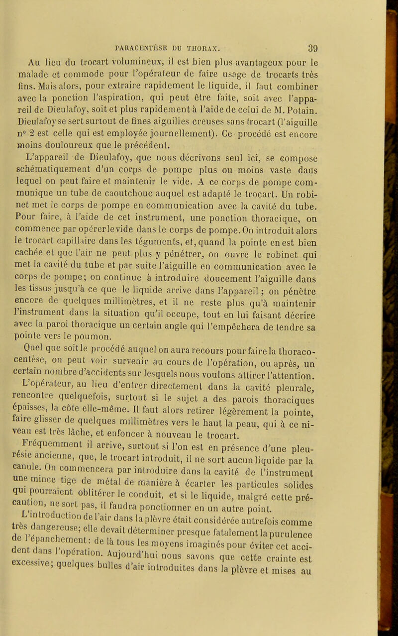 Au lieu du trocart volumineux, il est bien plus avantageux pour le malade et commode pour l'opérateur de faire usage de Irocarts très fins. Mais alors, pour extraire rapidement le liquide, il faut combiner avec la ponction l'aspiration, qui peut être faite, soit avec l'appa- reil de Dieulafoy, soit et plus rapidement à l'aide de celui de M. Polain. Dieulafoyse sert surtout de fines aiguilles creuses sans Irocart (l'aiguille n° 2 est celle qui est employée journellement). Ce procédé est encore moins douloureux que le précédent. L'appareil de Dieulafoy, que nous décrivons seul ici, se compose schémaliquement d'un corps de pompe plus ou moins vaste dans lequel on peut faire et maintenir le vide. A ce corps de pompe com- munique un tube de caoutchouc auquel est adapté le trocart. Un robi- net met le corps de pompe en communication avec la cavité du tube. Pour faire, à Taide de cet instrument, une ponction thoracique, on commence par opérerlevide dans le corps de pompe. On introduit alors le trocart capillaire dans les téguments, et, quand la pointe en est bien cachée et que l'air ne peut plus y pénétrer, on ouvre le robinet qui met la cavité du tube et par suite l'aiguille en communication avec le corps de pompe; on continue à introduire doucement l'aiguille dans les tissus jusqu'à ce que le liquide arrive dans l'appareil ; on pénètre encore de quelques millimètres, et il ne reste plus qu'à maintenir l'instrument dans la situation qu'il occupe, tout en lui faisant décrire avec la paroi thoracique un certain angle qui l'empêchera de tendre sa pointe vers le poumon. Quel que soit le procédé auquel on aura recours pour faire la thoraco- centèse, on peut voir survenir au cours de l'opération, ou après, un certam nombre d'accidents sur lesquels nous voulons attirer l'attention. L'opérateur, au lieu d'entrer directement dans la cavité pleurale, rencontre quelquefois, surtout si le sujet a des parois thoraciques épaisses, la côte elle-même. Il faut alors retirer légèrement la pointe faire glisser de quelques millimètres vers le haut la peau, qui à ce ni- veau est très lâche, et enfoncer à nouveau le trocart. Fréquemment il arrive, surtout si Ton est en présence d'une pleu- résie ancienne, que, le trocart introduit, il ne sort aucun liquide par la canule. On commencera par introduire dans la cavité de l'instrument une mince tige de métal de manière à écarter les particules solides qu. pourraient oblitérer le conduit, et si le liquide, malgré cette pré- caution, ne sort pas, il faudra ponctionner en un autre point. L introduction de l'air dans la plèvre était considérée autrefois comme très dangereuse; elle devait déterminer presque fatalement la purulence Lc ssive n?p ^^^^^ ^'^'^ crainte est excessive, quelques bulles d'air introduites dans la plèvre et mises au