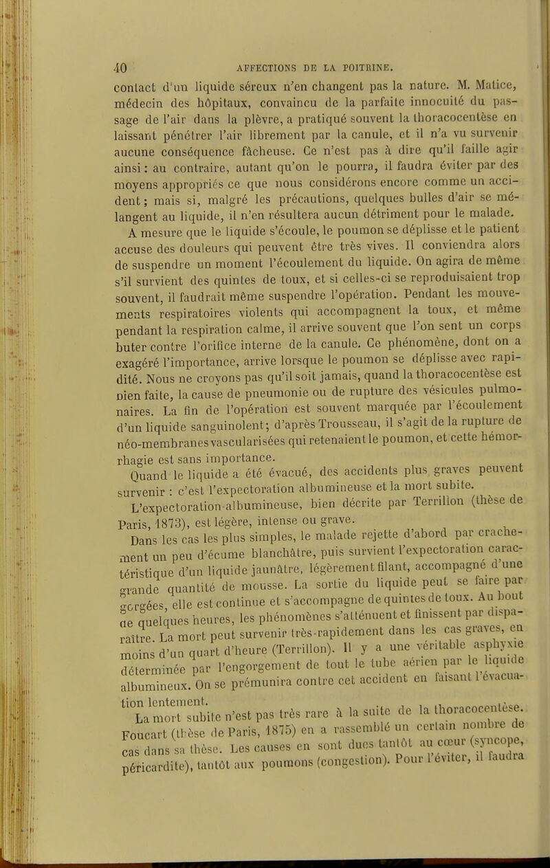 conlact d'un liquide séreux n'en changent pas la nature. M. Matice, médecin des hôpitaux, convaincu de la parfaite innocuité du pas- sage de l'air dans la plèvre, a pratiqué souvent la thoracocentèse en laissant pénétrer l'air librement par la canule, et il n'a vu survenir aucune conséquence fâcheuse. Ce n'est pas à dire qu'il faille agir ainsi: au contraire, autant qu'on le pourra, il faudra éviter par des moyens appropriés ce que nous considérons encore comme un acci- dent ; mais si, malgré les précautions, quelques bulles d'air se mé- langent au liquide, il n'en résultera aucun détriment pour le malade, A mesure que le liquide s'écoule, le poumon se déplisse et le patient accuse des douleurs qui peuvent être très vives. Il conviendra alors de suspendre un moment l'écoulement du liquide. On agira de même s'il survient des quintes de toux, et si celles-ci se reproduisaient trop souvent, il faudrait même suspendre l'opération. Pendant les mouve- ments respiratoires violents qui accompagnent la toux, et même pendant la respiration calme, il arrive souvent que l'on sent un corps buter contre l'orifice interne de la canule. Ce phénomène, dont on a exagéré l'importance, arrive lorsque le poumon se déplisse avec rapi- dité. Nous ne croyons pas qu'il soit jamais, quand la thoracocentèse est Dien faite, la cause de pneumonie ou de rupture des vésicules pulmo- naires. La fin de l'opération est souvent marquée par l'écoulement d'un liquide sanguinolent; d'après Trousseau, il s'agit de la rupture de néo-membranes vascularisées qui retenaient le poumon, et cette hémor- rhagie est sans importance. Quand le liquide a été évacué, des accidents plus graves peuvent survenir • c'est l'expectoration albumineuse et la mort subite. L'expectoralion albumineuse, bien décrite par Terrilion (thèse de Paris, 1873), est légère, intense ou grave. Dans les cas les plus simples, le malade rejette d'abord par crache- ment un peu d'écume blanchâtre, puis survient l'expectoration carac- téristique d'un liquide jaunâtre, légèrement filant, accompagne d une grande quantité de mousse. La sortie du liquide peut se faire par ^créées elle est continue et s'accompagne de quintes de toux. Au bout ne quelques heures, les phénomènes s'atténuent et finissent par dispa- raître La mort peut survenir très-rapidement dans les cas graves, en mis d'un quart d'heure (Terrilion). Il y a une véritable asphyxie terminée par l'engorgement de tout le tube aérien par e iqu.de album'neux. on se prémunira contre cet accident en faisant l'évacua- 'L^mirsubite n'est pas très rare â la suite de la Iboracocentèse Foucart (tbèse de Paris, 1875) en a rassemblé un certain nomb e de caTlans sa thèse. Les causes en sont dues tantôt ^^u^^œ--(^f'^^P^' péric rdite). tantôt aux poumons (congestion). Pour l'éviter, U faudra