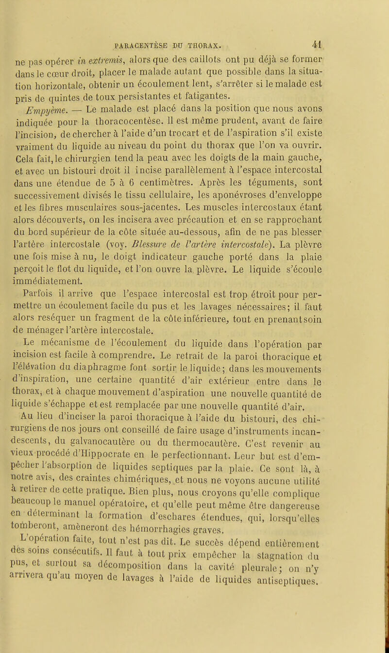 ne pas opérer m extremis, alors que des caillots ont pu déjà se former dans le cœur droit, placer le malade autant que possible dans la situa- tion horizontale, obtenir un écoulement lent, s'arrêter si le malade est pris de quintes .de toux persistantes et fatigantes. Empyeme. — Le malade est placé dans la position que nous avons indiquée pour la thoracocentèse. 11 est même prudent, avant de faire l'incision, de chercher à l'aide d'un trocart et de l'aspiration s'il existe vraiment du liquide au niveau du point du thorax que l'on va ouvrir. Cela fait, le chirurgien tend la peau avec les doigts de la main gauche, et avec un bistouri droit il incise parallèlement à l'espace intercostal dans une étendue de 5 à 6 centimètres. Après les téguments, sont successivement divisés le tissu cellulaire, les aponévroses d'enveloppe et les fibres musculaires sous-jacentes. Les muscles intercostaux étant alors découverts, on les incisera avec précaution et en se rapprochant du bord supérieur de la côte située au-dessous, afin de ne pas blesser l'artère intercostale (voy. Blessure de Vartere intercostale). La plèvre une fois mise à nu, le doigt indicateur gauche porté dans la plaie perçoit le flot du liquide, et l'on ouvre la, plèvre. Le liquide s'écoule immédiatement. Parfois il arrive que l'espace intercostal est trop étroit pour per- mettre un écoulement facile du pus et les lavages nécessaires; il faut alors réséquer un fragment de la côte inférieure, tout en prenantsoin de ménager l'artère intercostale. Le mécanisme de l'écoulement du liquide dans l'opération par incision est facile à comprendre. Le retrait de la paroi thoracique et l'élévation du diaphragme font sortir le liquide; dans les mouvements d'inspiration, une certaine quantité d'air extérieur entre dans le thorax, et à chaque mouvement d'aspiration une nouvelle quantité de liquide s'échappe et est remplacée par une nouvelle quantité d'air. Au lieu d'inciser la paroi thoracique à l'aide du bistouri, des chi- rurgiens de nos jours ont conseillé de faire usage d'instruments incan- descents, du galvanocaulère ou du thermocautère. C'est revenir au vieux procédé d'Hippocrate en le perfectionnant. Leur but est d'em- pêcher l'absorption de liquides septiques par la plaie. Ce sont \h, à notre avis, des craintes chimériques, et nous ne voyons aucune utilité à retirer de cette pratique. Bien plus, nous croyons qu'elle complique beaucoup le manuel opératoire, et qu'elle peut même être dangereuse en déterminant la formation d'eschares étendues, qui, lorsqu'elles tomberont, amèneront des hémorrhagies graves. L'opération faite, tout n'est pas dit. Le succès dépend entièrement des soms consécutifs. Il faut à tout prix empêcher la stagnation du pus, et surtout sa décomposition dans la cavité pleurale- on n'y arrivera qu'au moyen de lavages à l'aide de liquides antiseptiques.