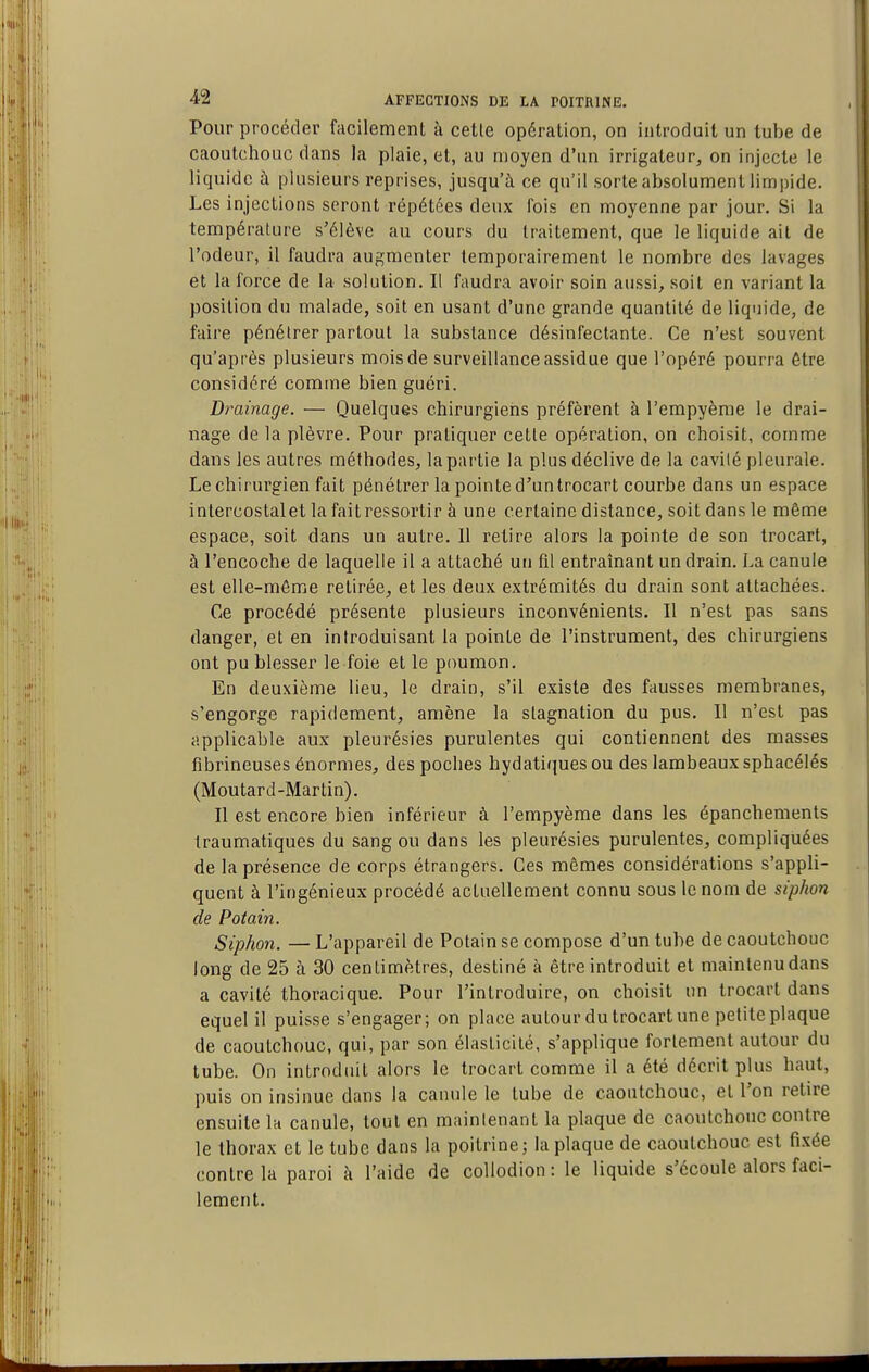 I 42 AFFECTIONS DE LA POITRINE. Pour procéder facilement à celle opéralion, on introduit un tube de caoutchouc dans la plaie, et, au moyen d'un irrigaleur, on injecte le liquide à plusieurs reprises, jusqu'à ce qu'il sorte absolument limpide. Les injections seront répétées deux fois en moyenne par jour. Si la température s'élève au cours du traitement, que le liquide ait de l'odeur, il faudra augmenter temporairement le nombre des lavages et la force de la solution. Il faudra avoir soin aussi, soit en variant la position du malade, soit en usant d'une grande quantité de liquide, de faire pénétrer partout la substance désinfectante. Ce n'est souvent qu'après plusieurs mois de surveillance assidue que l'opéré pourra être considéré comme bien guéri. Drainage. — Quelques chirurgiens préfèrent à l'empyème le drai- nage de la plèvre. Pour pratiquer cette opération, on choisit, comme dans les autres méthodes, la partie la plus déclive de la cavilé pleurale. Le chirurgien fait pénétrer la pointe d'un trocart courbe dans un espace intercostal et la fait ressortir à une certaine distance, soit dans le même espace, soit dans un autre. Il retire alors la pointe de son trocart, à l'encoche de laquelle il a attaché un tîl entraînant un drain. La canule est elle-même retirée, et les deux extrémités du drain sont attachées. Ce procédé présente plusieurs inconvénients. Il n'est pas sans danger, et en introduisant la pointe de l'instrument, des chirurgiens ont pu blesser le foie et le poumon. En deuxième lieu, le drain, s'il existe des fausses membranes, s'engorge rapidement, amène la stagnation du pus. Il n'est pas applicable aux pleurésies purulentes qui contiennent des masses fibrineuses énormes, des poches hydatiques ou des lambeaux sphacélés (Moutard-Martin). Il est encore bien inférieur à l'empyème dans les épanchements traumatiques du sang ou dans les pleurésies purulentes, compliquées de la présence de corps étrangers. Ces mêmes considérations s'appli- quent à l'ingénieux procédé actuellement connu sous le nom de siphon de Potain. Siphon. — L'appareil de Potain se compose d'un tube de caoutchouc long de 25 à 30 centimètres, destiné à être introduit et maintenudans a cavité thoracique. Pour l'introduire, on choisit un trocart dans equel il puisse s'engager; on place autour du trocart une petite plaque de caoutchouc, qui, par son élasticité, s'applique fortement autour du tube. On introduit alors le trocart comme il a été décrit plus haut, puis on insinue dans la canule le tube de caoutchouc, et l'on retire ensuite la canule, tout en mainlenant la plaque de caoutchouc contre le thorax et le tube dans la poitrine; la plaque de caoutchouc est fixée contre la paroi à l'aide de coUodion: le liquide s'écoule alors faci- lement. L I