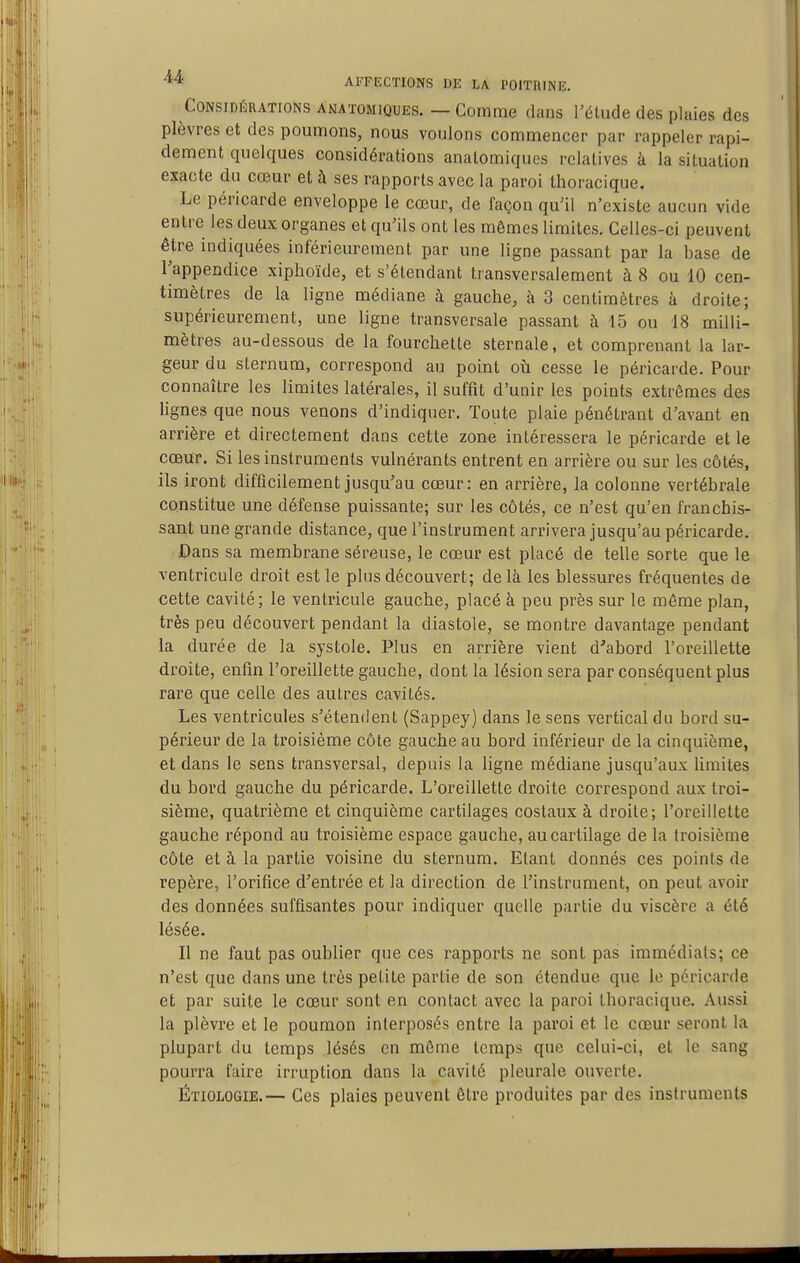 Considérations ANATOMiQUES. — Comme dans l'étude des plaies des plèvres et des poumons, nous voulons commencer par rappeler rapi- dement quelques considérations analomiques relatives à la situation exacte du cœur et à ses rapports avec la paroi thoracique. Le péricarde enveloppe le cœur, de façon qu'il n'existe aucun vide entre les deux organes et qu'ils ont les mêmes limites. Celles-ci peuvent être indiquées inférieurement par une ligne passant par la base de l'appendice xiphoïde, et s'étendant transversalement à 8 ou 10 cen- timètres de la ligne médiane à gauche, à 3 centimètres à droite; supérieurement, une ligne transversale passant à 15 ou 18 milli- mètres au-dessous de la fourchette sternale, et comprenant la lar- geur du sternum, correspond au point où cesse le péricarde. Pour connaître les limites latérales, il suffit d'unir les points extrêmes des lignes que nous venons d'indiquer. Toute plaie pénétrant d'avant en arrière et directement dans cette zone intéressera le péricarde et le cœur. Si les instruments vulnérants entrent en arrière ou sur les côtés, ils iront difficilement jusqu'au cœur: en arrière, la colonne vertébrale constitue une défense puissante; sur les côtés, ce n'est qu'en franchis- sant une grande distance, que l'instrument arrivera jusqu'au péricarde, iDans sa membrane séreuse, le cœur est placé de telle sorte que le ventricule droit est le plus découvert; delà les blessures fréquentes de cette cavité; le ventricule gauche, placé à peu près sur le môme plan, très peu découvert pendant la diastole, se montre davantage pendant la durée de la systole. Plus en arrière vient d'abord l'oreillette droite, enfin l'oreillette gauche, dont la lésion sera par conséquent plus rare que celle des autres cavités. Les ventricules s'étendent (Sappey) dans le sens vertical du bord su- périeur de la troisième côte gauche au bord inférieur de la cinquième, et dans le sens transversal, depuis la ligne médiane jusqu'aux limites du bord gauche du péricarde. L'oreillette droite correspond aux troi- sième, quatrième et cinquième cartilages costaux à droite; l'oreillette gauche répond au troisième espace gauche, au cartilage de la troisième côte et à la partie voisine du sternum. Etant donnés ces points de repère, l'orifice d'entrée et la direction de l'instrument, on peut avoir des données suffisantes pour indiquer quelle partie du viscère a été lésée. Il ne faut pas oublier que ces rapports ne sont pas immédiats; ce n'est que dans une très petite partie de son étendue que le péricarde et par suite le cœur sont en contact avec la paroi thoracique. Aussi la plèvre et le poumon interposés entre la paroi et le cœur seront la plupart du temps lésés en même temps que celui-ci, et le sang pourra faire irruption dans la cavité pleurale ouverte. Étiologie.— Ces plaies peuvent être produites par des instruments