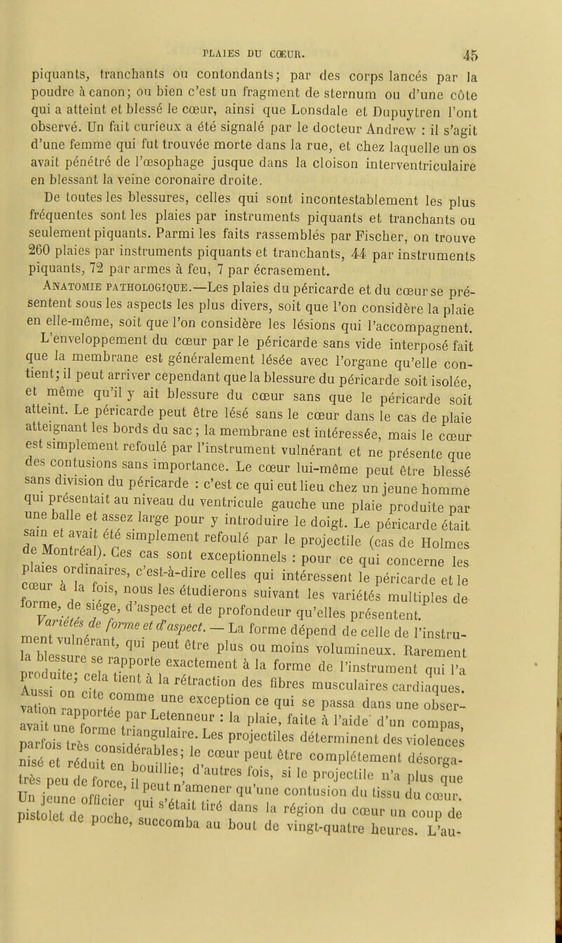piquants, tranchants ou contondants; par des corps lancés par la poudre à canon; ou bien c'est un fragment de sternum ou d'une côte qui a atteint et blessé le cœur, ainsi que Lonsdale et Dupuytren l'ont observé. Un fait curieux a été signalé par le docteur Andrew : il s'agit d'une femme qui fut trouvée morte dans la rue, et chez laquelle un os avait pénétré de l'œsophage jusque dans la cloison interventriculaire en blessant la veine coronaire droite. De toutes les blessures, celles qui sont incontestablement les plus fréquentes sont les plaies par instruments piquants et tranchants ou seulement piquants. Parmi les faits rassemblés par Fischer, on trouve 260 plaies par instruments piquants et tranchants, 44 par instruments piquants, 72 par armes à feu, 7 par écrasement. Anatomie pathologique.—Les plaies du péricarde et du cœur se pré- sentent sous les aspects les plus divers, soit que l'on considère la plaie en elle-même, soit que l'on considère les lésions qui l'accompagnent. L'enveloppement du cœur par le péricarde sans vide interposé fait que la membrane est généralement lésée avec l'organe qu'elle con- tient; il peut arriver cependant que la blessure du péricarde soit isolée et même qu'il y ait blessure du cœur sans que le péricarde soit attemt. Le péricarde peut être lésé sans le cœur dans le cas de plaie atteignant les bords du sac ; la membrane est intéressée, mais le cœur est simplement refoulé par l'instrument vulnérant et ne présente que des contusions sans importance. Le cœur lui-môme peut être blessé sans division du péricarde : c'est ce qui eut lieu chez un jeune homme qm présentait au niveau du ventricule gauche une plaie produite par ^2 pf ' . r/'^'T ^ ^^''^^^^ Le péricarde éfait de Montréal). Ces cas sont exceptionnels : pour ce qui concerne les pla.es ordinaires, c'est-à-dire celles qui intéressent le péricarde et le fZe l -été' ^'tiples de. forme, de siège, d'aspect et de profondeur qu'elles présentent. mlZuZ ^r''''^''^'''- - dépend de celle de l'instru- ment vulnérant, qui peut être plus ou moins volumineux. Rarement nro 11 7^'''' ^ l'instrument q^l'a Aus n :^: r' ' ^^traction des fibres musculaires cardiaques vat on T ''^V^'^^^^ exception ce qui se passa dans une obser- V ^uneT V^'^' ^'^'^^ '^^'^ ' l'-de d'un compa nar LsT.. ™' triangulaire. Les projectiles déterminent des violence; n?sf éduu r:t:^S: d't r ^^^^^^^^-^-^ ^^-^^^ très peu de force n n. f P''°j''ile n'a plus que Un iennp nrr ' P n amener qu'une contusion du tissu du cœur ^iZT, ti^'é ^«^ région du cœur un couD de pistolet de poche, succomba au bout de vi'ngt-quatre heres!7au-