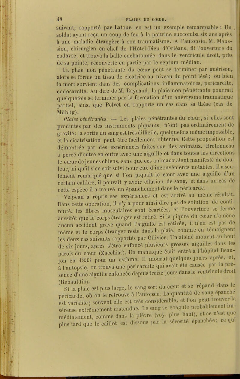 suivant, rapporté par Latour, en est un exemple remarquable : Un , soldat ayant reçu un coup de feu k la poitrine succomba six ans après à une maladie étrangère à son traumatisme. A l'autopsie, M. Maus- sion, chirurgien en chef de l'Hôtel-Dieu d'Orléans, fit l'ouverture du cadavre, et trouva la balle enchatonnée dans le ventricule droit, près de sa pointe, recouverte en partie par le septum médian. La plaie non pénétrante du cœur peut se terminer par guérison, alors se forme un tissu de cicatrice au niveau du point lésé ; ou bien la mort survient dans des complications inflammatoires, péricardite, endocardite. Au dire de M. Raynaud, la plaie non pénétrante pourrait quelquefois se terminer par la formation d'un anévrysme Iraumalique partiel, ainsi que Pelvet en rapporte un cas dans sa thèse (cas de Mûhlig). Plaies pénétrantes. — Les plaies pénétrantes du cœur, si elles sont produites par des instruments piquants, n'ont pas ordinairement de gravité; la sortie du sang est très difficile, quelquefois même impossible, et la cicatrisation peut être facilement obtenue. Cette proposition est démontrée par des expériences faites sur des animaux. Bretonneau a percé d'outre en outre avec une aiguille et dans toutes les directions le cœur déjeunes chiens, sans que ces animaux aient manifesté de dou- leur, ni qu'il s'en soit suivi pour eux d'inconvénients notables. Il a seu- lement remarqué que si l'on piquait le cœur avec une aiguille d'un certain calibre, il pouvait y avoir effusion de sang, et dans un cas de cette espèce il a trouvé un épanchement dans le péricarde. Velpeau a repris ces expériences et est arrivé au même résultat. Dans cette opération, il n'y a pour ainsi dire pas de solution de conti- nuité, les fibres musculaires sont écartées, et l'ouverture se ferme aussitôt que le corps étranger est retiré. Si la piqûre du cœur n'amène aucun accident grave quand l'aiguille est retirée, il n'en est pas de même si le corps étranger reste dans la plaie, comme en témoignent les deux cas suivants rapportés par Ollivier, Un aliéné mourut au bout de six jours, après s'être enfoncé plusieurs grosses aiguilles dans les parois du cœur (Zacchias). Un maniaque était entré à l'hôpital Beau- jon en 1833 pour un asthme. Il mourut quelques jours après, et, à l'autopsie, on trouva une péricardite qui avait été causée par la pré- sence d'une aiguille enfoncée depuis treize jours dans le ventricule droit (Renauldin). , j i i„ Si la plaie est plus large, le sang sort du cœur et se répand dans le péricarde, où on le retrouve à l'autopsie. La quantité de sang épanche est variable; souvent elle est très considérable, et l'on peut trouver la séreuse extrêmement distendue. Le sang se coagule probablement im- médiatement, comme dans la plèvre (voy. plus haut), et ce n est que plus tard que le caillot est dissous par la sérosité épanchée; ce qm
