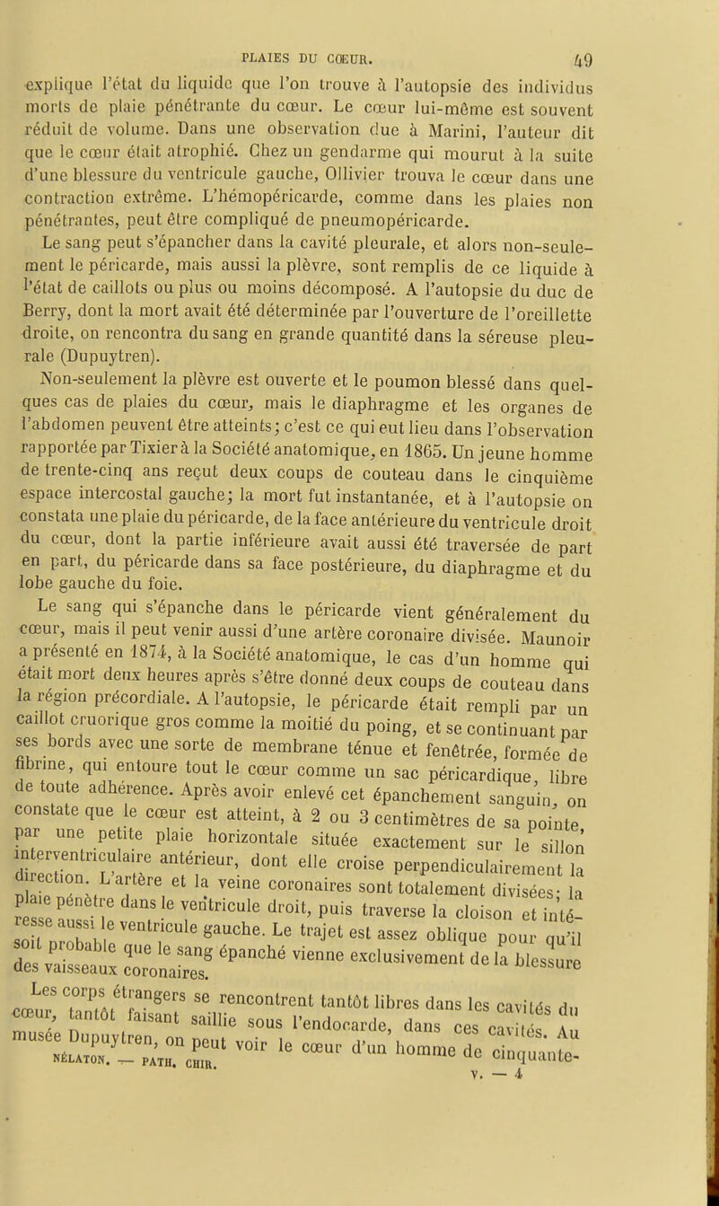 explique l'état du liquide que l'on trouve à l'autopsie des iudividus morts de plaie pénétrante du cœur. Le cœur lui-môme est souvent réduit de volume. Dans une observation due à Marini, l'auteur dit que le cœur était atrophié. Chez un gendarme qui mourut à la suite d'une blessure du ventricule gauche, Ollivier trouva le cœur dans une contraction extrême. L'hémopéricavde, comme dans les plaies non pénétrantes, peut être compliqué de pneumopéricarde. Le sang peut s'épancher dans la cavité pleurale, et alors non-seule- ment le péricarde, mais aussi la plèvre, sont remplis de ce liquide à l'état de caillots ou plus ou moins décomposé. A l'autopsie du duc de Berry, dont la mort avait été déterminée par l'ouverture de l'oreillette droite, on rencontra du sang en grande quantité dans la séreuse pleu- rale (Dupuytren). Non-seulement la plèvre est ouverte et le poumon blessé dans quel- ques cas de plaies du cœur, mais le diaphragme et les organes de l'abdomen peuvent être atteints ; c'est ce qui eut lieu dans l'observation rapportée par Tixier à la Société anatomique, en 1865. Un jeune homme de trente-cinq ans reçut deux coups de couteau dans le cinquième espace intercostal gauche; la mort fut instantanée, et à l'autopsie on constata une plaie du péricarde, de la face antérieure du ventricule droit du cœur, dont la partie inférieure avait aussi été traversée de part en part, du péricarde dans sa face postérieure, du diaphragme et du lobe gauche du foie. Le sang qui s'épanche dans le péricarde vient généralement du cœur, mais il peut venir aussi d'une artère coronaire divisée Maunoir a présenté en 1874, à la Société anatomique, le cas d'un homme oui était mort deux heures après s'être donné deux coups de couteau dans la région précordiale. A l'autopsie, le péricarde était rempli par un caillot cruonque gros comme la moitié du poing, et se continuant par ses bords avec une sorte de membrane ténue et fenêtrée, formée de fibrine qui entoure tout le cœur comme un sac péricardique, libre de toute adhérence. Après avoir enlevé cet épanchement sanguin, on constate que le cœur est atteint, à 2 ou 3 centimètres de sa pointe par une petite plaie horizontale située exactement sur le sillon ^eZ i:t:;rrr'M^' '^^^ -^^^ P-pendiculairement la d rection L artère et la veine coronaires sont totalement divisées- la p ie pénètre dans le ventricule droit, puis traverse la cloison i ;t ! P olbir^'r^'^ -^l'q- pour qu'il v'ai« -^-^vement de la blesLe cœur Z'nfJ^T^^'' rencontrent tantôt libres dans les cavités du cœur, tantôt faisant saillie sous l'endocarde, dans ces cav té! A — 4