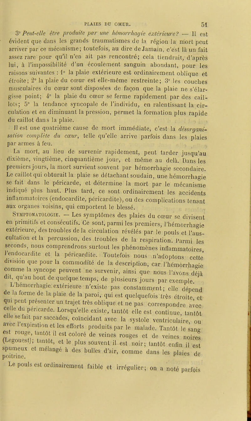 Peut-elle être produite par une hémorrhagie extérieure? — 11 est évident que dans les grands trauniatismes de la région la mort peut arriver par ce mécanisme; toutefois, au dire de Jamain, c'est là un fait assez rare pour qu'il n'en ait pas rencontré; cela tiendrait, d'après lui, à rimpossibilité d'un écoulement sanguin abondant, pour les raisons suivantes : 1° la plaie extérieure est ordinairement oblique et étroite; 2Ma plaie du cœur est elle-même restreinte; 3 les couches musculaires du cœur sont disposées de façon que la plaie ne s'élar- gisse point; 4° la plaie du cœur se ferme rapidement par des cail- lots; 5° la tendance syncopale de l'individu, en ralentissant la cir- culation et en diminuant la pression, permet la formation plus rapide du caillot dans la plaie. Jl est une quatrième cause de mort immédiate, c'est la désorgmi- salion complète du cœur, telle qu'elle arrive parfois dans les plaies par armes à feu. La mort, au lieu de survenir rapidement, peut tarder jusqu'au dixième, vingtième, cinquantième jour, et même au delà. Dans les premiers jours, la mort survient souvent par hémorrhagie secondaire. Le caillot qui obturait la plaie se détachant soudain, une hémorrhagie se fait dans le péricarde, et détermine la mort par le mécanisme indiqué plus haut. Plus tard, ce sont ordinairement les accidents inflammatoires (endocardite, péricardite), ou des complications tenant aux organes voisins, qui emportent le blessé. Symptomatologie. — Les symptômes des plaies du cœur se divisent en primitifs et consécutifs. Ce sont, parmi les premiers, l'hémorrhagie extérieure, des troubles de la circulation révélés par le pouls et l'aus- cultation et la percussion, des troubles de la respiration. Parmi les seconds, nous comprendrons surtout les phénomènes inflammatoires l'endocardite et la péricardite. Toutefois nous n'adoptons cette' division que pour la commodité de la description, car l'hémorrhagie comme la syncope peuvent ne survenir, ainsi que nous l'avons déjà dit, qu'au bout, de quelque temps, de plusieurs jours par exemple L'hémorrhagie.extérieure n'existe pas constamment; elle dépend de la forme de la plaie de la paroi, qui est quelquefois très étroite et qui peut présenler un trajet très oblique et ne pas correspondre aiec celle du péricarde. Lorsqu'elle existe, tantôt elle est continue, tantôt eiiese fait par saccades, coïncidant avec la systole ventriculaire ou avec 1 expiration et les efforts produits par le malade. Tantôt le sans' est rouge tantôt il est coloré de veines rouges et de veines noires (Legouest); tantôt, et le plus souvent il est noir; tantôt enfin il est spumeux et mélangé à des bulles d'air, comme dans les plaies de poitrine. i-aica ue Le pouls est ordinairement faible et irrégulier; on a noté parfois