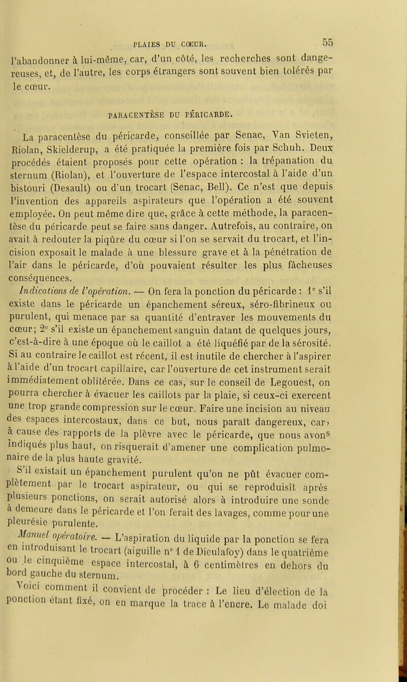 l'abandonner à lui-même, car, d'un côté, les recherches sont dange- reuses, et, de l'autre, les corps étrangers sont souvent bien tolérés par le cœur. PARACENTESE DU PERICARDE. La paracentèse du péricarde, conseillée par Senac, Van Svieten, Riolan, Skielderup, a été pratiquée lu première fois par Schuh. Deux procédés étaient proposés pour cette opération : la trépanation du sternum (Riolan), et l'ouverture de l'espace intercostal à l'aide d'un bistouri (Desault) ou d'un trocart (Senac, Bell). Ce n'est que depuis l'invention des appareils aspirateurs que l'opération a été souvent employée. On peut même dire que, grâce à cette méthode, la paracen- tèse du péricarde peut se faire sans danger. Autrefois, au contraire, on avait à redouter la piqûre du cœur si l'on se servait du trocart, et l'in- cision exposait le malade à une blessure grave et à la pénétration de l'air dans le péricarde, d'où pouvaient résulter les plus fâcheuses conséquences. Indications de l'opération. — On fera la ponction du péricarde : 1° s'il existe dans le péricarde un épanchement séreux, séro-flbrineux ou purulent, qui menace par sa quantité d'entraver les mouvements du cœur; 2° s'il existe un épanchement sanguin datant de quelques jours, c'est-à-dire à une époque où le caillot a été liquéfié par de la sérosité. Si au contraire le caillot est récent, il est inutile de chercher à l'aspirer à l'aide d'un trocart capillaire, car l'ouverture de cet instrument serait immédiatement oblitérée. Dans ce cas, sur le conseil de Legouest, on pourra chercher à évacuer les caillots par la plaie, si ceux-ci exercent une trop grande compression sur le cœur. Faire une incision au niveau des espaces intercostaux, dans ce but, nous paraît dangereux, car> à cause des rapports de la plèvre avec le péricarde, que nous avonS indiqués plus haut, on risquerait d'amener une complication pulmo- naire de la plus haute gravité. S'il existait un épanchement purulent qu'on ne pût évacuer com- plètement par le trocart aspirateur, ou qui se reproduisît après plusieurs ponctions, on serait autorisé alors à introduire une sonde à demeure dans le péricarde et l'on ferait des lavages, comme pour une pleurésie purulente. Manuel opératoire. - L'aspiration du liquide par la ponction se fera en introduisant le trocart (aiguille n» 1 de Dieulafoy) dans le quatrième ou le cinquième espace intercostal, à 6 centimètres en dehors du bord gauche du sternum. Voici comment il convient de procéder : Le lieu d'élection de la ponction étant fixé, on en marque la trace à l'encre. Le malade doi