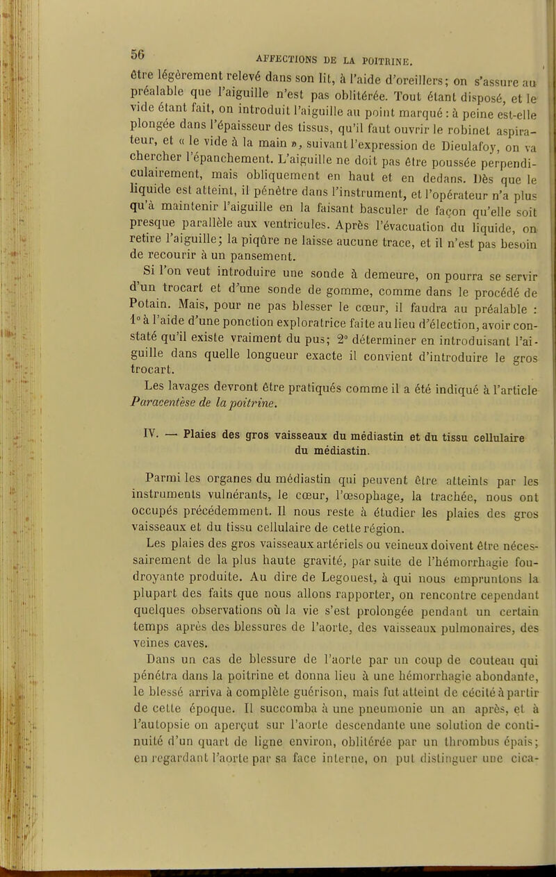 être légèrement relevé dans son lit, à l'aide d'oreillers; on s'assure au préalable que l'aiguille n'est pas oblitérée. Tout étant disposé, et le vide étant fait, on introduit l'aiguille au point marqué : à peine est-elle plongée dans l'épaisseur des tissus, qu'il faut ouvrir le robinet aspira- teur, et « le vide à la main », suivant l'expression de Dieulafoy, on va chercher l'épanchement. L'aiguille ne doit pas être poussée perpendi- culairement, mais obliquement en haut et en dedans. Dès que le hquide est atteint, il pénètre dans l'instrument, et l'opérateur n'a plus qu'à maintenir l'aiguille en la faisant basculer de façon qu'elle soit presque parallèle aux ventricules. Après l'évacuation du liquide, on retire l'aiguille; la piqûre ne laisse aucune trace, et il n'est pas besoin de recourir à un pansement. ^ Si l'on veut introduire une sonde à demeure, on pourra se servir d'un trocart et d'une sonde de gomme, comme dans le procédé de Potain. Mais, pour ne pas blesser le cœur, il faudra au préalable : 1° à l'aide d'une ponction exploratrice faite au lieu d'élection, avoir con- staté qu'il existe vraiment du pus; 2° déterminer en introduisant l'ai- guille dans quelle longueur exacte il convient d'introduire le gros trocart. Les lavages devront être pratiqués comme il a été indiqué à l'article Paracentèse de lapoitinne. IV- — Plaies des gros vaisseaux du médiastin et du tissu cellulaire du médiastin. Parmi les organes du médiastin qui peuvent Être atteints par les instruments vulnérants, le cœur, l'œsophage, la trachée, nous ont occupés précédemment. Il nous reste à étudier les plaies des gros vaisseaux et du tissu cellulaire de cette région. Les plaies des gros vaisseaux artériels ou veineux doivent être néces- sairement de la plus haute gravité, par suite de l'hémorrhagie fou- droyante produite. Au dire de Legouest, à qui nous empruntons la plupart des faits que nous allons rapporter, on rencontre cependant quelques observations où la vie s'est prolongée pendant un certain temps après des blessures de l'aorte, des vaisseaux pulmonaires, des veines caves. Dans un cas de blessure de l'aorte par un coup de couteau qui pénétra dans la poitrine et donna lieu à une hémorrhagie abondante, le blessé arriva à complète guérison, mais fut atteint de cécité à partir de cette époque. Il succomba à une pneumonie un an après, et à Tautopsie on aperçut sur l'aorte descendante une solution de conti- nuité d'un quart de ligne environ, oblitérée par un tlirombns é])ais; en regardant l'aorLo par sa face interne, on put dislinguor une cica- I