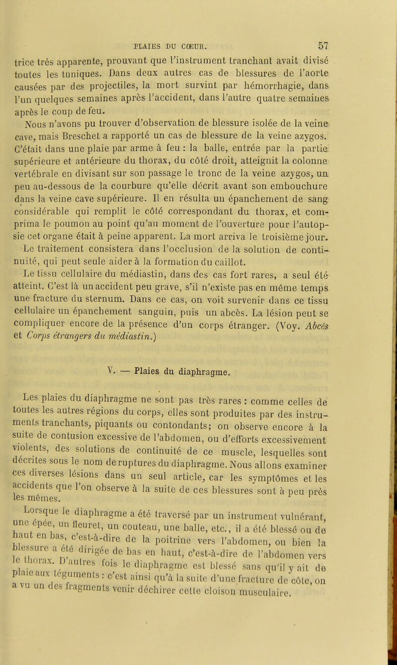 trice très apparente, prouvant que l'instrument tranchant avait divisé toutes les tuniques. Dans deux autres cas de blessures de l'aorte causées par des projectiles, la mort survint par liémorrhagie, dans l'un quelques semaines après l'accident, dans l'autre quatre semaines après le coup de feu. Nous n'avons pu trouver d'observation de blessure isolée de la veine cave, mais Breschet a rapporté un cas de blessure de la veine azygos. C'était dans une plaie par arme à feu : la balle, entrée par la partie supérieure et antérieure du thorax, du côté droit, atteignit la colonne vertébrale en divisant sur son passage le tronc de la veine azygos, un peu au-dessous de la courbure qu'elle décrit avant son embouchure dans la veine cave supérieure. Il en résulta un épanchement de sang, considérable qui remplit le côté correspondant du thorax, et com- prima le poumon au point qu'au moment de l'ouverture pour l'autop- sie cet organe était à peine apparent. La mort arriva le troisième jour. Le traitement consistera dans l'occlusion de la solution de conti- nuité, qui peut seule aider à la formation du caillot. Le tissu cellulaire du médiastin, dans des cas fort rares, a seul été atteint. C'est là un accident peu grave, s'il n'existe pas en môme temps une fracture du sternum. Dans ce cas, on voit survenir dans ce tissu cellulaire un épanchement sanguin, puis un abcès. La lésion peut se compliquer encore de la présence d'un corps étranger. (Voy, Abcès et Corps étrangers du médiastin.) V. — Plaies du diaphragme. Les plaies du diaphragme ne sont pas très rares : comme celles de toutes les autres régions du corps, elles sont produites par des instru- ments tranchants, piquants ou contondants; on observe encore à la suite de contusion excessive de l'abdomen, ou d'efforts excessivement violents, des solutions de continuité de ce muscle, lesquelles sont décrites sous le nom de ruptures du diaphragme. Nous allons examiner ces diverses lésions dans un seul article, car les symptômes et les accidents que l'on observe à la suite de ces blessures sont à peu près les mêmes. Lorsque le diaphragme a été traversé par un instrument vulnérant, une épée un fleuret, un couteau, une balle, etc., il a été blessé ou de haut en bas, c'est-à-dire de la poitrine vers l'abdomen, ou bien la blessure a été dirigée de bas en haut, c'est-à-dire de l'abdomen vers le thorax D autres fois le diap^agme est blessé sans qu'il y ait de plaie aux- téguments : c'est ainsi qu'à la suite d'une fracture de côte, on a vu un des fragments venir déchirer celte cloison musculaire