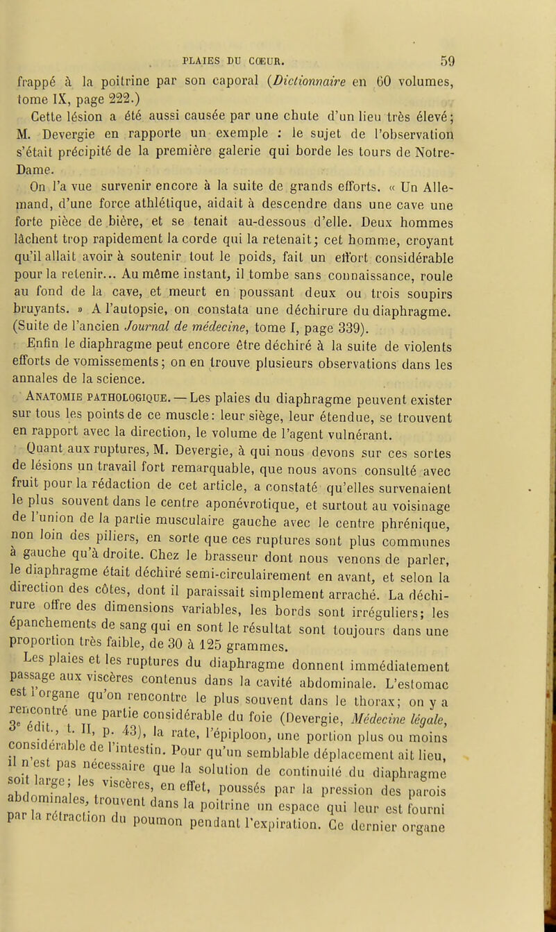 frappé à la poitrine par son caporal {Dictionnaire en GO volumes, tome IX, page 222.) Cette lésion a été aussi causée par une chute d'un lieu très élevé; M. Devergie en rapporte un exemple : le sujet de l'observation s'était précipité de la première galerie qui borde les tours de Notre- Dame. On l'a vue survenir encore à la suite de grands efforts. « Un Alle- mand, d'une force athlétique, aidait à descendre dans une cave une forte pièce de bière, et se tenait au-dessous d'elle. Deux hommes lâchent trop rapidement la corde qui la retenait; cet homme, croyant qu'il allait avoir à soutenir tout le poids, fait un ettbrt considérable pour la retenir... Au môme instant, il tombe sans connaissance, roule au fond de la cave, et meurt en poussant deux ou trois soupirs bruyants. » A l'autopsie, on constata une déchirure du diaphragme. (Suite de l'ancien Journal de médecine, tome I, page 339). Enfin le diaphragme peut encore être déchiré à la suite de violents efforts de vomissements; on en trouve plusieurs observations dans les annales de la science. Anatomie pathologique. —Les plaies du diaphragme peuvent exister sur tous les points de ce muscle: leur siège, leur étendue, se trouvent en rapport avec la direction, le volume de l'agent vulnérant. Quant aux ruptures, M. Devergie, à qui nous devons sur ces sortes de lésions un travail fort remarquable, que nous avons consulté avec fruit pour la rédaction de cet article, a constaté qu'elles survenaient le plus souvent dans le centre aponévrotique, et surtout au voisinage de l'union de la partie musculaire gauche avec le centre phrénique, non loin des piliers, en sorte que ces ruptures sont plus communes a gauche qu'à droite. Chez le brasseur dont nous venons de parler, le diaphragme était déchiré semi-circulairement en avant, et selon la direction des côtes, dont il paraissait simplement arraché. La déchi- rure offre des dimensions variables, les bords sont irréguliers; les épanchements de sang qui en sont le résultat sont toujours dans une proportion très faible, de 30 à 125 grammes. Les plaies et les ruptures du diaphragme donnent immédiatement passage aux viscères contenus dans la cavité abdominale. L'estomac est 1 organe qu'on rencontre le plus souvent dans le thorax; on y a rencontré une partie considérable du foie (Devergie, Médecine légale, à eau., t II p. 43), la rate, l'épiploon, une portion plus ou moins considérable de l'intestin. Pour qu'un semblable déplacement ait lieu. I n es pas nécessaire que la solution de continuité du diaphragme h 1', e^ effet, poussés par la pression des parois par la rétraction du poumon pendant l'expiration. Ce dernier organe