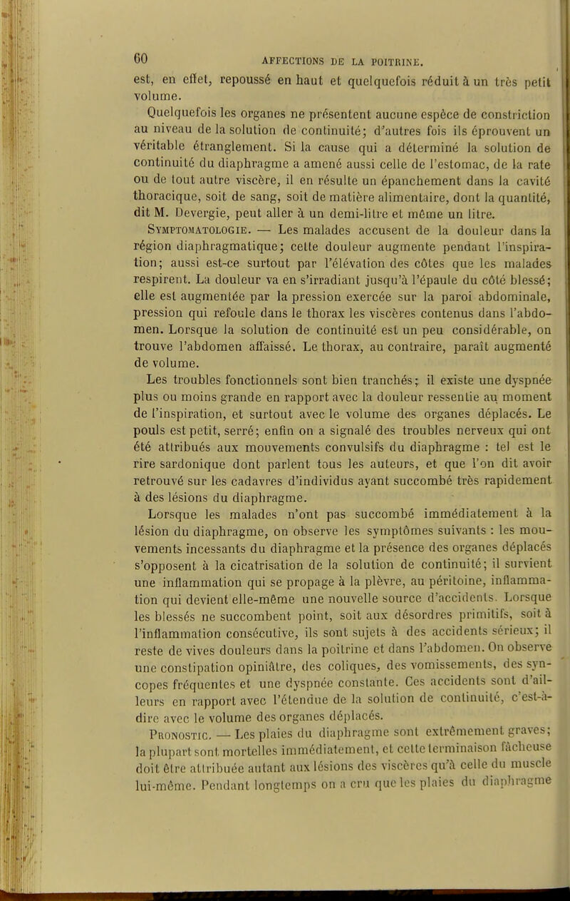 est, en effet, repoussé en haut et quelquefois réduit à un très petit volume. Quelquefois les organes ne présentent aucune espèce de constriction au niveau de la solution de continuité; d'autres fois ils éprouvent un véritable étranglement. Si la cause qui a déterminé la solution de continuité du diaphragme a amené aussi celle de l'estomac, de la rate ou de tout autre viscère, il en résulte un épanchement dans la cavité thoracique, soit de sang, soit de matière alimentaire, dont la quantité, dit M. Devergie, peut aller à un demi-litre et môme un litre. Symptomatologie. — Les malades accusent de la douleur dans la région diaphragmatique; celte douleur augmente pendant l'inspira- tion; aussi est-ce surtout par l'élévation des côtes que les malades respirent. La douleur va en s'irradiant jusqu'à l'épaule du côté blessé; elle est augmentée par la pression exercée sur la paroi abdominale, pression qui refoule dans le thorax les viscères contenus dans l'abdo- men. Lorsque la solution de continuité est un peu considérable, on trouve l'abdomen affaissé. Le thorax, au contraire, paraît augmenté de volume. Les troubles fonctionnels sont bien tranchés; il existe une dyspnée plus ou moins grande en rapport avec la douleur ressentie au moment de l'inspiration, et surtout avec le volume des organes déplacés. Le pouls est petit, serré; enfin on a signalé des troubles nerveux qui ont été attribués aux mouvements convulsifs du diaphragme : tel est le rire sardonique dont parlent tous les auteurs, et que l'on dit avoir retrouvé sur les cadavres d'individus ayant succombé très rapidement à des lésions du diaphragme. Lorsque les malades n'ont pas succombé immédiatement à la lésion du diaphragme, on observe les symptômes suivants : les mou- vements incessants du diaphragme et la présence des organes déplacés s'opposent à la cicatrisation de la solution de continuité; il survient une inflammation qui se propage à la plèvre, au péritoine, inflamma- tion qui devient elle-même une nouvelle source d'accidents. Lorsque les blessés ne succombent point, soit aux désordres primitifs, soit à l'inflammation consécutive, ils sont sujets à des accidents sérieux; il reste de vives douleurs dans la poitrine et dans l'abdomen. On observe une constipation opiniâtre, des coliques, des vomissements, des syn- copes fréquentes et une dyspnée constante. Ces accidents sont d'ail- leurs en rapport avec l'étendue de la solution de continuité, c'est-à- dire avec le volume des organes déplacés. Pronostic. — Les plaies du diaphragme sont extrêmement graves; la plupart sont mortelles immédiatement, et celle terminaison fâcheuse doit être allribuée autant aux lésions des viscères qu'à celle du muscle lui-môme. Pendant longtemps on a cru que les plaies du diapliragme