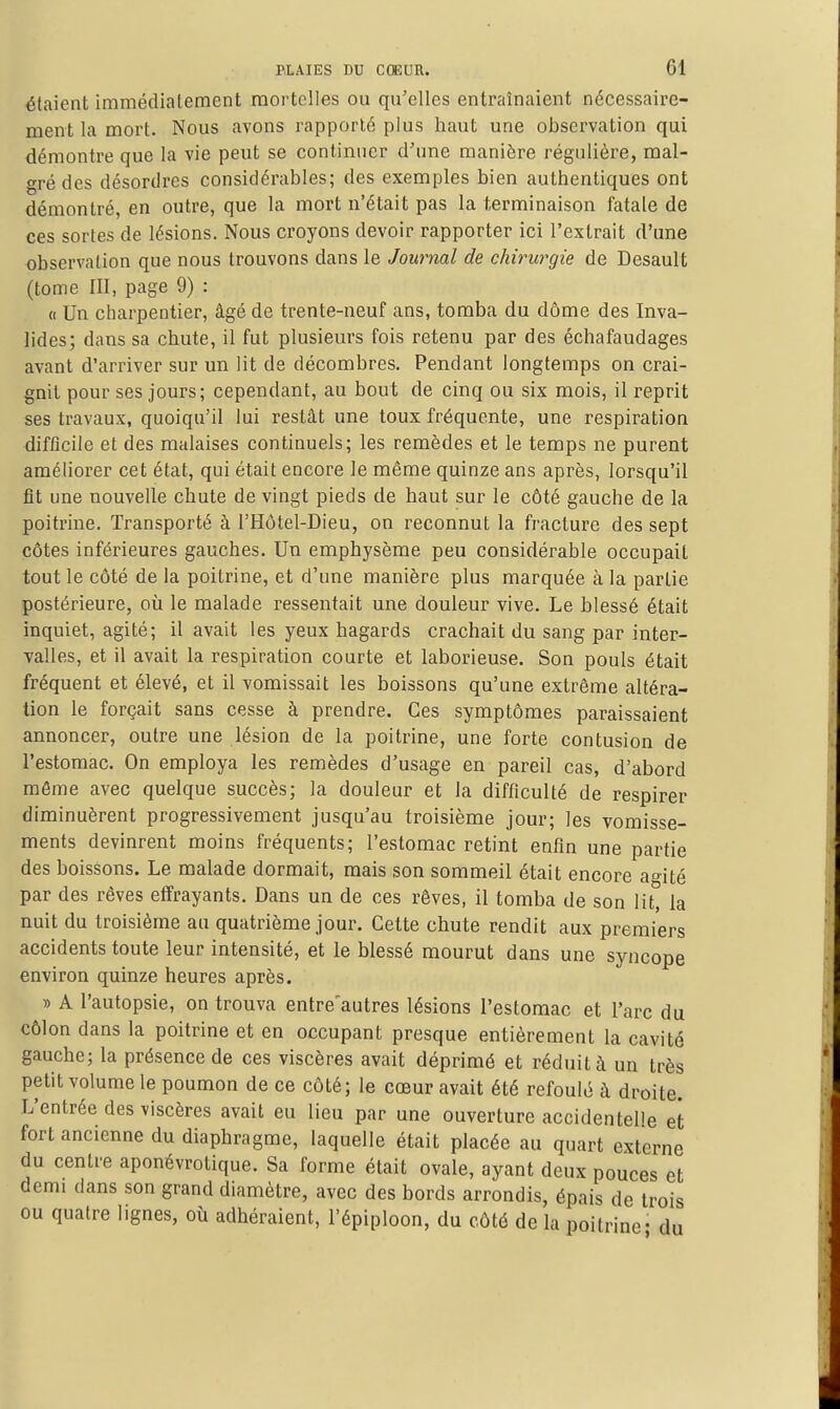 étaient immédiatement mortelles ou qu'elles entraînaient nécessaire- ment la mort. Nous avons rapporté plus haut une observation qui démontre que la vie peut se continuer d'une manière régulière, mal- gré des désordres considérables; des exemples bien authentiques ont démontré, en outre, que la mort n'était pas la terminaison fatale de ces sortes de lésions. Nous croyons devoir rapporter ici l'extrait d'une observation que nous trouvons dans le Journal de chirurgie de Desault (tome III, page 9) : « Un charpentier, âgé de trente-neuf ans, tomba du dôme des Inva- lides; dans sa chute, il fut plusiem's fois retenu par des échafaudages avant d'arriver sur un lit de décombres. Pendant longtemps on crai- gnit pour ses jours; cependant, au bout de cinq ou six mois, il reprit ses travaux, quoiqu'il lui restât une toux fréquente, une respiration difficile et des malaises continuels; les remèdes et le temps ne purent améliorer cet état, qui était encore le même quinze ans après, lorsqu'il fit une nouvelle chute de vingt pieds de haut sur le côté gauche de la poitrine. Transporté à l'Hôtel-Dieu, on reconnut la fracture des sept côtes inférieures gauches. Un emphysème peu considérable occupait tout le côté de la poitrine, et d'une manière plus marquée à la partie postérieure, où le malade ressentait une douleur vive. Le blessé était inquiet, agité; il avait les yeux hagards crachait du sang par inter- valles, et il avait la respiration courte et laborieuse. Son pouls était fréquent et élevé, et il vomissait les boissons qu'une extrême altéra- tion le forçait sans cesse à prendre. Ces symptômes paraissaient annoncer, outre une lésion de la poitrine, une forte contusion de l'estomac. On employa les remèdes d'usage en pareil cas, d'abord môme avec quelque succès; la douleur et la difficulté de respirer diminuèrent progressivement jusqu'au troisième jour; les vomisse- ments devinrent moins fréquents; l'estomac retint enfin une partie des boissons. Le malade dormait, mais son sommeil était encore ao-ité par des rêves effrayants. Dans un de ces rêves, il tomba de son lit, la nuit du troisième au quatrième jour. Cette chute rendit aux premiers accidents toute leur intensité, et le blessé mourut dans une syncope environ quinze heures après. » A l'autopsie, on trouva entre'autres lésions l'estomac et l'arc du côlon dans la poitrine et en occupant presque entièrement la cavité gauche; la présence de ces viscères avait déprimé et réduit à un très petit volume le poumon de ce côté; le cœur avait été refoulé à droite. L'entrée des viscères avait eu lieu par une ouverture accidentelle et fort ancienne du diaphragme, laquelle était placée au quart externe du centre aponévrotique. Sa forme était ovale, ayant deux pouces et demi dans son grand diamètre, avec des bords arrondis, épais de trois ou quatre lignes, où adhéraient, l'épiploon, du côté de la poitrine- du