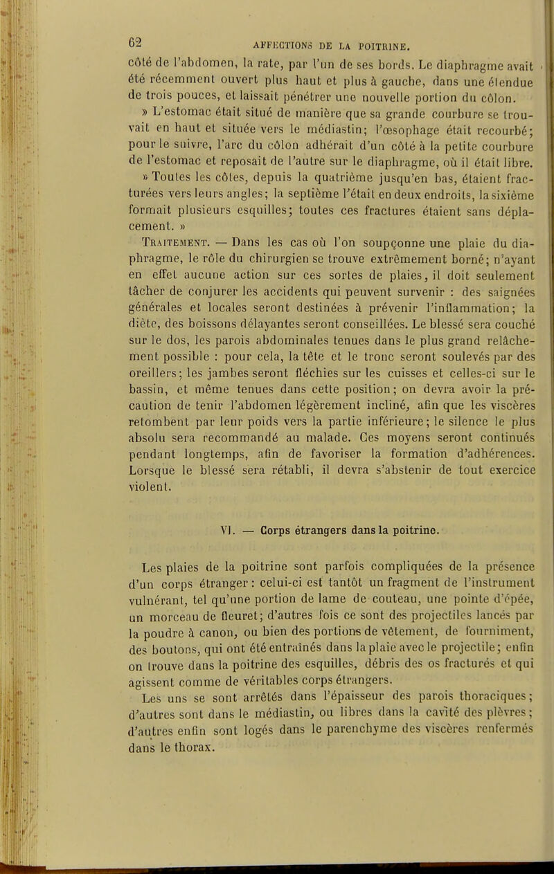 côté de l'abdomen, la rate, par l'un de ses bords. Le diaphragme avait été récemment ouvert plus haut et plus à gauche, dans uneélendue de trois pouces, et laissait pénétrer une nouvelle portion du côlon. » L'estomac était situé de manière que sa grande courbure se trou- vait en haut et située vers le médiastin; l'œsophage était recourbé; pour le suivre, l'arc du côlon adhérait d'un côté à la petite courbure de l'estomac et reposait de l'autre sur le diaphragme, où il était libre. B Toutes les côtes, depuis la quatrième jusqu'en bas, étaient frac- turées vers leurs angles; la septième l'était en deux endroits, la sixième formait plusieurs esquilles; toutes ces fractures étaient sans dépla- cement. » Traitement. — Dans les cas où l'on soupçonne une plaie du dia- phragme, le rôle du chirurgien se trouve extrêmement borné; n'ayant en etfet aucune action sur ces sortes de plaies, il doit seulement tâcher de conjurer les accidents qui peuvent survenir : des saignées générales et locales seront destinées à prévenir Finilaramation; la diète, des boissons délayantes seront conseillées. Le blessé sera couché sur le dos, les parois abdominales tenues dans le plus grand relâche- ment possible : pour cela, la tête et le tronc seront soulevés par des oreillers; les jambes seront fléchies sur les cuisses et celles-ci sur le bassin, et même tenues dans cette position; on devra avoir la pré- caution de tenir l'abdomen légèrement incliné, afln que les viscères retombent par leur poids vers la partie inférieure; le silence le plus absolu sera recommandé au malade. Ces moyens seront continués pendant longtemps, atîn de favoriser la formation d'adhérences. Lorsque le blessé sera rétabli, il devra s'abstenir de tout exercice violent. VI. — Corps étrangers dans la poitrine. Les plaies de la poitrine sont parfois compliquées de la présence d'un corps étranger: celui-ci est tantôt un fragment de l'instrument vulnérant, tel qu'une portion de lame de couteau, une pointe d'épée, un morceau de fleuret; d'autres fois ce sont des projectiles lancés par la poudre à canon, ou bien des portions de vêtement, de fourniment, des boutons, qui ont été entraînés dans la plaie avecle projectile; enfin on trouve dans la poitrine des esquilles, débris des os fracturés et qui agissent comme de véritables corps étrangers. Les uns se sont arrêtés dans l'épaisseur des parois thoraciques; d'autres sont dans le médiastin, ou libres dans la cavité des plèvres; d'autres enfin sont logés dans le parenchyme des viscères renfermés dans le thorax.