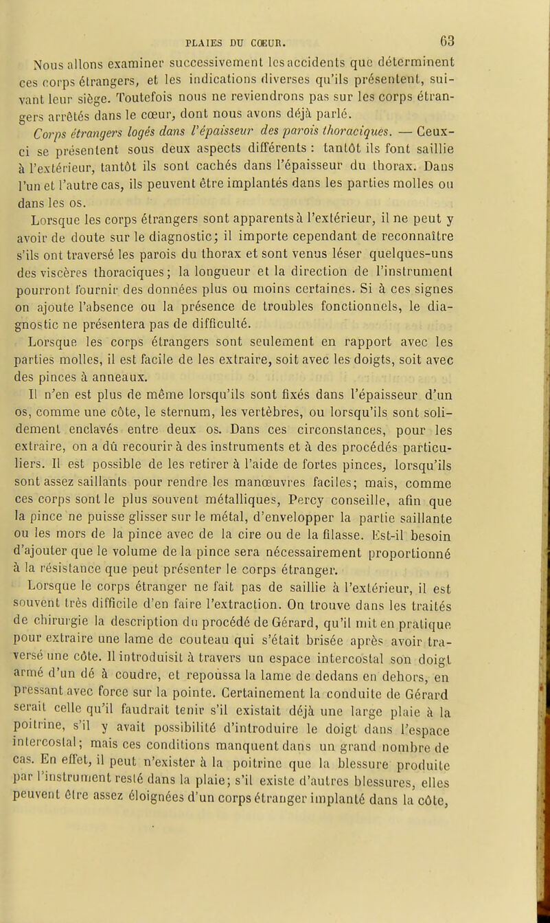 Nous allons examiner successivement Icsaccidenls que déterminent ces corps étrangers, et les indications diverses qu'ils présentent, sui- vant leur siège. Toutefois nous ne reviendrons pas sur les corps étran- gers arrêtés dans le cœur, dont nous avons déjà parlé. Corps étrangers logés dans l'épaisseur des parois thoraciques. — Ceux- ci se présentent sous deux aspects différents : tantôt ils font saillie à l'extérieur, tantôt ils sont cachés dans l'épaisseur du thorax. Dans l'un et l'autre cas, ils peuvent être implantés dans les parties molles ou dans les os. Lorsque les corps étrangers sont apparents à l'extérieur, il ne peut y avoir de doute sur le diagnostic; il importe cependant de reconnaître s'ils ont traversé les parois du thorax et sont venus léser quelques-uns des viscères thoraciques; la longueur et la direction de l'instrument pourront fournir des données plus ou moins certaines. Si à ces signes on ajoute l'absence ou la présence de troubles fonctionnels, le dia- gnostic ne présentera pas de difficulté. Lorsque les corps étrangers sont seulement en rapport avec les parties molles, il est facile de les extraire, soit avec les doigts, soit avec des pinces à anneaux. Il n'en est plus rte même lorsqu'ils sont fixés dans l'épaisseur d'un os, comme une côte, le sternum, les vertèbres, ou lorsqu'ils sont soli- dement enclavés entre deux os. Dans ces circonstances, pour les extraire, on a dû recourir à des instruments et à des procédés particu- liers. Il est possible de les retirer à l'aide de fortes pinces, lorsqu'ils sont assez saillants pour rendre les manœuvres faciles; mais, comme ces corps sont le plus souvent métalliques, Percy conseille, afin que la pince ne puisse glisser sur le métal, d'envelopper la partie saillante ou les mors de la pince avec de la cire ou de la filasse. Est-il besoin d'ajouter que le volume de la pince sera nécessairement proportionné à la résistance que peut présenter le corps étranger. Lorsque le corps étranger ne fait pas de saillie à l'extérieur, il est souvent très difficile d'en faire l'extraction. On trouve dans les traités de chirui gie la description du procédé de Gérard, qu'il mit en pratique pour extraire une lame de couteau qui s'était brisée après avoir tra- versé une côte. Il introduisit à travers un espace intercostal son doigt armé d'un dé à coudre, et repoussa la lame de dedans en dehors, en pressant avec force sur la pointe. Certainement la conduite de Gérard serait celle qu'il faudrait tenir s'il existait déjà une large plaie à la poitrine, s'il y avait possibilité d'introduire le doigt dans l'espace intercostal; mais ces conditions manquent dans un grand nombre de cas. En effet, il peut n'exister à la poitrine que la blessure produite par l'instrument resié dans la plaie; s'il existe d'autres blessures, elles peuvent être assez éloignées d'un corps étranger implanté dans la côte,