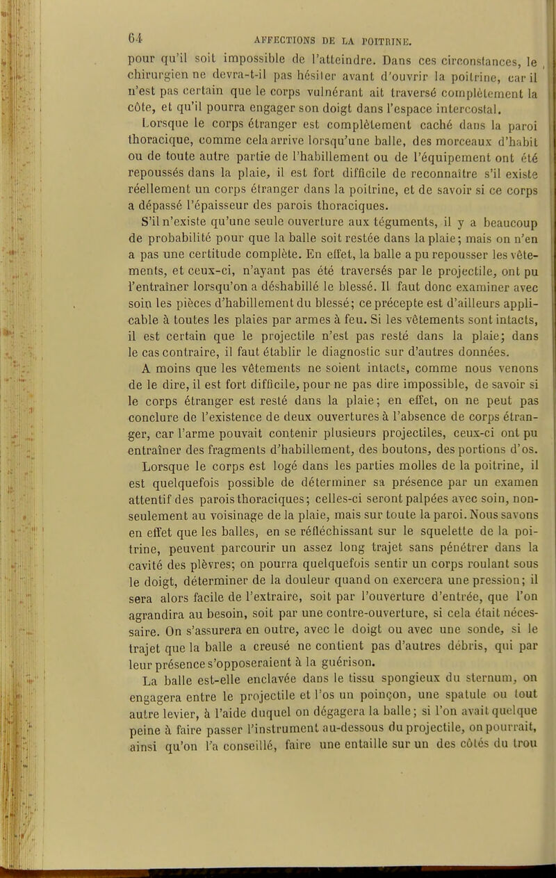pour qu'il soit impossible de l'atteindre. Dans ces circonstances, le chirurgien ne devra-t-il pas hésiter avant d'ouvrir la poitrine, car il n'est pas certain que le corps vulnérant ait traversé complètement la côte, et qu'il pourra engager son doigt dans l'espace intercostal. Lorsque le corps étranger est complètement caché dans la paroi thoracique, comme cela arrive lorsqu'une balle, des morceaux d'habit ou de toute autre partie de l'habillement ou de l'équipement ont été repoussés dans la plaie, il est fort difficile de reconnaître s'il existe réellement un corps étranger dans la poitrine, et de savoir si ce corps a dépassé l'épaisseur des parois thoraciques. S'il n'existe qu'une seule ouverture aux téguments, il y a beaucoup de probabilité pour que la balle soit restée dans la plaie; mais on n'en a pas une certitude complète. En effet, la balle a pu repousser les vête- ments, et ceux-ci, n'ayant pas été traversés par le projectile, ont pu l'entraîner lorsqu'on a déshabillé le blessé. Il faut donc examiner avec soin les pièces d'habillement du blessé; ce précepte est d'ailleurs appli- cable à toutes les plaies par armes à feu. Si les vêtements sont intacts, il est certain que le projectile n'est pas resté dans la plaie; dans le cas contraire, il faut établir le diagnostic sur d'autres données. A moins que les vêtements ne soient intacts, comme nous venons de le dire, il est fort difficile, pour ne pas dire impossible, de savoir si le corps étranger est resté dans la plaie ; en effet, on ne peut pas conclure de l'existence de deux ouvertures à l'absence de corps étran- ger, car l'arme pouvait contenir plusieurs projectiles, ceux-ci ont pu entraîner des fragments d'habillement, des boutons, des portions d'os. Lorsque le corps est logé dans les parties molles de la poitrine, il est quelquefois possible de déterminer sa présence par un examen attentif des parois thoraciques; celles-ci seront palpées avec soin, non- seulement au voisinage de la plaie, mais sur toute la paroi. Nous savons en effet que les balles, en se réfléchissant sur le squelette de la poi- trine, peuvent parcourir un assez long trajet sans pénétrer dans la cavité des plèvres; on pourra quelquefois sentir un corps roulant sous le doigt, déterminer de la douleur quand on exercera une pression; il sera alors facile de l'extraire, soit par l'ouverture d'entrée, que l'on agrandira au besoin, soit par une contre-ouverture, si cela était néces- saire. On s'assurera en outre, avec le doigt ou avec une sonde, si le trajet que la balle a creusé ne contient pas d'autres débris, qui par leur présence s'opposeraient à la guérison. La balle est-elle enclavée dans le tissu spongieux du sternum, on engagera entre le projectile et l'os un poinçon, une spatule ou tout autre levier, à l'aide duquel on dégagera la balle; si l'on avait quelque peine à faire passer l'instrument au-dessous du projectile, on pourrait, ainsi qu'on Ta conseillé, faire une entaille sur un des côtés du trou