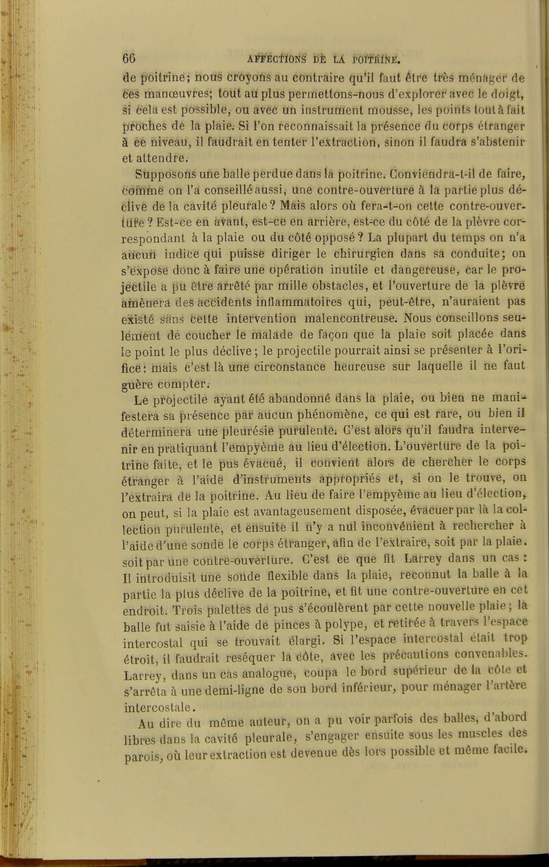 de p'ôitrine; nous croyons au contraire qu'il faut être très ménâgér* de 6es manœuvres; tout au plus permettons-nous d'explorer avec le doigt, si 6ela est possible, ou avec un instrurtïent mousse, les points tout à fait pirôches de la plaie. Si l'on reconnaissait la présence du corps étranger a ce niveau, il faudrait en tenter l'extraction, sinon il faudra s'abstenir et attendre. Supposons une balle perdue dans la poitrine. Conviéndra-t-il de faire, cornmë on l'a conseillé aussi, une contre-ouvèrture à la partie plus dé- clive de la cavité pleurale? Mais alors ofi fera-t-on cette contre-ouver- tllfe ? Est-ce en avant, est-ce en arrière, est-ce du côté de la plèvre cor- respondant à la plaie ou du côté opposé? La plupart du temps on n'a aucun indice qui puisse diriger le chirurgien dans sa conduite; on s'expose donc à faire une opération inutile et dangereuse, car le pro- jectile a pu être arrêté par mille obstacles, et l'ouverture de la plèvre ainènera des accidents inflammatoires qui, peut-être, n'auraient pas existé sflns fcettë intervention malencontreuse. Nous conseillons seu- léiïïent de coucher le malade de façon que la plaie soit placée dans le point le plus déclive ; le projectile pourrait ainsi se présenter à l'ori- fice: mais c'est là une circonstance heureuse sur laquelle il ne faut guère compter. Le projectile ayant été abandonné dans la plaie, ou bien ne mani- festera sa présence pài- aucun phénomène, ce qui est rare, ou bien il déterrninei-à unei pleurésie piirûlente; C'est alors qu'il faudra interve- nir en pratiquant l'ômpyème au lieu d'élection. L'ouverture de la poi- trine faite, et le pus évacué, il convient alors de chercher le corps étranger à l'aidë d'instruments appropriés et, si on le trouve, on l'extraira de la poitrine. Au lieu de faire l'èmpyème au lieu d'élection, on peut, si la plaie est avantageusement disposée, évacuer par là la col- lection purulente, et ensuite il n'y a nul inconvénient à rechercher à l'aide d'une sonde le corps étranger, afm de l'extraire, soit par la plaie, soitparline contré-ouverture. C'est ëe que fit Larrey dans un cas: Il introduisit line sonde flexible dans la plaie, reconnut la balle à la partie la plus déclive de la poitrine, et fit une contre-ouverture en cet endroit. Trois palettes de pus s'écoulèrent par celte nouvelle plaie; la balle fut saisie à l'aide de pinces à polype, et retirée à travers l'espace intercostal qui se trouvait élargi. Si l'espace intercostal était trop étroit, il faudrait réséquer là côte, avec les précautions convenables. Larrey, dans un cas analogue, coupa le bord supérieur de la côte et s'arrêta à une demi-ligne de son bord inférieur, pour ménager l'artère intercostale. Au dire du môme auteur, on a pu voir parfois des balles, d abord libres dans la cavité pleurale, s'engager ensuite sous les muscles des parois, où leur extraction est devenue dès lors possible et même facile.