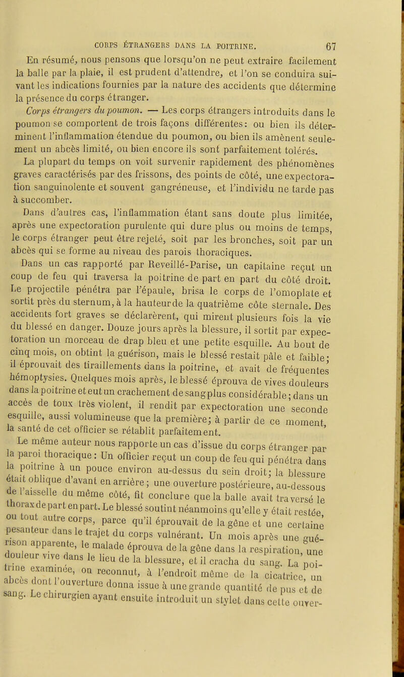 En résumé, nous pensons que lorsqu'on ne peut extraire focileraent la balle par la plaie, il est prudent d'attendre, et l'on se conduira sui- vant les indications fournies par la nature des accidents que détermine la présence du corps étranger. Corps étrangers du poumon. — Les corps étrangers introduits dans le poumon se comportent de trois façons différentes: ou bien ils déter- minent l'inflammation étendue du poumon, ou bien ils amènent seule- ment un abcès limité, ou bien encore ils sont parfaitement tolérés. La plupart du temps on voit survenir rapidement des phénomènes graves caractérisés par des frissons, des points de côté, une expectora- tion sanguinolente et souvent gangréneuse, et l'individu ne tarde pas à succomber. Dans d'aulres cas, l'inflammation étant sans doute plus limitée, après une expectoration purulente qui dure plus ou moins de temps, le corps étranger peut être rejeté, soit par les bronches, soit par un abcès qui se forme au niveau des parois thoraciques. Dans un cas rapporté par Reveillé-Parise, un capitaine reçut un coup de feu qui traversa la poitrine de part en part du côté droit. Le projectile pénétra par l'épaule, brisa le corps de l'omoplate et sortit près du sternum, à la hauteurde la quatrième côte sternale. Des accidents fort graves se déclarèrent, qui mirent plusieurs fois la vie du blessé en danger. Douze jours après la blessure, il sortit par expec- toration un morceau de drap bleu et une petite esquille. Au bout de cinq mois, on obtint la guérison, mais le blessé restait pâle et faible- il éprouvait des tiraillements dans la poitrine, et avait de fréquentes hémoptysies. Quelques mois après, le blessé éprouva de vives douleurs dans la poitrine et eut un crachement desangplus considérable-dans un accès de toux très violent, il rendit par expectoration une seconde esqmlle, aussi volumineuse que la première; à partir de ce moment la santé de cet officier se rétablit parfaitement. Le même auteur nous rapporte un cas d'issue du corps étranger nar a paroi thoracique : Un officier reçut un coup de feu qui pénétra dans la poitrme à un pouce environ au-dessus du sein droit; la blessure était oblique d'avant en arrière ; une ouverture postérieure, au-dessous de 1 aisselle du même côté, fit conclure que la balle avait traversé le thoraxde part en part. Le blessé soutint néanmoins qu'elle y était restée ou tout autre corps, parce qu'il éprouvait de la gêne et une certaine pesanteur dans le trajet du corps vulnérant. Un mois après une mé- rison apparente, le malade éprouva de la gône dans la respiration, une douleur vive dans le lieu de la blessure, et il cracha du sang. La poU tnne examinée, on reconnut, à l'endroit môme de la cicatrice un abcès dont l'ouverture donna issue à une grande quantité de pus e't de sang. Le chirurgien ayant ensuite introduit un stylet dans cette ouyer-