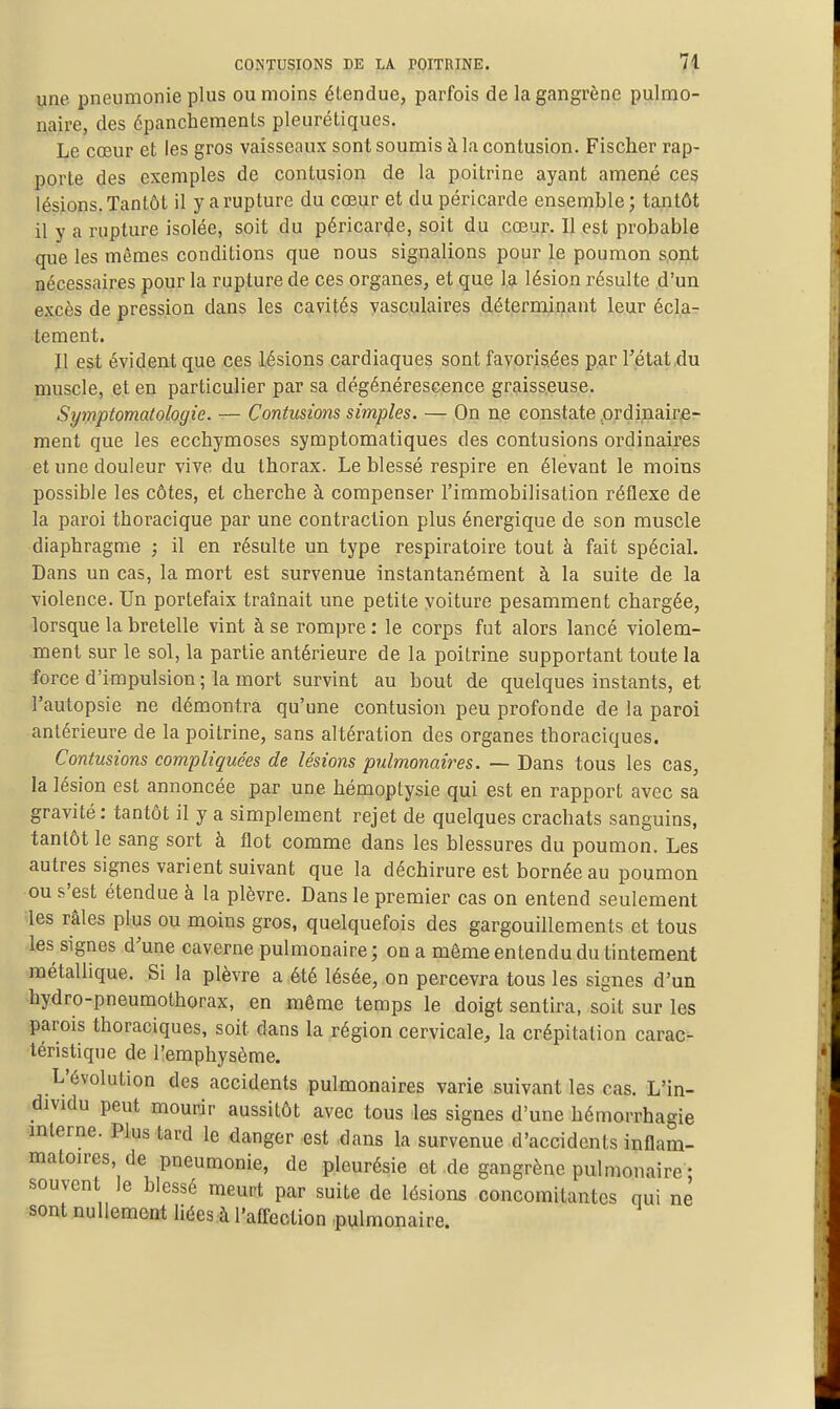 CONTUSIONS DE LA POITRINE, 74 une pneumonie plus ou moins étendue, parfois de la gangrène pulmo- naire, des épanchements pleurétiques. Le cœur et les gros vaisseaux sont soumis à la contusion. Fischer rap- porte des exemples de contusion de la poitrine ayant amené ces lésions. Tantôt il y a rupture du cœur et du péricarde ensemble; tantôt il y a rupture isolée, soit du péricarde, soit du coeur. Il est probable que les mêmes conditions que nous signalions pour le poumon s,ODit nécessaires pour la rupture de ces organes, et que la lésion résulte d'un excès de pression dans les cavités vasculaires déterminant leur écla- tement. l\ est évideat que ces lésions cardiaques sont favorisées par l'état,du muscle, et en particulier par sa dégénérescence graisseuse. Symptomatologie. — Contusions simples. — On n,e constate prdinairfi- ment que les ecchymoses symptomatiques des contusions ordinaires et une douleur vive du thorax. Le blessé respire en élevant le moins possible les côtes, et cherche à compenser l'immobilisation réflexe de la paroi thoracique par une contraction plus énergique de son muscle diaphragme ; il en résulte un type respiratoire tout à fait spéciaL Dans un cas, la mort est survenue instantanément à la suite de la violence. Un portefaix traînait une petite voiture pesamment chargée, lorsque la bretelle vint à se rompre : le corps fut alors lancé violem- ment sur le sol, la partie antérieure de la poitrine supportant toute la force d'impulsion; la mort survint au bout de quelques instants, et l'autopsie ne démontra qu'une contusion peu profonde de la paroi antérieure de la poitrine, sans altération des organes thoraciques. Contusions compliquées de lésions pulmonaires. — Dans tous les cas, la lésion est annoncée par une hémoptysie qui est en rapport avec sa gravité: tantôt il y a simplement rejet de quelques crachats sanguins, tantôt le sang sort à flot comme dans les blessures du poumon. Les autres signes varient suivant que la déchirure est bornée au poumon ou s'est étendue à la plèvre. Dans le premier cas on entend seulement ;ies râles plus ou moins gros, quelquefois des gargouillements et tous les signes d'une caverne pulmonaire; on a même entendu du tintement métallique. Si la plèvre a été lésée, on percevra tous les signes d'un hydro-pneumothorax, en même temps le doigt sentira, soit sur les parois thoraciques, soit dans la région cervicale, la crépitation carac- téristique de l'emphysème. L'évolution des accidents pulmonaires varie suivant les cas. L'in- dividu peut mourir aussitôt avec tous les signes d'une hémorrhagie mlerne. Plus tard le danger est dans la survenue d'accidents inflam- matoires, de pneumonie, de pleurésie et de gangrène pulmonaire • souvent le blessé meunt par suite de lésions concomitantes qui ne sont nullement liées à l'afTection pulmonaire.