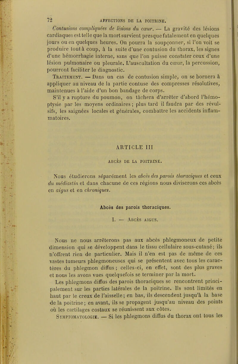 Contusions compliquées de lésions du cœur. — La gravité des lésions cardiaques est telle que la mort survient presque fatalement en quelques jours ou en quelques heures. On pourra la soupçonner, si l'on voit se produire loutà coup, à la suite d'une contusion du thorax, les signes d'une hémorrhagie interne, sans que l'on puisse constater ceux d'une lésion pulmonaire ou pleurale. L'auscultation du cœur, la percussion, pourront faciliter le diagnostic. Traitement. — Dans un cas de contusion simple, on se bornera à appliquer au niveau de la partie contuse des compresses résolutives, maintenues à l'aide d'un bon bandage de corps. S'il y a rupture du poumon, on tâchera d'arrêter d'abord l'hémo- ptysie par les moyens ordinaires; plus tard il faudra par des révul- sifs, les saignées locales et générales, combattre les accidents inflam- matoires. ARTICLE III ABCÈS DE LA POITRINE. Nous étudierons séparément les abcès des parois thoraciques et ceux du médiastin et dans chacune de ces régions nous diviserons ces abcès en aigus et en chroniques. Abcès des parois thoraciques. I. — Abcès aigus. Nous ne nous arrêterons pas aux abcès phlegmoneux de petite dimension qui se développent dans le tissu cellulaire sous-cutané; ils n'offrent rien de particulier. Mais il n'en est pas de même de ces vastes tumeurs phlegmoneuses qui se présentent avec tous les carac- tères du phlegmon diffus; celles-ci, en effet, sont des plus graves et nous les avons vues quelquefois se terminer par la mort. Les phlegmons diffus des parois thoraciques se rencontrent princi- palement sur les parties latérales de la poitrine. Ils sont limités en haut par le creux de l'aisselle; en bas, ils descendent jusqu'à la base delà poitrine; en avant, ils se propagent jusqu'au niveau des points où les cartilages costaux se réunissent aux côtes. Symptomatologie. — Si les phlegmons diffus du thorax ont tous les