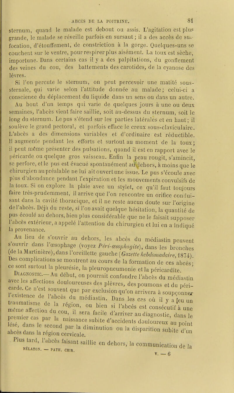 sternum, quand le malade est debout ou assis. L'agitation est plu.i grande, le malade se réveille parfois en sursaut ; il a des accès de sut- focatiou, d'étouffement, de constriction à la gorge. Quelques-uns se couchent sur le ventre, pour respirer plus aisément. La toux est sèche, importune. Dans certains cas il y a des palpitations, du gonflement des veines du cou, des battements des carotides, de la cyanose des lèvres. Si l'on percute le sternum, on peut percevoir une matité sous- sternale, qui varie selon l'attitude donnée au malade; celui-ci a conscience du déplacement du liquide dans un sens ou dans un autre. Au bout d'un temps qui varie de quelques jours à une ou deux semaines, l'abcès vient faire saillie, soit au-dessus du sternum, soit le long du sternum. Le pus s'étend sur les parties latérales et en haut; il soulève le grand pectoral, et parfois efface le creux sous-claviculaire. L'abcès a des dimensions variables et d'ordinaire est réductible. 11 augmente pendant les efforts et surtout au moment de la toux; il peut même présenter des pulsations, quand il est en rapport avec le péricarde ou quelque gros vaisseau. Enfin la peau rougit, s'amincit, se perfore, et le pus est évacué spontanément au-lehors, à moins que le chirurgien au préalable ne lui ait ouvert une issue. Le pus s'écoule avec p'.us d'abondance pendant l'expiration et les mouvements convulsifs de la toux. Si on explore la plaie avec un stylet, ce qu'il faut toujours faire très-prudemment, il arrive que l'on rencontre un orifice condui- sant dans la cavité thoracique, et il ne reste aucun doute sur l'origine de l'abcès. Déjà du reste, si l'on avait quelque hésitation, la quantité de pus écoulé au dehors, bien plus considérable que ne le faisait supposer l'abcès extérieur, a appelé l'attention du chirurgien et lui en a indiqué la provenance. ^ Au lieu de s'ouvrir au dehors, les abcès du médiaslin peuvent s ouvrir dans l'œsophage (voyez Péri-œsophagite), dans les bronches (de la Martinière), dans l'oreillette gauche Des complications se montrent au cours de la formation de ces abcès • ce sont surtout la pleurésie, la pleuropneumonie et la péricardite ' Diagnostic-Au début, on pourrait confondre Tabcès du médiaslin avec les aflect.ons douloureuses des plèvres, des poumons et du péri- carde Ce n est souvent que par exclusion qu'on arrivera à soupçonner existence de l'abcès du médiaslin. Dans les cp.s où il y a Oeu u^ traumatisme de la région, ou bien si l'abcès est consécutVà uni même aflection du cou, il sera facile d'arriver au diarost c ans I premier cas par la naissance subite d'accidents doulo^u■eux au poin e dans e second par la diminution ou la disparition subite d'un abcès dans la région cervicale Plus tard, l'abcès faisant saillie en dehors, la communication de la NÉLATON. — PATH. CniR V. — 6