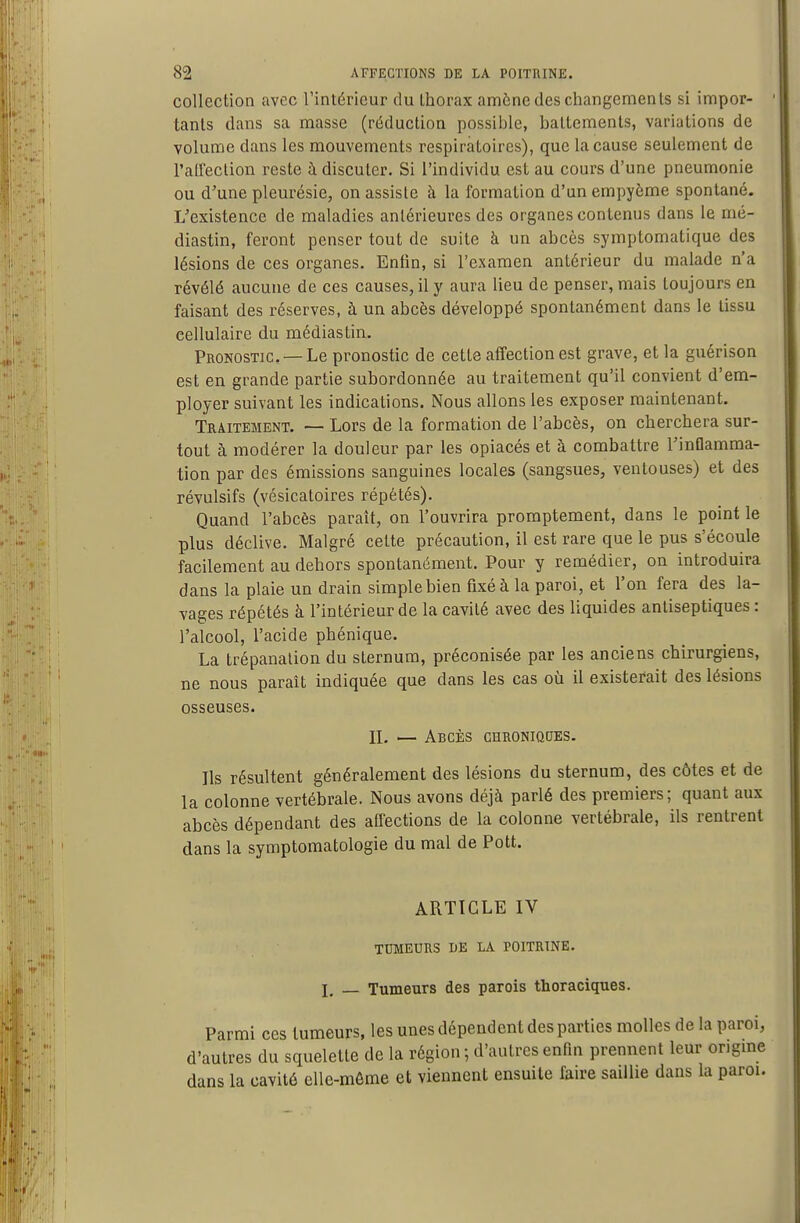 collection avec l'intérieur du thorax amène des changements si impor- tants dans sa masse (réduction possible, battements, variations de volume dans les mouvements respiratoires), que la cause seulement de l'alfeclion reste à discuter. Si l'individu est au cours d'une pneumonie ou d'une pleurésie, on assiste à la formation d'unempyème spontané. L'existence de maladies antérieures des organes contenus dans le mé- diastin, feront penser tout de suite à un abcès symptomatique des lésions de ces organes. Enfin, si l'examen antérieur du malade n'a révélé aucune de ces causes, il y aura lieu de penser, mais toujours en faisant des réserves, à un abcès développé spontanément dans le tissu cellulaire du médiastin. Pronostic —Le pronostic de cette affection est grave, et la guérison est en grande partie subordonnée au traitement qu'il convient d'em- ployer suivant les indications. Nous allons les exposer maintenant. Traitement. — Lors de la formation de l'abcès, on cherchera sur- tout à modérer la douleur par les opiacés et à combattre l'inflamma- tion par des émissions sanguines locales (sangsues, ventouses) et des révulsifs (vésicatoires répétés). Quand l'abcès paraît, on l'ouvrira promptement, dans le point le plus déclive. Malgré cette précaution, il est rare que le pus s'écoule facilement au dehors spontanément. Pour y remédier, on introduira dans la plaie un drain simple bien fixé à la paroi, et l'on fera des la- vages répétés à l'intérieur de la cavité avec des liquides antiseptiques : l'alcool, l'acide phénique. La trépanation du sternum, préconisée par les anciens chirurgiens, ne nous paraît indiquée que dans les cas oh il existerait des lésions osseuses. n. — Abcès CHRONioaES. Ils résultent généralement des lésions du sternum, des côtes et de la colonne vertébrale. Nous avons déjà parlé des premiers; quant aux abcès dépendant des affections de la colonne vertébrale, ils rentrent dans la symptomatologie du mal de Pott. ARTICLE IV TUMEURS DE LA POITRINE. I, Tumeurs des parois thoraciques. Parmi ces tumeurs, les unes dépendent des parties molles de la paroi, d'autres du squelette de la région ; d'autres enfin prennent leur origine dans la cavité elle-même et viennent ensuite faire saillie dans la paroi.