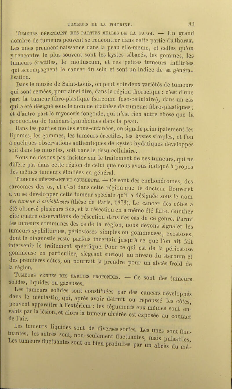 Tumeurs dépendant des parties molles de la paroi. — Un grand nombre de tumeurs peuvent se rencontrer dans cette partie du thorax. Les unes prennent naissance dans la peau elle-même, et celles qu'on y rencontre le plus souvent sont les kystes sébacés, les gommes, les tumeurs érectiles, le molluscum, et ces petites tumeurs infiltrées qui accompagnent le cancer du sein et sont un indice de sa généra- lisation. Dans le musée de Saint-Louis, on peut voir deux variétés de tumeurs qui sont semées, pour ainsi dire, dans la région Ihoracique : c'est d'une part la tumeur fibro-plastique (sarcome fuso-cellulaire)^ dans un cas qui a été désigné sous le nom de diathèse de tumeurs fibro-plastiques; et d'autre part le myocosis fongoïde, qui n'est rien autre chose que la production de tumeurs lymphoïdes dans la peau. Dans les parties molles sous-cutanées, on signale principalement les lipomes, les gommes, les tumeurs érectiles, les kystes simples, et l'on a quelques observations authentiques de kystey hydatiques développés soit dans les muscles, soit dans le tissu cellulaire. Nous ne devons pas insister sur le traitement de ces tumeurs, qui ne diffère pas dans cette région de celui que nous avons indiqué à propos des mêmes tumeurs étudiées en général. Tumeurs dépendant du squelette. — Ce sont des enchondromes, des sarcomes des os, et c'est dans cette région que le docteur Bouveret a vu se développer cette tumeur spéciale qu'il a désignée sous le nom de tumeur à ostéoblastes (thèse de Paris, 1878). Le cancer des côtes a été observé plusieurs fois, et la résection en a même été faite. Gûnther cite quatre observations de résection dans des cas de ce genre. Parmi les fumeurs communes des os de la région, nous devons signaler les tumeurs syphilitiques, périostoses simples ou gommeuses, exostoses dont le diagnostic reste parfois incertain jusqu'à ce que l'on ait fait intervenir le traitement spécifique. Pour ce qui est de la périostose gommeuse en particulier, siégeant surtout au niveau du sternum et des premières côtes, on pourrait la prendre pour un abcès froid de la région. Tumeurs venues des parties profondes. - Ce sont des tumeurs sohdes, liquides ou gazeuses. Les tumeurs solides sont constituées par des cancers dévelonnés dans le médiastin, qui, après avoir détruit ou repoussé les côtes peuvent apparaître à l'extérieur : les téguments eux-mêmes sont en- vahis par la lésion, et alors la tumeur ulcérée est exposée au contact Les tumeurs liquides sont de diverses sortes. Les unes sont flnn uan es, les autres sont, non-seulement fluctuantes, mai puis m  Les tumeurs fluctuantes sont ou bien produites par un abcèTdu mé -