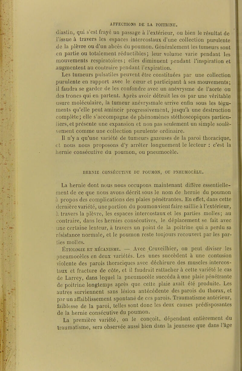 diastin, qui s'est frayé un passage h l'extérieur, ou bien le résultat de l'issue à travers les espaces intercostaux d'une collection purulente de la plèvre ou d'un abcès du poumon. Généralement les tumeurs sont en partie ou totalement réductibles; leur volume varie pendant les mouvements respiratoires; elles diminuent pendant l'inspiration et augmentent au contraire pendant l'expiration. Les tumeurs pulsatiles peuvent être constituées par une collection purulente en rapport avec le cœur et participant à ses mouvements; il faudra se garder de les confondre avec un anévrysme de l'aorte ou des troncs qui eu partent. Après avoir détruit les os par une véritable usure moléculaire, la tumeur anévrysmaie arrive enfin sous les tégu- ments qu'elle peut amincir progressivement, jusqu'à une destruction complète; elle s'accompagne de phénomènes stéthoscopiques particu- liers, et présente une expansion et non pas seulement un simple soulè- vement comme une collection purulente ordinaire. Il n'y a qu'une variété de tumeurs gazeuses de la paroi thoracique, et nous nous proposons d'y arrêter longuement le lecteur : c'est la hernie consécutive du poumon, ou pneumocèle. HERNIE CONSÉCUTIVE DU POUMON, OU PNEUMOCÈLE. La hernie dont nous nous occupons maintenant diffère essentielle- ment de ce que nous avons décrit sous le nom de hernie du poumon a propos des complications des plaies pénétrantes. En effet, dans cette dernière variété, une portion du poumon vient faire saillie à l'extérieur^ ;i travers la plèvre, les espaces intercostaux et les parties molles; au contraire, dans les hernies consécutives, le déplacement se fait avec une certaine lenteur, à travers un point de la poitrine qui a perdu sa résistance normale^ et le poumon reste toujours recouvert par les par- ties molles. Étiologie et mécanisme. — Avec Cruveilhier, on peut diviser les pneumocèles en deux variétés. Les unes succèdent à une contusion violente des parois thoraciques avec déchirure des muscles intercos- taux et fracture de côte^ et il faudrait rattacher à cette variété le cas de Larrey, dans lequel la pneumocèle succéda à une plaie pénétrante de poitrine longtemps après que cette plaie avait été produite. Les autres surviennent sans lésion antécédente des parois du thorax, et par un affaiblissement spontané de c(!S parois. Traumatisme antérieur, faiblesse de la paroi, telles sont donc les deux causes prédisposantes de la hernie consécutive du poumon. La première variété, on le conçoit, dépendant entièrement du traumatisme, sera observée aussi bien dans la jeunesse que dans l'âge
